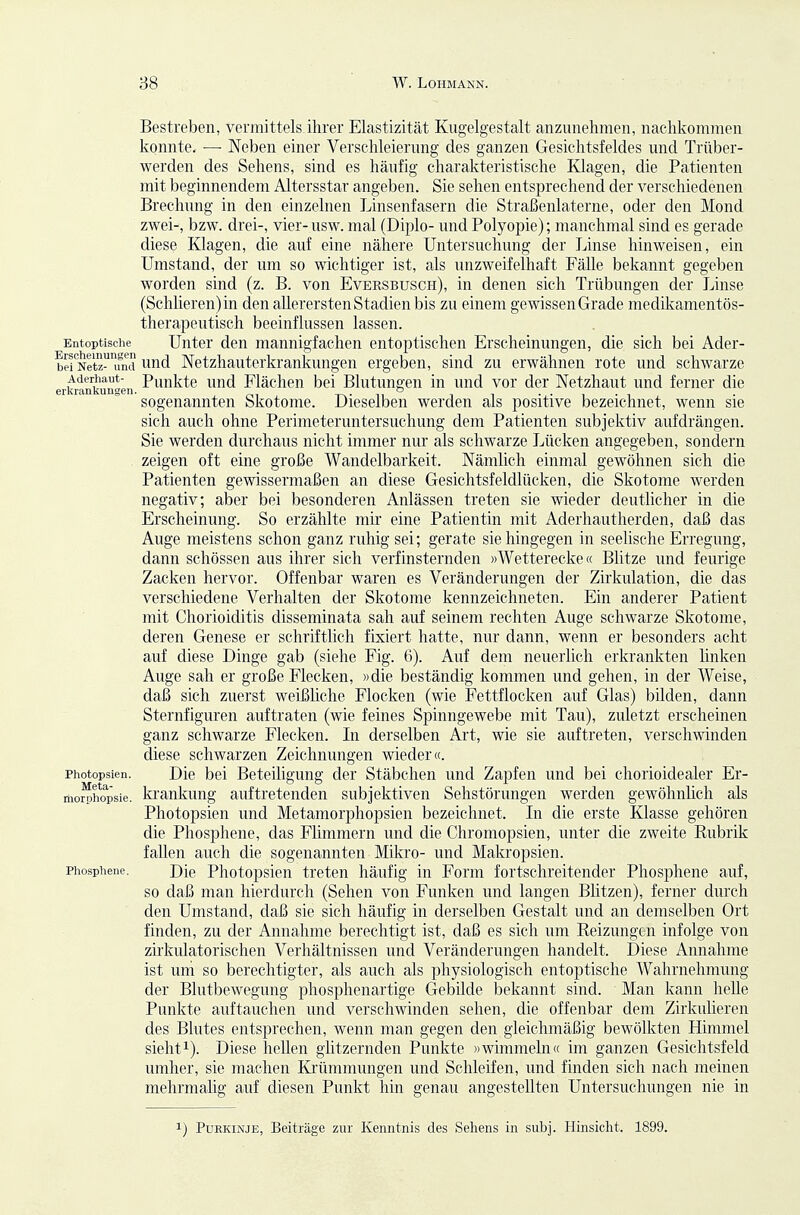 Entoptische Erscheinungen bei Netz- und Aderhaut- erliiankungen. Photopsien. Meta- morphopsie. Phosphene. Bestreben, vermittels ihrer Elastizität Kugelgestalt anzunehmen, nachkommen konnte. —• Neben einer Verschleierung des ganzen Gesichtsfeldes und Trüber- werden des Sehens, sind es häufig charakteristische Klagen, die Patienten mit beginnendem Altersstar angeben. Sie sehen entsprechend der verschiedenen Brechung in den einzelnen Linsenfasern die Straßenlaterne, oder den Mond zwei-, bzw. drei-, vier- usw. mal (Diplo- und Polyopie); manchmal sind es gerade diese Klagen, die auf eine nähere Untersuchung der Linse hinweisen, ein Umstand, der um so wichtiger ist, als unzweifelhaft Fälle bekannt gegeben worden sind (z. B. von Eversbusch), in denen sich Trübungen der Linse (Schlieren)in den allerersten Stadien bis zu einem gewissen Grade medUiamentös- therapeutisch beeinflussen lassen. Unter den mannigfachen entoptischen Erscheinungen, die sich bei Ader- und Netzhauterkrankungen ergeben, sind zu erwähnen rote und schwarze Punkte und Flächen bei Blutungen in und vor der Netzhaut und ferner die sogenannten Skotome. Dieselben werden als positive bezeichnet, wenn sie sich auch ohne Perinieteruntersucliung dem Patienten subjektiv aufdrängen. Sie werden durchaus nicht immer nur als schwarze Lücken angegeben, sondern zeigen oft eine große Wandelbarkeit. Nämlich einmal gewöhnen sich die Patienten gewissermaßen an diese Gesichtsfeldlücken, die Skotome werden negativ; aber bei besonderen Anlässen treten sie wieder deutlicher in die Erscheinung. So erzählte mir eine Patientin mit Aderhautherden, daß das Auge meistens schon ganz ruhig sei; gerate sie hingegen in seelische Erregung, dann schössen aus ihrer sich verfinsternden »Wetterecke« Blitze und feurige Zacken hervor. Offenbar waren es Veränderungen der Zirkulation, die das verschiedene Verhalten der Skotome kennzeichneten. Ein anderer Patient mit Chorioiditis disseminata sah auf seinem rechten Auge schwarze Skotome, deren Genese er schrifthch fixiert hatte, nur dann, wenn er besonders acht auf diese Dinge gab (siehe Fig. 6). Auf dem neuerlich erkrankten linken Auge sah er große Flecken, »die beständig kommen und gehen, in der Weise, daß sich zuerst weißliche Flocken (wie Fettflocken auf Glas) bilden, dann Sternfiguren auftraten (wie feines Spinngewebe mit Tau), zuletzt erscheinen ganz schwarze Flecken. In derselben Art, wie sie auftreten, verschwinden diese schwarzen Zeichnungen wieder«. Die bei Beteihgung der Stäbchen und Zapfen und bei chorioidealer Er- krankung auftretenden subjektiven Sehstörungen werden gewöhnlich als Photopsien imd Metamorphopsien bezeichnet. In die erste Klasse gehören die Phosphene, das Flimmern und die Chromopsien, unter die zweite Kubrik fallen auch die sogenannten Mikro- und Makropsien. Die Photopsien treten häufig in Form fortschreitender Phosphene auf, so daß man hierdurch (Sehen von Funken und langen Blitzen), ferner durch den Umstand, daß sie sich häufig in derselben Gestalt und an demselben Ort finden, zu der Annahme berechtigt ist, daß es sich um Reizungen infolge von zirkulatorischen Verhältnissen und Veränderungen handelt. Diese Annahme ist uni so berechtigter, als auch als physiologisch entoptische Wahrnehmung der Blutbewegung phosphenartige Gebilde bekannt sind. Man kann helle Punkte auftauchen und versehwinden sehen, die offenbar dem Zirkuüeren des Blutes entsprechen, wenn man gegen den gleichmäßig bewölkten Himmel sieht 1). Diese hellen glitzernden Punkte »wimmeln« im ganzen Gesichtsfeld umher, sie machen Ki'ümmungen und Schleifen, und finden sich nach meinen mehrmalig auf diesen Punkt hin genau angestellten Untersuchungen nie in 1) Purkinje, Beiträge zur Kenntnis des Sehens in subj. Hinsicht. 1899.