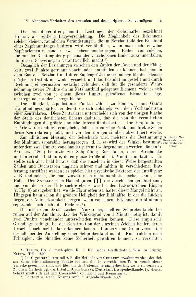Die erste dieser drei genannten Leistungen der »Sehschärfe« bezeichnet Hering als seitliclie Lageverschiebung. Die Möglichkeit des Erkennens solcher kleinen, räumlichen Veränderungen, die im Netzhautbild den Bruchteil eines Zapfenumfanges besitzen, wird verständlich, wenn man nicht einzelne Zapfenelemente, sondern zwei nebeneinanderüegende Reihen von solchen, die mit der Richtung der gegeneinander verschobenen Linien zusammenfallen, für dieses Sehvermögen verantwortlich machte). Bezüglich der Beziehungen zwischen den Zapfen der Fovea und der Fähig- keit, zwei Punkte getrennt voneinander empfinden zu können, hat man in dem Bau der Netzhaut und ihrer Zaj^fengröße die Grundlage für den kleinst- möglichen Distinktionswinkel gesucht, und das Postulat aufgestellt und durch Rechnung einigermaßen bestätigt gefunden, daß für die gesonderte Wahr- nehmung zweier Punkte ein im Netzhautbild gelegenes Element, welches sich zwischen zwei von je einem dieser Punkte getroffenen Elementen läge, imerregt oder anders erregt bleibe. Die Fähigkeit, äcjuidistante Punkte zählen zu können, nennt Gertz »Empfindungsschärfe«, er denkt sie sich abhängig von dem Vorhandensein einer Zentralarea. Diese Zentralarea unterscheide sich von der übrigen Fläche der Stelle des deutlichsten Sehens dadurch, daß die von ihr vermittelten Empfindungen die größte sinnliche Intensität darbieten. Die Empfindungs- schärfe wurde dadurch ermöglicht, daß jeder einzelne Punkt ins direkte Sehen ■ dieser Zentralarea gefaßt, und vor den übrigen sinnlich akzentuiert werde. Zur klinischen Messung der Sehschärfe wird meistens die Bestimmimg Klinische Me- des Minimum separabile herangezogen; d. h. es wird der Winkel bestimmt,schtrfenbJstfm- unter dem zwei Punkte voneinander getrennt wahrgenommen werden können Snellen (1862) benutzte zur Sehprüfung Buchstaben, deren Strichdicke und Intervalle 1 Minute, deren ganze Größe aber 5 Minuten nmfaßten. Es stellte sich aber bald heraus, daß die einzelnen in dieser Weise hergestellten Zahlen und Buchstaben ungleich schwer und mitliin in verschiedener Ent- fernung entziffert werden; es spielen hier psychische Faktoren der Intelligenz z. B. und solche, die man zurzeit noch nicht namhaft machen kann, eine Rolle. Den SNELLENSchen Hakenfiguren, | | |, die verschieden gerichtet sind, und von denen der Untersuchte ebenso wie bei den LANDOLTSchen Ringen (s. Fig. 8) anzugeben hat, wo die Figur offen ist, haftet dieser Mangel nicht an. Hingegen kann schon die größere Helligkeit der Bildhälfte, in der die Lücken liegen, die Aufmerksamkeit erregen, wenn von einem Erkennen des Minimum separabile noch nicht die Rede ist^). Die nach dem SNELLENschen Prinzip hergestellten Sehprobentafeln be- ruhen auf der Annahme, daß der Winkelgrad von 1 Minute nötig ist, damit zwei Punkte voneinander unterschieden werden können. Diese empirische Grundlage bedingte bei der Konstruktion der einzelnen Zeichen Fehler, deren Ursachen sich nicht Idar erkennen lassen. Löhlein und Gebe versuchten deshalb bei der Aufstellung einer Sehprobentafel auf die Konstruktion nach Prinzipien, die ohnedies keine Sicherheit gewähren können, zu verzichten 1) Hering, Ber. d. math.-phys. Kl. d. Kgl. sächs. Gesellschaft d. \Yiss. zu Leipzig. Naturw. Teil. 1899. 2) Im Gegensatz hierzu soll z. B. die Methode von Guillery erwähnt werden, der sich zur Sehschärfenbestimmung Punkte bedient, die in verschiedenen Teilen verschiedener Vierecke gezeichnet sind, und über die der Untersuchte anzugeben hat, wo er sie vermutet. Zu dieser Methode vgl. das Urteil z. B. von Schenk (Zeitschrift f. Augenheilkunde, I): »Dieser Sehakt spielt sich auf dem Grenzgebiet von Licht und Raumsinn ab.« 3) Löhlein u. Gebb, Knapps Arch. f. Augenheilkunde LXV.
