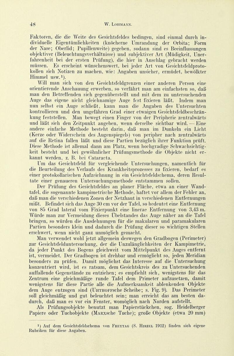 Faktoren, die die Weite des Gesichtsfeldes bedingen, sind einmal durch in- dividuelle Eigentümlichkeiten (knöcherne Umrandung der Orbita; Form der Nase; Oberlid; Pupillenweite) gegeben, sodann sind es Beeinflussungen objektiver (Beleuchtungsverhältnisse) und subjektiver Ai't (Müdigkeit, Uner- fahrenheit bei der ersten Prüfung), die hier in Anschlag gebracht werden müssen. Es erscheint wünschenswert, bei jeder Art von Gesichtsfeldproto- kollen sich Notizen zu machen, wie: Angaben unsicher, ermüdet, bewölkter Himmel usw. i). Will man sich von den Gesichtsfeldgrenzen einer anderen Person eine orientierende Anschauung erwerben, so verfährt man am einfachsten so, daß man den Betreffenden sich gegenüberstellt und mit dem zu untersuchenden Auge das eigene nicht gleichnamige Auge fest fixieren läßt. Indem man nun selbst ein Auge schließt, kann man die Angaben des Untersuchten kontrollieren und den ungefähren Grad einer etwaigen Gesichtsfeldbeschrän- kung feststellen. Man bewegt einen Finger von der Peripherie zentralwärts und läßt sich den Zeitpunkt angeben, wenn derselbe sichtbar wird. — Eine andere einfache Methode besteht darin, daß man im Dunkeln ein Licht (Kerze oder Widerschein des Augenspiegels) von peripher nach zentralwärts auf die Retina fallen läßt und diese Partien bezüglich ihrer Funktion prüft. Diese Methode ist allemal dann am Platz, wenn hochgradige Schwachsichtig- keit besteht und bei gewöhnlicher Prüfungsmethode die Objekte nicht er- kannt werden, z. B. bei Cataracta. Um das Gesichtsfeld für vergleichende Untersuchungen, namentlich für die Bem'teilung des Verlaufs des Krankheitsprozesses zu fixieren, bedarf es einer protokollarischen Aufzeichnung in ein Gesichtsfeldschema, deren Resul- tate einer genaueren Untersuchungsmethode entstammen sollen. Der Prüfung des Gesichtsfeldes an planer Fläche, etwa an einer Wand- tafel, die sogenannte kampimetrische Methode, haftet vor allem der Fehler an, daß man die verschiedenen Zonen der Netzhaut in verschiedenen Entfernungen mißt. Befindet sich das Auge 30 cm vor der Tafel, so bedeutet eine Entfernung von 85 Grad lateral vom Fixierpunkt eine linerae Entfernung von 3,43 m. Würde man zur Vermeidung dieses Übelstandes das Auge näher an die Tafel bringen, so würden die Ausdehnungen für die makularen und paramakularen Partien besonders klein und dadurch die Prüfung dieser so wichtigen Stellen erschwert, wenn nicht ganz unmöglich gemacht. Man verwendet wohl jetzt allgemein deswegen den Gradbogen (Perimeter) zur Gesichtsfelduntersuchung, der die Unzulänglichkeiten der Kampimetrie, da jeder Punkt des Bogens gleichweit vom Mittelpimkt des Auges entfernt ist, vermeidet. Der Gradbogen ist drehbar und ermöglicht so, jeden Meridian besonders zu prüfen. Damit möglichst das Interesse auf die Untersuchung konzentriert wird, ist es ratsam, dem Gesichtskreis des zu Untersuchenden auffallende Gegenstände zu entziehen; es empfiehlt sich, wenigstens für das Zentrum eine gleichmäßige runde Tafel dem Primeter aufzusetzen, damit wenigstens für diese Partie alle die Aufmerksamkeit ablenkenden Objekte dem Auge entzogen sind (UHTHOFFSche Scheibe; s. Fig. 9). Das Perimeter soll gleichmäßig und gut beleuchtet sein; man erreicht das am besten da- durch, daß man es vor ein Fenster, womöglich nach Norden aufstellt. Als Prüfungsobjekte benutzt man Papierstückchen, sog. Heidelberger Papiere oder Tuchobjekte (MARXsche Tuche); große Objekte (etwa 20 mm) 1) Auf dem Gesichtsfeldschema von Freytag (S. Hirzel 1912) finden sich eigene Rubriken für diese Angaben.