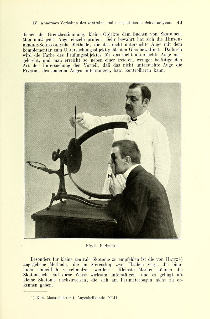 dienen der Grenzbestimniung, kleine Objelvte dem Suchen von Skotomen. Man mnß jedes Auge einzeln prüfen. Sehr bewährt hat sich die Hirsch- BERGER-ScHLÖssERSche Methode, die das nicht untersuchte Auge mit dem komplementär zum Untersuchungsobjekt gefärbten Glas bewaffnet. Dadurch wird die Farbe des Prüfungsobjektes für das nicht untersuchte Auge aus- gelöscht, und man erreicht so neben einer freieren, weniger belästigenden Art der Untersuchung den Vorteil, daß das nicht untersuchte Auge die Fixation des anderen Auges unterstützen, bzw. kontrollieren kann. Fig. 9. Perimetrie. Besonders für kleine zentrale Skotome zu empfehlen ist die von Haitz i) angegebene Methode, die im Stereoskop zwei Flächen zeigt, die bino- kular einheitlich verschmolzen werden. Kleinste Marken können die Skotomsuche auf diese Weise wirksam unterstützen, und es gelingt oft kleine Skotome nachzuweisen, die sich am Perimeterbogen nicht zu er- kennen gaben. 1) Klin. Monatsblätter f. Augenheilkunde XLII.