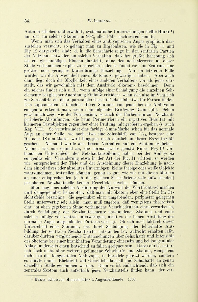 Autoren erhoben und erwähnt; systematische Untersuchungen stellte Heinei) an, der ein solches Skotom in 90% aller Fälle nachweisen konnte. Wenn man sich das Verhalten eines amblyopischen Auges graphisch dar- zustellen versucht, so gelangt man zu Ergebnissen, wie sie in Fig. 11 und Fig. 12 dargestellt sind; d. h. die Sehschärfe zeigt in den zentralen Partien der Netzhaut entweder ein solches Verhalten, daß ihre größte Erhebung sich als ein gleichmäßiges Plateau darstellt, ohne den normalerweise an dieser Stelle vorhandenen Gipfel zu erreichen; oder es findet sich im Zentrum eine größere oder geringere kraterförmige Einziehung. Nur im letzteren Falle würden wir die Anwesenheit eines Skotoms zu gewärtigen haben. Aber auch dann liegt doch die Möglichkeit eines anderen Verhaltens vor als jenes dar- stellt, das wir gewöhnlich mit dem Ausdruck »Skotom« bezeichnen. Denn ein solches findet sich z. B., wenn infolge einer Schädigung die einzelnen Seh- elemente bei gleicher Anordnung Einbuße erleiden; wenn sich also im Vergleich zur Sehschärfe ein disproportionaler Gesichtsfeldausfall etwa für Farben findet. Den supponierten Unterschied dieser Skotome von jenen bei der Amblyopia congenita erkennt man, wenn man folgender Erwägung Raum gibt. Schon gewöhnlich zeigt wie der Formensinn, so auch der Farbensinn zur Netzhaut- peripherie Abstufungen, die beim Perimetrieren ein negatives Resultat mit kleineren Testobjekten gegenüber einer Prüfung mit größeren ergeben (s. auch Kap. VII). So verschwindet eine farbige 5 mm-Marke schon für das normale Auge an einer Stelle, wo noch etwa eine Sehschärfe von ^/lo besteht; eine 10- oder 18 mm-Marke wird hingegen noch deutlich in dieser Exzentrizität gesehen. Niemand würde aus diesem Verhalten auf ein Skotom schließen. Nehmen wir nun einmal an, die normalerweise gemäß Kurve Fig. 10 vor- handenen Unterschiede der Netzhautausbildung haben bei der Amblyopia congenita eine Veränderung etwa in der Art der Fig. 11 erlitten, so werden wir, entsprechend der Tiefe und der Ausdehnung dieser Einziehung je nach- dem ein relatives oder absolutes Unvermögen, kleine farbige oder weiße Objekte wahrzunehmen, feststellen können, genau so gut, wie wir mit diesen Marken an einer entsprechenden (d. h. die gleichen Sehschärfengerade aufweisenden) peripheren Netzhautstelle keinen Reizeffekt erzielen können. ' Man mag einer solchen Ausführung den Vorwurf der Wortfechterei machen und demgegenüber behaupten, daß man mit Skotom eben eine Stelle im Ge- sichtsfelde iDCzeichne, die gegenüber einer umgebenden, peripherer gelegenen Stelle unterwertig sei; allein, man muß zugeben, daß wenigstens theoretisch eine im oben gegebenen Sinne vorhandene Verschiedenheit eines erworbenen, durch Schädigung der Netzhautelemente entstandenen Skotoms und eines solchen infolge von zentral unterwertigen, nicht zu der feinen Abstufung des normalen Auges ausgebildeten Partieen vorliegt. Ob sich auch faktisch dieser Unterschied eines Skotoms, das durch Schädigung oder fehlerhafte Aus- bildung der zentralen Netzhautpartie entstanden ist, aufrecht erhalten läßt, darüber dürften vergleichende Untersuchungen über Sehschärfe und Intensität des Skotoms bei einer krankhaften Veränderung einerseits und bei kongenitaler Anlage anderseits einen Entscheid zu fällen geeignet sein. Dabei dürfte natür- lich noch nicht ohne weiteres gefundene Sehschärfe und Skotom, Avenigstens nicht bei der kongenitalen Amblyopie, in Parallele gesetzt werden, sondern * es müßte immer Rücksicht auf Gesichtsfeldausfall und Sehschärfe an genau derselben Stelle genommen werden. Denn es ist einleuchtend, daß sich ein zentrales Skotom auch außerhalb jenes Netzhautteüs finden kann, der ver- 1) Heine, Klinische Monatsblätter f. Augenheillsunde. 1905.