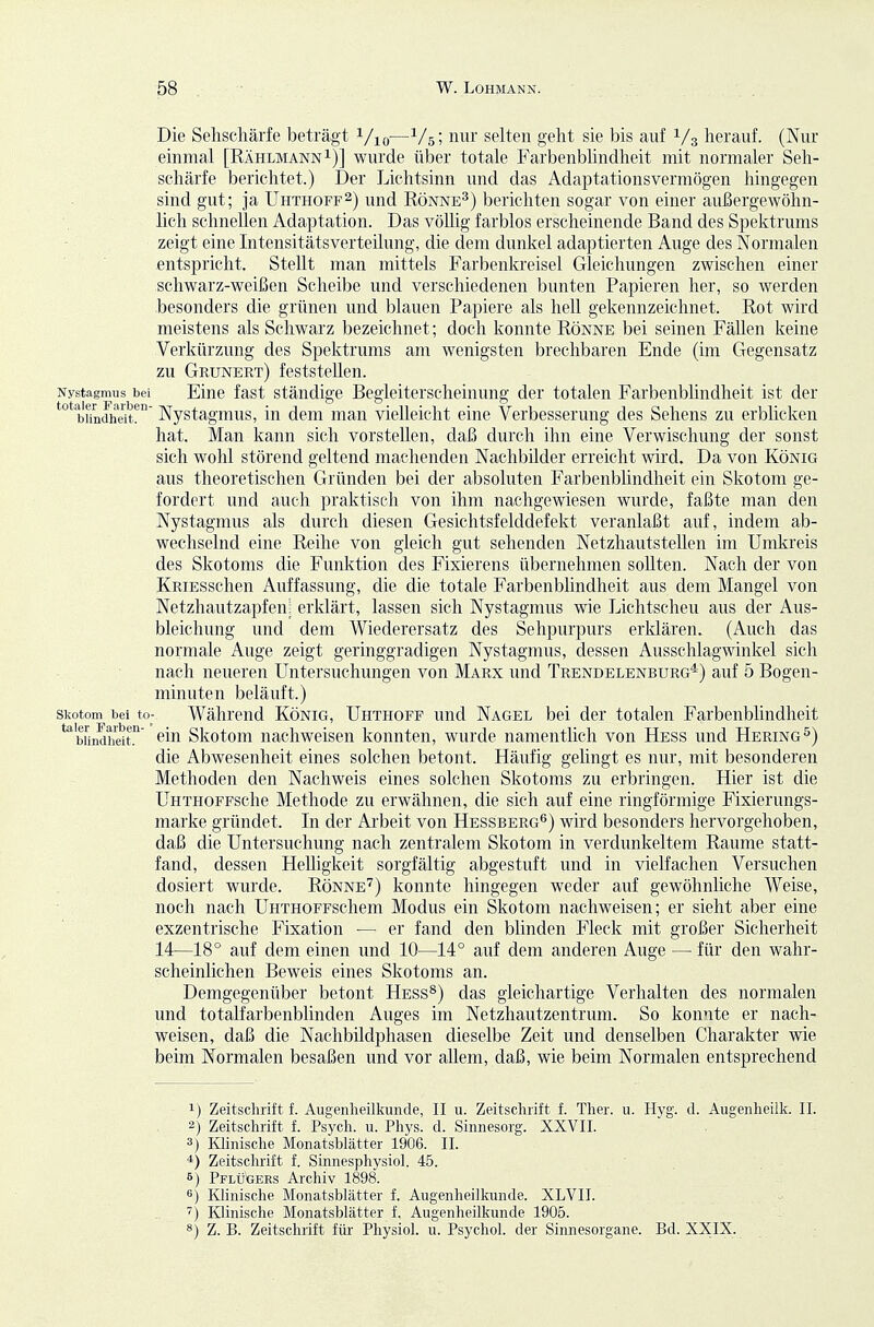 Die Sehschärfe beträgt i/^,—1/5; nur selten geht sie bis auf 1/3 herauf. (Nur einmal [RählmannI)] wurde über totale Farbenbhndhe.it mit normaler Seh- schärfe berichtet.) Der Lichtsinn und das Adaptationsvermögen hingegen sind gut; ja Uhthoff^) und Rönne^) berichten sogar von einer außergewöhn- lich schnellen Adaptation. Das völlig farblos erscheinende Band des Spektrums zeigt eine Intensitätsverteilung, die dem dunkel adaptierten Auge des Normalen entspricht. Stellt man mittels Farbenkreisel Gleichungen zwischen einer schwarz-weißen Scheibe und verschiedenen bunten Papieren her, so werden besonders die grünen und blauen Papiere als hell gekennzeichnet. Rot wird meistens als Schwarz bezeichnet; doch konnte Rönne bei seinen Fällen keine Verkürzung des Spektrums am wenigsten brechbaren Ende (im Gegensatz zu Grunert) feststellen. Nystagmus bei Eine fast Ständige Begleiterscheinung der totalen Farbenblindheit ist der ^°*b'iindheit!' Nystagmus, in dem man vielleicht eine Verbesserung des Sehens zu erblicken hat. Man kann sich vorstellen, daß durch ihn eine Verwischung der sonst sich wohl störend geltend machenden Nachbilder erreicht wird. Da von König aus theoretischen Gründen bei der absoluten Farbenblindheit ein Skotom ge- fordert und auch praktisch von ihm nachgewiesen wurde, faßte man den Nystagmus als durch diesen Gesichtsfelddefekt veranlaßt auf, indem ab- wechselnd eine Reihe von gleich gut sehenden Netzhautstellen im Umkreis des Skotoms die Funktion des Fixierens übernehmen sollten. Nach der von KRiESschen Auffassung, die die totale Farbenblindheit aus dem Mangel von Netzhautzapfen: erklärt, lassen sich Nystagmus wie Lichtscheu aus der Aus- bleichung und dem Wiederersatz des Sehpurpurs erklären. (Auch das normale Auge zeigt geringgradigen Nystagmus, dessen Ausschlagwinkel sich nach neueren Untersuchungen von Marx und Trendelenburg^) auf 5 Bogen- minuten beläuft.) Skotom bei to- Während König, Uhthoff und Nagel bei der totalen Farbenblindheit ^bündheit. Skotom uachweiseu konnten, wurde namentlich von Hess und Hering'^) die Abwesenheit eines solchen betont. Häufig gelingt es nur, mit besonderen Methoden den Nachweis eines solchen Skotoms zu erbringen. Hier ist die ÜHTHOFFSche Methode zu erwähnen, die sich auf eine ringförmige Fixierungs- marke gründet. In der Arbeit von Hessberg^) wird besonders hervorgehoben, daß die Untersuchung nach zentralem Skotom in verdunkeltem Räume statt- fand, dessen HeUigkeit sorgfältig abgestuft und in vielfachen Versuchen dosiert wurde. Rönne''') konnte hingegen weder auf gewöhnliche Weise, noch nach ÜHTHOFFSchem Modus ein Skotom nachweisen; er sieht aber eine exzentrische Fixation •— er fand den blinden Fleck mit großer Sicherheit 14—18° auf dem einen und 10—14° auf dem anderen Auge — für den wahr- scheinlichen Beweis eines Skotoms an. Demgegenüber betont Hess^) das gleichartige Verhalten des normalen und totalfarbenblinden Auges im Netzhautzentrum. So konnte er nach- weisen, daß die Nachbüdphasen dieselbe Zeit und denselben Charakter wie beim Normalen besaßen und vor allem, daß, wie beim Normalen entsprechend 1) Zeitsclirift f. Augenheilkunde, II u. Zeitschrift f. Ther. u. Hyg. d. Augenheilk. II. 2) Zeitschrift f. Psych, u. Pliys. d. Sinnesorg. XXVII. 3) lOinische Monatsblätter 1906. II. *) Zeitschrift f. Sinnesphysiol. 45. 6) Pflügers Archiv 1898. 6) Klinische Monatsblätter f. Augenheilkunde. XLVII. Klinische Monatsblätter f. Augenheilkunde 1905. *) Z. B. Zeitschrift für- Physiol. u. Psychol. der Sinnesorgane. Bd. XXIX.