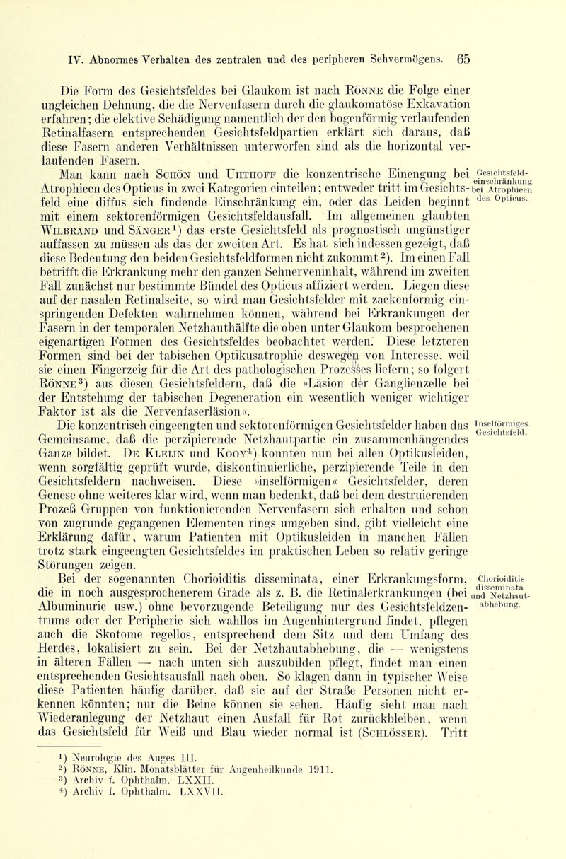 Die Form des Gesichtsfeldes bei Glaukom ist nach Rönne die Folge einer ungleichen Dehnung, die die Nervenfasern durch die glaukomatöse Exkavation erfahren; die elektive Schädigung namentlich der den bogenförmig verlaufenden Retinalfasern entsprechenden Gesichtsfeldpartien erklärt sich daraus, daß diese Fasern anderen Verhältnissen unterworfen sind als die horizontal ver- laufenden Fasern. Man kann nach Schön und Uhthoff die konzentrische Einengung bei Gesichtsfeld- Atrophieen des Opticus in zwei Kategorien einteilen; entweder tritt im Gesichts- bei Atropliieen feld eine diffus sich findende Einschränkung ein, oder das Leiden beginnt Opticus, mit einem sektorenförmigen Gesichtsfeldausfall. Im allgemeinen glaubten WiLBRAND und Sänger 1) das erste Gesichtsfeld als prognostisch ungünstiger auffassen zu müssen als das der zweiten Art. Es hat sich indessen gezeigt, daß diese Bedeutung den beiden Gesichtsfeldfornien nicht zukommt 2). Im einen Fall betrifft die Erkrankung mehr den ganzen Sehnerveninhalt, während im zweiten Fall zunächst nur bestimmte Bündel des Opticus affiziert werden. Liegen diese auf der nasalen Retinalseite, so wird man Gesichtsfelder mit zackenförmig ein- springenden Defekten wahrnehmen können, während bei Erkrankungen der Fasern in der temporalen Netzhauthälfte die oben unter Glaukom besprochenen eigenartigen Formen des Gesichtsfeldes beobachtet werden.' Diese letzteren Formen sind bei der tabischen Optikusatrophie deswegei|i von Interesse, weil sie einen Fingerzeig für die Art des pathologischen Prozesses liefern; so folgert Rönne ^) aus diesen Gesichtsfeldern, daß die »Läsion der Ganglienzelle bei der Entstehung der tabischen Degeneration ein wesentlich weniger wiclitiger Faktor ist als die Nervenfaserläsion ((. Die konzentrisch eingeengten und sektorenförmigen Gesichtsfelder haben das inseitörniiges 00 o Gesiclitsfeld Gemeinsame, daß die perzipierende Netzhautpartie ein zusammenhängendes Ganze bildet. De Kleijn und Kooy*) konnten nun bei allen Optikusleiden, wenn sorgfältig geprüft wurde, diskontinuierliche, perzipierende Teile in den Gesichtsfeldern nachweisen. Diese »inseiförmigen« Gesichtsfelder, deren Genese ohne weiteres klar wird, wenn man bedenkt, daß bei dem destruierenden Prozeß Gruppen von funktionierenden Nervenfasern sich erhalten und schon von zugrunde gegangenen Elementen rings umgeben sind, gibt vielleicht eine Erklärung dafür, warum Patienten mit Optdvusleiden in manchen Fällen trotz stark eingeengten Gesichtsfeldes im praktischen Leben so relativ geringe Störungen zeigen. Bei der sogenannten Chorioiditis disseminata, einer Erkrankungsform, ciiorioiditis die in noch ausgesprochenerem Grade als z. B. die Retinalerkrankungen (bei und'^^Netriwut- Albuminurie usw.) ohne bevorzugende Beteiligung niu' des Gcsichtsfeldzen- ^^'^iiebung. trums oder der Peripherie sich wahllos im Augenhintergrund findet, pflegen auch die Skotome regellos, entsprechend dem Sitz und dem Umfang des Herdes, lokalisiert zu sein. Bei der Netzhautabhebung, die — wenigstens in älteren Fällen — nach unten sich auszubilden pflegt, findet man einen entsprechenden Gesichtsausfall nach oben. So klagen dann in typisclier Weise diese Patienten liäufig darüber, daß sie auf der Straße Personen nicht er- kennen könnten; nur die Beine können sie selten. Häufig sieht man nach Wiederanlegung der Netzhaut einen Ausfall für Rot zurückbleiben, wenn das Gesichtsfeld für Weiß und Blau wieder normal ist (Schlösser). Tritt 1) Neurologie des Auges III. 2) Rönne, Klin. Monatsblätter für Augenheilkunde 1911. 3) Archiv f. Ophthalm. LXXII. *) Archiv f. Ophtlialm. LXXVII.