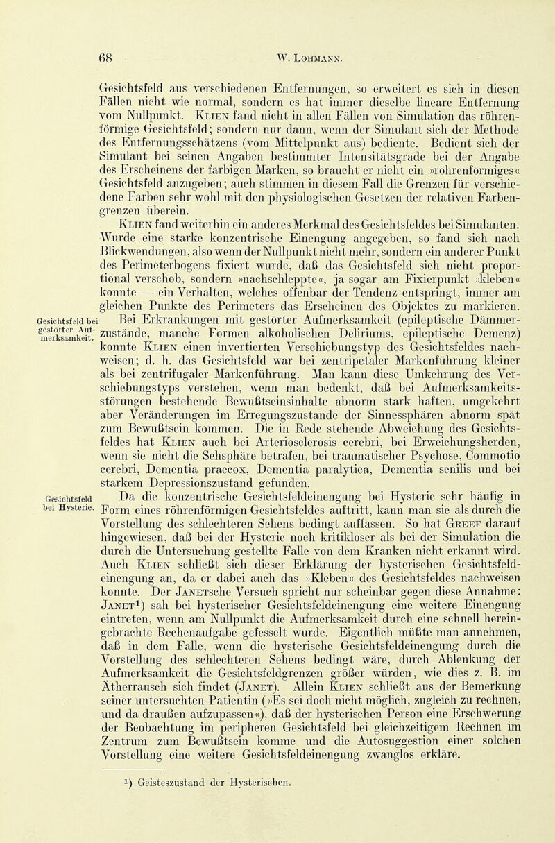 Gesichtsfeld aus verschiedenen Entfernungen, so erweitert es sich in diesen Fällen nicht wie normal, sondern es hat immer dieselbe lineare Entfernung vom Nullpunkt. Klien fand nicht in allen Fällen von Simulation das röhren- förmige Gesichtsfeld; sondern nur dann, wenn der Simulant sich der Methode des Entfernungsschätzens (vom Mittelpunkt aus) bediente. Bedient sich der Simulant bei seinen Angaben bestimmter Intensitätsgrade bei der Angabe des Erscheinens der farbigen Marken, so braucht er nicht ein «röhrenförmiges« Gesichtsfeld anzugeben; auch stimmen in diesem Fall die Grenzen für verschie- dene Farben sehr wohl mit den physiologischen Gesetzen der relativen Farben- grenzen überein. Klien fand weiterhin ein anderes Merkmal des Gesichtsfeldes bei Simulanten. Wurde eine starke konzentrische Einengung angegeben, so fand sich nach Blickwendungen, also wenn der Nullpunkt nicht mehr, sondern ein anderer Punkt des Perimeterbogens fixiert wurde, daß das Gesichtsfeld sich nicht propor- tional verschob, sondern »nachschleppte«, ja sogar am Fixierpunkt »kleben« konnte — ein Verhalten, welches offenbar der Tendenz entspringt, immer am gleichen Punkte des Perimeters das Erscheinen des Objektes zu markieren. Gesichtsfeld bei Bei Erkrankungen mit gestörter Aufmerksamkeit (epileptische Dämmer- m?r°fcamteit. zustäudc, mauche Formen alkoholischen Deliriums, epileptische Demenz) konnte Klien einen invertierten Verschiebungstyp des Gesichtsfeldes nach- weisen; d. h. das Gesichtsfeld war bei zentripetaler Markenführung kleiner als bei zentrifugaler Markenführung. Man kann diese Umkehrung des Ver- schiebungstyps verstehen, wenn man bedenkt, daß bei Aufmerksamkeits- störungen bestehende Bewußtseinsinhalte abnorm stark haften, umgekehrt aber Veränderungen im Erregungszustande der Sinnessphären abnorm spät zum Bewußtsein kommen. Die in Kede stehende Abweichung des Gesichts- feldes hat Klien auch bei Arteriosclerosis cerebri, bei Erweichungsherden, wenn sie nicht die Sehsphäre betrafen, bei traumatischer Psychose, Commotio cerebri. Dementia praecox. Dementia paralytica. Dementia senilis und bei starkem Depressionszustand gefunden. Gesichtsfeld Da die kouzentrische Gesichtsfeldeinengung bei Hysterie sehr häufig in bei Hysterie. jTorm cincs röhrenförmigen Gesichtsfeldes auftritt, kann man sie als durch die Vorstellung des schlechteren Sehens bedingt auffassen. So hat Greef darauf hingewiesen, daß bei der Hysterie noch kritikloser als bei der Simulation die durch die Untersuchung gestellte FaUe von dem Kranken nicht erkannt wird. Auch Klien schließt sich dieser Erklärung der hysterischen Gesichtsfeld- einengung an, da er dabei auch das »Kleben« des Gesichtsfeldes nachweisen konnte. Der JANETsche Versuch spricht nur scheinbar gegen diese Annahme: JanetI) sah bei hysterischer Gesichtsfeldeinengung eine weitere Einengung eintreten, wenn am Nullpunkt die Aufmerksamkeit durch eine schnell herein- gebrachte Rechenaufgabe gefesselt wurde. Eigentlich müßte man annehmen, daß in dem FaUe, wenn die hysterische Gesichtsfeldeinengung durch die Vorstellung des schlechteren Sehens bedingt wäre, durch Ablenkung der Aufmerksamkeit die Gesichtsfeldgrenzen größer würden, wie dies z. B. im Ätherrausch sich findet (Janet). Allein Klien schließt aus der Bemerkung seiner untersuchten Patientin (»Es sei doch nicht möglich, zugleich zu rechnen, und da draußen aufzupassen«), daß der hysterischen Person eine Erschwerung der Beobachtung im peripheren Gesichtsfeld bei gleichzeitigem Rechnen im Zentrum zum Bewußtsein komme und die Autosuggestion einer solchen Vorstellung eine weitere Gesichtsfeldeinengung zwanglos erkläre. 1) Geisteszustand der Hysterischen.