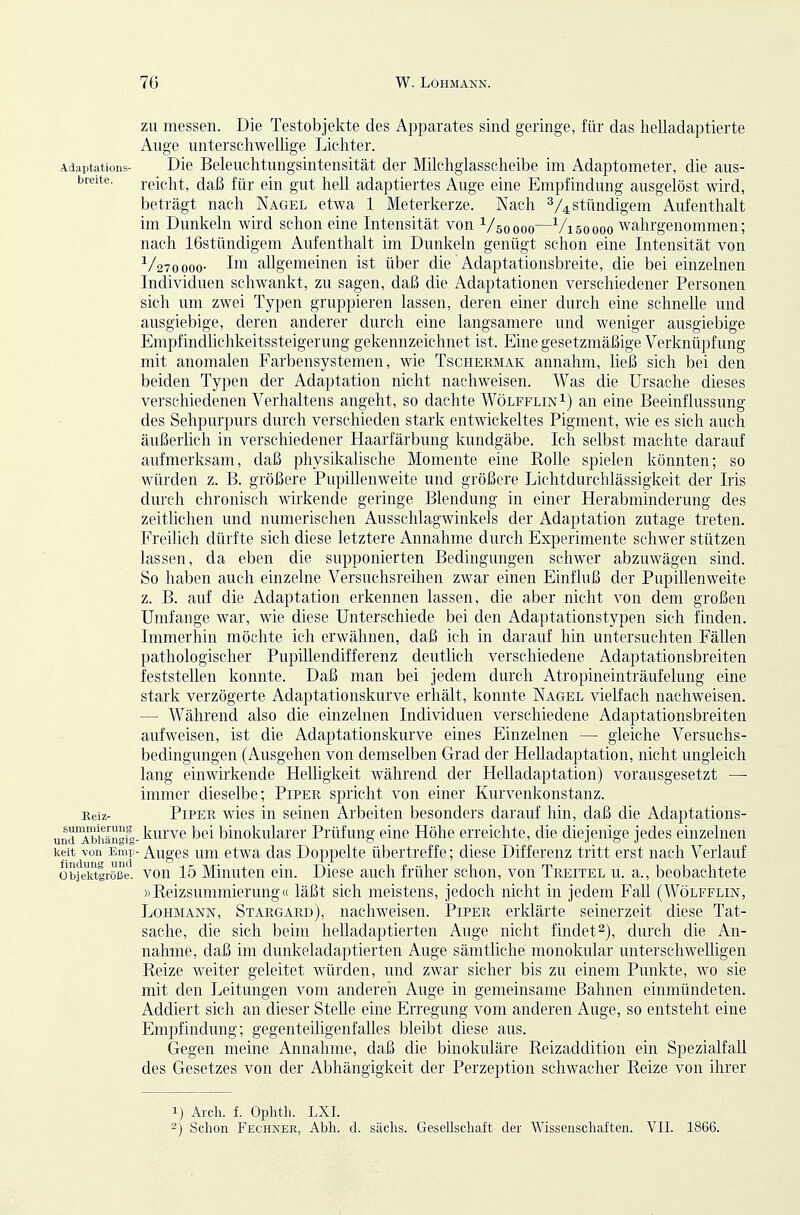 ZU messen. Die Testobjekte des Apparates sind geringe, für das helladaptierte Auge unterschwellige Lichter. Adaptattons- Die Beleuchtungsintensität der Milchglasscheibe im Adaptometer, die aus- breite, reicht, daß für ein gut hell adaptiertes Auge eine Empfindung ausgelöst wird, beträgt nach Nagel etwa 1 Meterkerze. Nach stündigem Aufenthalt im Dunkeln wird schon eine Intensität von ^/soooo—-^/isoooo wahrgenommen; nach 16stündigem Aufenthalt im Dunkeln genügt schon eine Intensität von ■^Atoooo- allgemeinen ist über die Adaptationsbreite, die bei einzelnen Individuen schwankt, zu sagen, daß die Adaptationen verschiedener Personen sich um zwei Typen gruppieren lassen, deren einer durch eine schnelle und ausgiebige, deren anderer durch eine langsamere und weniger ausgiebige Empfindlichkeitssteigerung gekennzeichnet ist. Eine gesetzmäßige Verknüpfung mit anomalen Farbensystemen, wie Tschermak annahm, ließ sich bei den beiden Typen der Adaptation nicht nachweisen. Was die Ursache dieses verschiedenen Verhaltens angeht, so dachte WölfflinI) an eine Beeinflussung des Sehpurpurs durch verschieden stark entwickeltes Pigment, wie es sich auch äußerlich in verschiedener Haarfärbung kundgäbe. Ich selbst machte darauf aufmerksam, daß physikalische Momente eine Rolle spielen könnten; so würden z. B. größere Pupillenweite und größere Lichtdurchlässigkeit der Iris durch chronisch wirkende geringe Blendung in einer Herabminderung des zeitlichen und numerischen Ausschlagwinkels der Adaptation zutage treten. Freilich dürfte sich diese letztere Annahme durch Experimente schwer stützen lassen, da eben die supponierten Bedingungen schwer abzuwägen sind. So hahen auch einzelne Versuchsreihen zwar einen Einfluß der Pupillenweite z. B. auf die Adaptation erkennen lassen, die aber nicht von dem großen Umfange war, wie diese Unterschiede bei den Adaptationstypen sich finden. Immerhin möchte ich erwähnen, daß ich in darauf hin untersuchten Fällen pathologischer Pupillendifferenz deutlich verschiedene Adaptationsbreiten feststellen konnte. Daß man bei jedem durch Atropineinträufelung eine stark verzögerte Adaptationskurve erhält, konnte Nagel vielfach nachweisen. — Während also die einzelnen Individuen verschiedene Adaptationsbreiten aufweisen, ist die Adaptationskurve eines Einzelnen — gleiche Versuchs- bedingungen (Ausgehen von demselben Grad der Helladaptation, nicht ungleich lang einwirkende Helligkeit während der Helladaptation) vorausgesetzt — immer dieselbe; Piper spricht von einer Kurvenkonstanz. Reiz- Piper wies in seinen Arbeiten besonders darauf hin, daß die Adaptations- undAihänf- kurvc bei binokularer Prüfung eine Höhe erreichte, die diejenige jedes einzelnen keit von Emp- Augcs um ctwa das Doppelte übertreffe; diese Differenz tritt erst nach Verlauf objeiftiröße. vou 15 Minuten ein. Diese auch früher schon, von Treitel u. a., beobachtete «Reizsummierung« läßt sich meistens, jedoch nicht in jedem Fall (Wölfflin, Lohmann, Stargakd), nachweisen. Piper erklärte seinerzeit diese Tat- sache, die sich beim helladaptierteii Auge nicht findet^), durch die An- nahme, daß im dunkeladaptierten Auge sämtliche monokular unterschwelligen Reize weiter geleitet würden, und zwar sicher bis zu einem Punkte, wo sie mit den Leitungen vom anderen Auge in gemeinsame Bahnen einmündeten. Addiert sich an dieser Stehe eine Erregung vom anderen Auge, so entsteht eine Empfindung; gegenteiligenfalles bleibt diese aus. Gegen meine Annahme, daß die binokuläre Reizaddition ein Spezialfall des Gesetzes von der Abhängigkeit der Perzeption schwacher Reize von ihrer 1) Aldi. f. Ophth. LXI. 2) Schon Fechner, Abli. d. säclis. Gesellschaft der Wissenschaften. VII. 1866.
