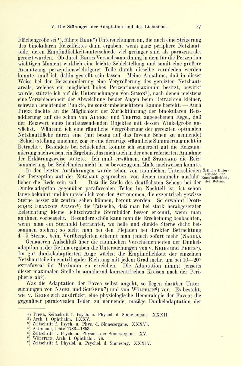 Flächengröße sei i), führte Behr^) Untersuchungen an, die auch eine Steigerung des binokularen Keizeffektes dann ergaben, wenn ganz periphere Netzhaut- teile, deren Empfindlichkeitsunterschiede viel geringer sind als parazentrale, gereizt wurden. Ob durch Behrs Versuchsanordnung in dem für die Perzeption wichtigen Moment wirklich eine leichte Schielstellung und somit eine größere Ausnützung perzeptionswichtigerer Teile durch dieselbe vermieden werden konnte, muß ich dahin gestellt sein lassen. Meine Annahme, daß in dieser Weise bei der Reizsummierung eine Vergrößerung des gereizten Netzhaut- areals, welches ein möglichst hohes Perzeptionsmaximum besitzt, bewirkt würde, stützte ich auf die Untersuchungen von Simon^), nach denen meistens eine Verschiedenheit der Abweichung beider Augen beim Betrachten kleiner, schwach leuchtender Punkte, im sonst unbeleuchteten Räume besteht. — Auch Piper dachte an die Möglichkeit der Zurückführung der binokularen Reiz- addierung auf die schon von Aubert und Treitel angegebenen Regel, daß der Reizwert eines lichtaussendenden Objektes mit dessen Winkelgröße an- wächst. Während ich eine räumliche Vergrößerung der gereizten optimalen Netzhautfläche durch eine (mit bezug auf das foveale Sehen zu nennende) »Schiel« Stellung annehme, zog er eine derartige »räumliche Summierung nicht in Betracht«. Besonders bei Schielenden konnte ich seinerzeit gut die Reizsum- mierung nachweisen, ein Ergebnis, das mich auch in der eben referierten Annahme der Erklärungsweise stützte. Ich muß erwähnen, daß Stargard die Reiz- summierung bei Schielenden nicht in so bevorzugtem Maße nachweisen konnte. In den letzten Ausführungen wurde schon von räumlichen Unterschieden örtliche unter- der Perzeption auf der Netzhaut gesprochen, von denen nunmehr ausführ-EnMJfindMchkeit lieber die Rede sein soll. — Daß die Stelle des deutlichsten Sehens bei der '^^'^ Eetina. Dunkeladaption gegenüber parafovealen Teilen im Nachteil ist, ist schon lange bekannt und hauptsächlich von den Astronomen, die exzentrisch gewisse Sterne besser als zentral sehen können, betont worden. So erwähnt Domi- nique Francois Arago-*) die Tatsache, daß man bei stark herabgesetzter Beleuchtung kleine lichtschwache Sternbilder besser erkennt, wenn man an ihnen vorbeisieht. Besonders schön kann man die Erscheinung beobachten, wenn man ein Sternbild betrachtet, wo helle und dunkle Sterne dicht bei- sammen stehen; so sieht man bei den Plejaden bei direkter Betrachtung 4—5 Sterne, beim Vorübergieiten erkennt man jedoch sofort mehr (Nagel). Genaueren Aufschluß über die räumlichen Verschiedenheiten der Dunkel- adaption in der Retina ergaben die Untersuchungen von v. Kries und Pertz^). Im gut dunkeladaptierten Auge wächst die Empfindlichkeit der einzelnen Netzhautteile in zentrifugaler Richtung mit jedem Grad mehr, um bei 10—20° extrafoveal ihr Maximum zu erreichen. Die Adaptation nimmt jenseits dieser maximalen Stelle in annähernd konzentrischen Kreisen nach der Peri- pherie ab^). Was die Adaptation der Fovea selbst angeht, so liegen darüber Unter- suchungen von Nagel und Schäfer') und von Wölfflin^) vor. Es besteht, wie V. Kries sich ausdrückt, eine physiologische Hemeralopie der Fovea; die gegenüber parafovealen Teilen zu nennende, mäßige Dunkeladaptation der 1) Piper, Zeitschrift f. Psych, u. Physiol. d. Sinnesorgane. XXXII. 2) Arch. f. Ophthalm. LXXV. 3) Zeitschrift f. Psych, u. Phys. d. Sinnesorgane. XXXVI. *) Astronom, lebte 1786—1853. °) Zeitschrift f. Psych, u. Physiol. der Sinnesorgane. XV. «) WöLFFLiN, Arch. f. Ophthalm. 76. Zeitschrift f. Physiol. u. Psychol. d. Sinnesorg. XXXIV.