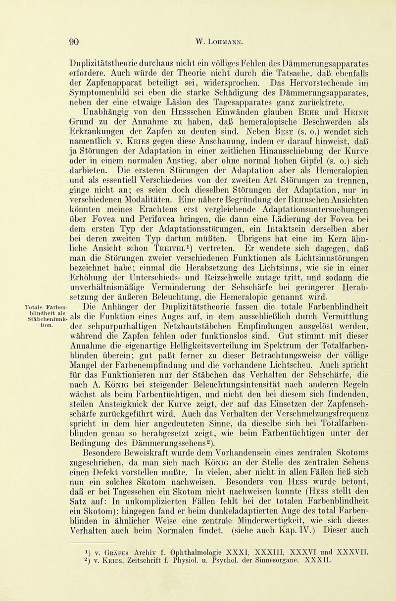 Duplizitätstheorie durchaus nicht ein völliges Fehlen des Dämmerungsapparates erfordere. Auch würde der Theorie nicht durch die Tatsache, daß ebenfalls der Zapfenapparat beteiligt sei, widersprochen. Das Hervorstechende im Symptomenbild sei eben die starke Schädigung des Dämmerungsapparates, neben der eine etwaige Läsion des Tagesapparates ganz zurücktrete. Unabhängig von den HESSschen Einwänden glauben Behr und Heine Grund zu der Annahme zu haben, daß hemeralopische Beschwerden als Erkrankungen der Zapfen zu deuten sind. Neben Best (s. o.) wendet sich namentlich v. Kries gegen diese Anschauung, indem er darauf hinweist, daß ja Störungen der Adaptation in einer zeitlichen Hinausschiebung der Kurve oder in einem normalen Anstieg, aber ohne normal hohen Gipfel (s. o.) sich darbieten. Die ersteren Störungen der Adaptation aber als Hemeralopien und als essentiell Verschiedenes von der zweiten Art Störungen zu trennen, ginge nicht an; es seien doch dieselben Störungen der Adaptation, nur in verschiedenen Modalitäten. Eine nähere Begründung der BEHRschen Ansichten könnten meines Erachtens erst vergleichende Adaptationsuntersuchungen über Fovea und Perifovea bringen, die dann eine Lädierung der Fovea bei dem ersten Typ der Adaptationsstörungen, ein Intaktsein derselben aber bei deren zweiten Typ dartun müßten. Übrigens hat eine im Kern ähn- liche Ansicht schon Treitel^) vertreten. Er wendete sich dagegen, daß man die Störungen zweier verschiedenen Funktionen als Lichtsinnstörungen bezeichnet habe; einmal die Herabsetzung des Lichtsinns, wie sie in einer Erhöhung der Unterschieds- und Reizschwelle zutage tritt, und sodann die unverhältnismäßige Verminderung der Sehschärfe bei geringerer Herab- setzung der äußeren Beleuchtung, die Hemeralopie genannt wird. Totale Farben- Die Anhänger der Duplizitätstheorie fassen die totale Farbenblindheit stöbchenfunk- die Funktion eines Auges auf, in dem ausschließlich durch Vermittlung tion. (jpr sehpurpurhaltigen Netzhautstäbchen Empfindungen ausgelöst werden, während die Zapfen fehlen oder funktionslos sind. Gut stimmt mit dieser Annahme die eigenartige Helligkeitsverteilung im Spektrum der Totalfarben- blinden überein; gut paßt ferner zu dieser Betrachtungsweise der völlige Mangel der Farbenempfindung und die vorhandene Lichtscheu. Auch spricht für das Funktionieren nur der Stäbchen das Verhalten der Sehschärfe, die nach A. König bei steigender Beleuchtungsintensität nach anderen Regeln wächst als beim Farbentüchtigen, und nicht den bei diesem sich findenden, steilen Ansteigknick der Kurve zeigt, der auf das Einsetzen der Zapfenseh- schärfe zurückgeführt wird. Auch das Verhalten der Verschmelzungsfrequenz spricht in dem hier angedeuteten Sinne, da dieselbe sich bei Totalfarben- blinden genau so herabgesetzt zeigt, wie beim Farbentüchtigen unter der Bedingung des Dämnierungssehens^). Besondere Beweiskraft wurde dem Vorhandensein eines zentralen Skotoms zugeschrieben, da man sich nach König an der Stelle des zentralen Sehens einen Defekt vorstellen mußte. In vielen, aber nicht in allen Fällen ließ sich nun ein solches Skotom nachweisen. Besonders von Hess wurde betont, daß er bei Tagessehen ein Skotom nicht nachweisen konnte (Hess stellt den Satz auf: In unkomphzierten Fällen fehlt bei der totalen Farbenblindheit ein Skotom); hingegen fand er beim dunkeladaptierten Auge des total Farben- bhnden in ähnlicher Weise eine zentrale Minderwertigkeit, wie sich dieses Verhalten auch beim Normalen findet, (siehe auch Kap. IV.) Dieser auch 1) V. Geäfes Ai-chiv f. Ophthalmologie XXXI, XXXIII, XXXVI und XXXVII. 2) V. Kkies, Zeitschrift f. Phj'siol. u. Psychol. der Sinnesorgane. XXXII.