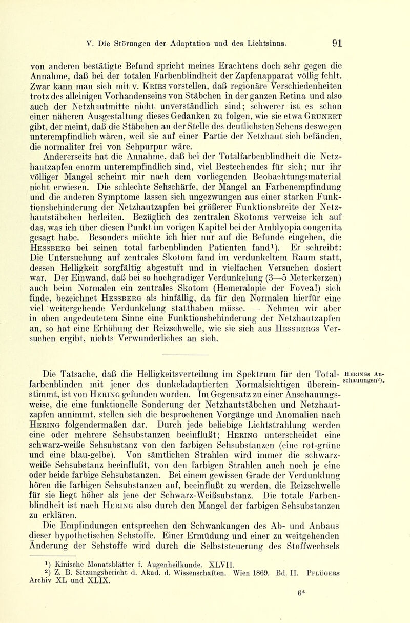 von anderen bestätigte Befund spricht meines Erachtens doch sehr gegen die Annahme, daß bei der totalen Farbenbhndheit der Zapfenapparat völlig fehlt. Zwar kann man sich mit v. Kries vorstellen, daß regionäre Verschiedenheiten trotz des alleinigen Vorhandenseins von Stäbchen in der ganzen Retina und also auch der Netzhautmitte nicht unverständlich sind; schwerer ist es schon einer näheren Ausgestaltung dieses Gedanken zu folgen, wie sie etwa Grunert gibt, der meint, daß die Stäbchen an der Stelle des deutlichsten Sehens deswegen unterempfindlich wären, weil sie auf einer Partie der Netzhaut sich befänden, die normahter frei von Sehpurpur wäre. Andererseits hat die Annahme, daß bei der Totalfarbenblindheit die Netz- hautzapfen enorm unterempfindlich sind, viel Bestechendes für sich; nur ihr völliger Mangel scheint mir nach dem vorliegenden Beobaclitungsmaterial nicht erwiesen. Die schlechte Sehschärfe, der Mangel an Farbenempfindung und die anderen Symptome lassen sich ungezwungen aus einer starken Funk- tionsbehinderung der Netzhautzapfen bei größerer Funktionsbreite der Netz- hautstäbchen herleiten. Bezüglich des zentralen Skotoms verweise ich auf das, was ich über diesen Punkt im vorigen Kapitel bei der Amblyopia congenita gesagt habe. Besonders möchte ich hier nur auf die Befunde eingehen, die Hessberg bei seinen total farbenblinden Patienten fand^-). Er schreibt: Die Untersuchung auf zentrales Skotom fand im verdunkeltem Raum statt, dessen Helligkeit sorgfältig abgestuft und in vielfachen Versuchen dosiert war. Der Einwand, daß bei so hochgradiger Verdunkelung (3—5 Meterkerzen) auch beim Normalen ein zentrales Skotom (Hemeralopie der Fovea!) sich finde, bezeichnet Hessberg als hinfällig, da für den Normalen hierfür eine viel weitergehende Verdunkelung statthaben müsse. — Nehmen wir aber in oben angedeutetem Sinne eine Funktionsbehinderung der Netzhautzapfen an, so hat eine Erhöhung der Reizschwelle, wie sie sich aus Hessbergs Ver- suchen ergibt, nichts Verwunderliches an sich. Die Tatsache, daß die HeUigkeitsverteilung im Spektrum für den Total- herixos au- farbenblinden mit jener des dunkeladaptierten Normalsichtigen überein- '''sen >. stimmt, ist von Hering gefunden worden. Im Gegensatz zu einer Anschauungs- weise, die eine funktionelle Sondenmg der Netzhautstäbchen und Netzhaut- zapfen annimmt, stellen sich die besprochenen Vorgänge und Anomalien nach Hering folgendermaßen dar. Durch jede beliebige Lichtstrahlung werden eine oder mehrere Sehsubstanzen beeinflußt; Hering unterscheidet eine schwarz-weiße Sehsubstanz von den farbigen Sehsubstanzen (eine rot-grüne und eine blau-gelbe). Von sämtlichen Strahlen wird immer die schwarz- weiße Sehsubstanz beeinflußt, von den farbigen Strahlen auch noch je eine oder beide farbige Sehsubstanzen. Bei einem gewissen Grade der Verdunklung hören die farbigen Sehsubstanzen auf, beeinflußt zu werden, die Reizschwelle für sie liegt höher als jene der Schwarz-Weißsubstanz. Die totale Farben- blindheit ist nach Hering also durch den Mangel der farbigen Sehsubstanzen zu erklären. Die Empfindungen entsprechen den Schwankungen des Ab- und Anbaus dieser hypothetischen Sehstoffe. Einer Ermüdung und einer zu weitgehenden Änderung der Sehstoffe wird durch die Selbststeuerung des Stoffwechseis 1) Kinisclie Monatsblätter f. Augenheilkunde. XLVII. 2) Z. B. Sitzungsbericht d. Aliad. d. Wissenschaften. Wien 1869. Bd. II. Pflügers Archiv XL und XLIX. 6*