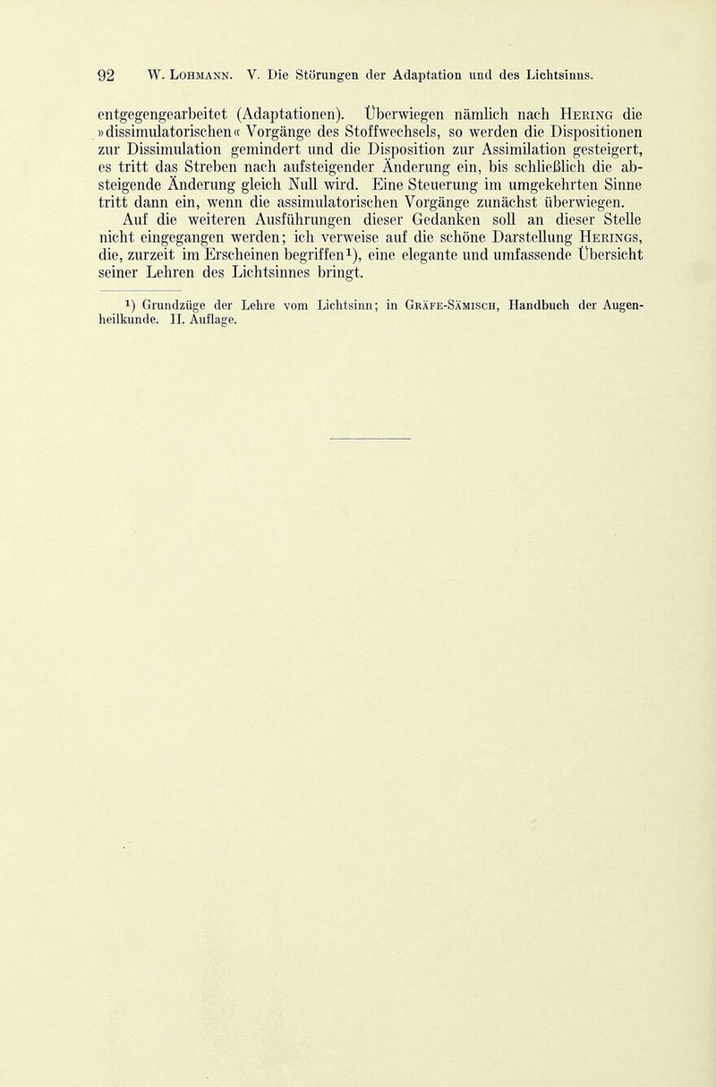 entgegengearbeitet (Adaptationen). Überwiegen nämlich nach Hering die »dissimulatorisclien« Vorgänge des Stoffwechsels, so werden die Dispositionen zur Dissimulation gemindert und die Disposition zur Assimilation gesteigert, es tritt das Streben nach aufsteigender Änderung ein, bis schließüch die ab- steigende Änderung gleich Null wird. Eine Steuerung im umgekehrten Sinne tritt dann ein, wenn die assimulatorischen Vorgänge zunächst überwiegen. Auf die weiteren Ausführungen dieser Gedanken soll an dieser Stelle nicht eingegangen werden; ich verweise auf die schöne Darstellung Herings, die, zurzeit im Erscheinen begriffeni), eine elegante und umfassende Ubersicht seiner Lehren des Lichtsinnes bringt. 1) Grundzüge der Lehre vom Lichtsinn; in Gräfe-Sämisch, Handbuch der Augen- lieilkunde. IL Auflage.