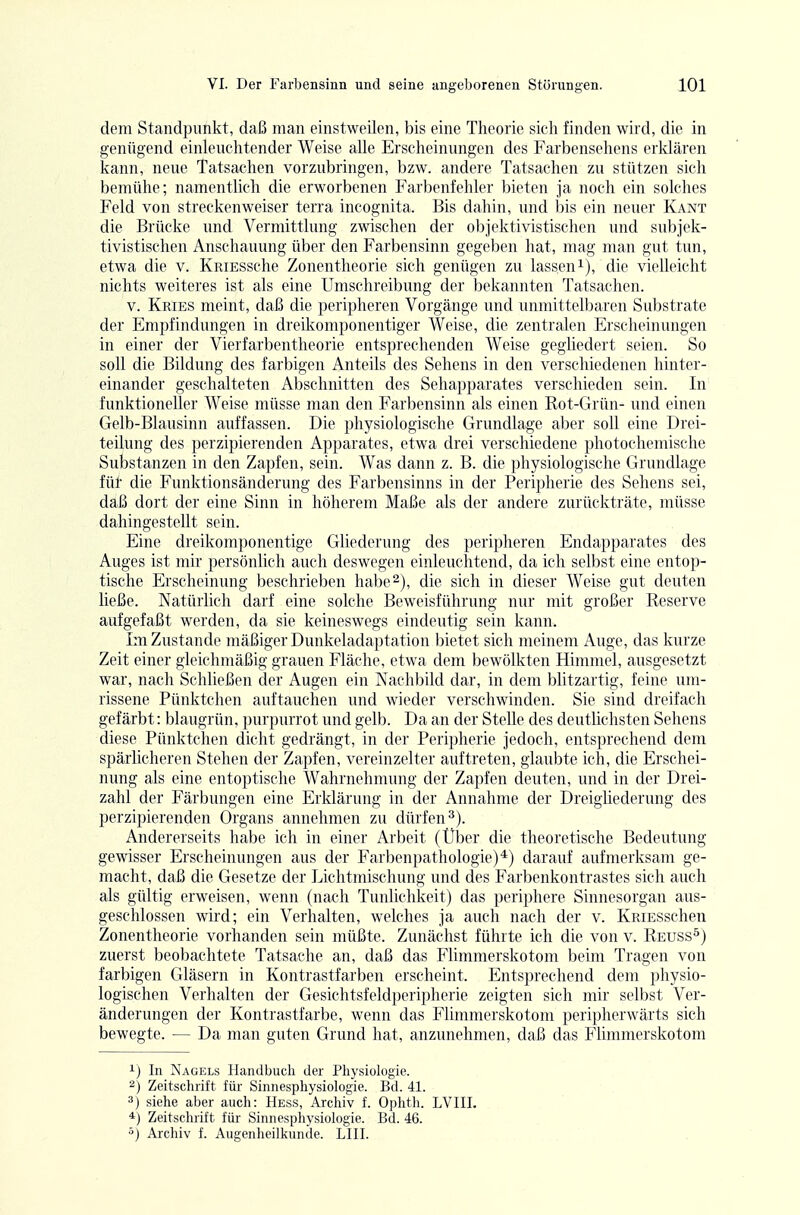 dem Standpunkt, daß man einstweilen, bis eine Theorie sich finden wird, die in genügend einleuchtender Weise alle Erscheinungen des Farbensehens erklären kann, neue Tatsachen vorzubringen, bzw. andere Tatsachen zu stützen sich bemühe; namentlich die erworbenen Farbenfehler bieten ja noch ein solches Feld von streckenweiser terra incognita. Bis dahin, und bis ein neuer Kant die Brücke und Vermittlung zwischen der oljjektivistischcn mid subjek- tivistischen Anschauung über den Farbensinn gegeben hat, mag man gut tun, etwa die v. KRiESsche Zonentheorie sich genügen zu lasseni), die vielleicht nichts weiteres ist als eine Umschreibung der bekannten Tatsachen. V. Kries meint, daß die peripheren Vorgänge und unmittelbaren Substrate der Empfindungen in dreikomponentiger Weise, die zentralen Erscheinungen in einer der Vierfarbentheorie entsprechenden Weise gegliedert seien. So soll die Bildung des farbigen Anteils des Sehens in den verschiedenen hinter- einander geschalteten Abschnitten des Sehapparates verschieden sein. In funktioneller Weise müsse man den Farbensinn als einen Rot-Grün- und einen Gelb-Blausinn auffassen. Die physiologische Grundlage aber soll eine Diei- teilung des perzipierenden Apparates, etwa drei verschiedene photocheniische Substanzen in den Zapfen, sein. Was dann z. B. die physiologische Grundlage fül die Funktionsänderung des Farbensinns in der Peripherie des Sehens sei, daß dort der eine Sinn in höherem Maße als der andere zurückträte, müsse dahingestellt sein. Eine dreikomponentige Gliederung des peripheren Endapparates des Auges ist mir persönlich auch deswegen einleuchtend, da ich selbst eine entop- tische Erscheinung beschrieben habe2), die sich in dieser Weise gut deuten ließe. Natürlich darf eine solche Beweisführung nur mit großer Reserve aufgefaßt werden, da sie keineswegs eindeutig sein kann. Im Zustande mäßiger Dunkeladaptation bietet sich meinem Auge, das kurze Zeit einer gleichmäßig grauen Fläche, etwa dem bewölkten Himmel, ausgesetzt war, nach Schließen der Augen ein Nachbild dar, in dem bhtzartig, feine uni- rissene Pünktchen auftauchen und wieder verschwinden. Sie sind dreifach gefärbt: blaugrün, purpurrot und gelb. Da an der Stelle des deutlichsten Sehens diese Pünktchen dicht gedrängt, in der Peripherie jedoch, entsprechend dem spärlicheren Stehen der Zapfen, vereinzelter auftreten, glaubte ich, die Erschei- nung als eine entoptische Wahrnehmung der Zapfen deuten, und in der Drei- zahl der Färbungen eine Erklärung in der Annahme der Dreighederung des perzipierenden Organs annehmen zu dürfen^). Andererseits habe ich in einer Arbeit (Über die theoretische Bedeutung gewisser Erscheinungen aus der Farbenpathologie)*) darauf aufmerksam ge- macht, daß die Gesetze der Lichtmischung und des Farbenkontrastes sich auch als gültig erweisen, wenn (nach Tunlichkeit) das periphere Sinnesorgan aus- geschlossen wird; ein Verhalten, welches ja auch nach der v. KRiESschen Zonentheorie vorhanden sein müßte. Zunächst führte ich die von v. Reuss^) zuerst beobachtete Tatsache an, daß das Flimmerskotom beim Tragen von farbigen Gläsern in Kontrastfarben erscheint. Entsprechend dem physio- logischen Verhalten der Gesichtsfeldperipherie zeigten sich mir selbst Ver- änderungen der Kontrastfarbe, wenn das Flimmerskotom peripherwärts sich bewegte. — Da man guten Grund hat, anzunehmen, daß das Flimmerskotom 1) In Nagels Handbuch der Physiologie. 2) Zeitschrift für Sinnespliysiologie. Bd. 41. 3) siehe aber auch: Hess, Archiv f. Ophth. LVIII. *) Zeitschrift für Sinnesphysiologie. Bd. 46. 5) Archiv f. Augenheilkunde. LIII.