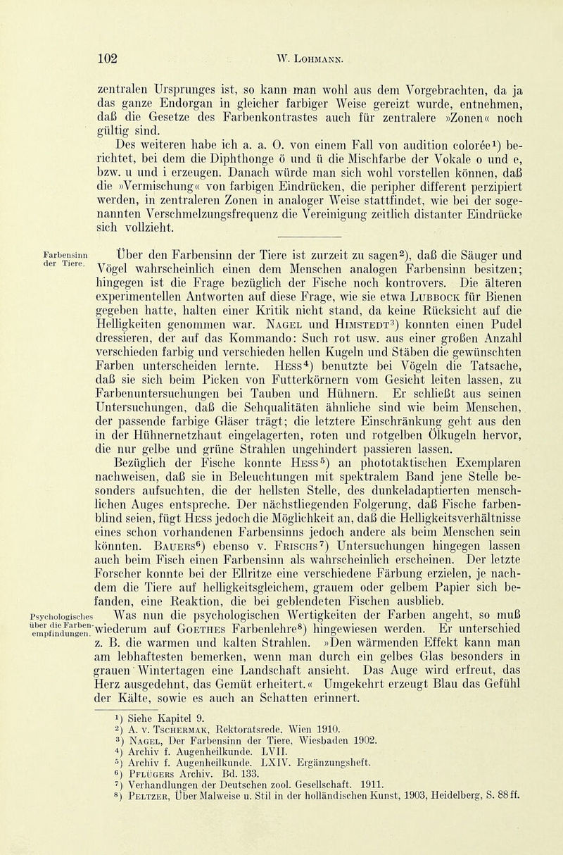 zentralen Ursprunges ist, so kann man wohl aus dem Vorgebrachten, da ja das ganze Endorgan in gleicher farbiger Weise gereizt wurde, entnehmen, daß die Gesetze des Farbenkontrastes auch für zentralere »Zonen« noch gültig sind. Des weiteren habe ich a. a. 0. von einem Fall von audition coloreei) be- richtet, bei dem die Diphthonge ö und ü die Mischfarbe der Vokale o und e, bzw. u und i erzeugen. Danach würde man sich wohl vorstehen können, daß die »Vermischung« von farbigen Eindrücken, die peripher different perzipiert werden, in zentraleren Zonen in analoger Weise stattfindet, wie bei der soge- nannten Verschmelzungsfrequenz die Vereinigung zeitlich distanter Eindrücke sich vollzieht. Farbensinn Über deu Farbeusiun der Tiere ist zurzeit zu sagen2), daß die Säuger und er leie. yögel Wahrscheinlich einen dem Menschen analogen Farbensinn besitzen; hingegen ist die Frage bezüglich der Fische noch kontrovers. Die älteren experimentellen Antworten auf diese Frage, wie sie etwa Lubbock für Bienen gegeben hatte, halten einer Kritik nicht stand, da keine Rücksicht auf die Helhgkeiten genommen war. Nagel und Himstedt^) konnten einen Pudel dressieren, der auf das Kommando: Such rot usw. aus einer großen Anzahl verschieden farbig und verschieden hellen Kugeln und Stäben die gewünschten Farben unterscheiden lernte. Hess*) benutzte bei Vögeln die Tatsache, daß sie sich beim Picken von Futterkörnern vom Gesieht leiten lassen, zu Farbenuntersuchungen bei Tauben und Hühnern. Er schließt aus seinen Untersuchungen, daß die Sehqualitäten ähnliche sind wie beim Menschen, der passende farbige Gläser trägt; die letztere Einschränkung geht aus den in der Hühnernetzhaut eingelagerten, roten und rotgelben Ölkugeln hervor, die nur gelbe und grüne Strahlen ungehindert passieren lassen. Bezüglich der Fische konnte Hess^) an phototaktischen Exemplaren nachweisen, daß sie in Beleuchtungen mit spektralem Band jene Stelle be- sonders aufsuchten, die der hellsten Stelle, des dunkeladaptierten mensch- lichen Auges entspreche. Der nächstliegenden Folgerung, daß Fische farben- blind seien, fügt Hess jedoch die Möglichkeit an, daß die Hehigkeitsverhältnisse eines schon vorhandenen Farbensinns jedoch andere als beim Menschen sein könnten. Bauers^) ebenso v. Frisghs'^) Untersuchungen hingegen lassen auch beim Fisch einen Farbensinn als wahrscheinlich erscheinen. Der letzte Forscher konnte bei der EUritze eine verschiedene Färbung erzielen, je nach- dem die Tiere auf heUigkeitsgleichem, grauem oder gelbem Papier sich be- fanden, eine Reaktion, die bei geblendeten Fischen ausblieb. Psychologisches Was nun die psychologischen Wertigkeiten der Farben angeht, so muß ernylndungm wiederum auf Goethes Farbenlehre^) hingewiesen werden. Er unterschied z. B. die warmen und kalten Strahlen. »Den wärmenden Effekt kann man am lebhaftesten bemerken, wenn man durch ein gelbes Glas besonders in grauen ■ Wintertagen eine Landschaft ansieht. Das Auge wird erfreut, das Herz ausgedehnt, das Gemüt erheitert.« Umgekehrt erzeugt Blau das Gefühl der Kälte, sowie es auch an Schatten erinnert. 1) Siehe Kapitel 9. 2) A. V. TscHERMAK, Rsktoratsrede. Wien 1910. 3) Nagel, Der Farbensinn der Tiere, Wiesbaden 1902. *) Arcliiv f. Augenlieilliunde. LVII. 5) Arcliiv f. Augenheilkunde. LXIV. Ergänzungsheft. 6) Pflügers Archiv. Bd. 133. ) Verhandlungen der Deutschen zool. Gesellschaft. 1911. «) Peltzer, Uber Malweise u. Stil in der holländischen Kunst, 1903, Heidelberg, S. 88 ff.