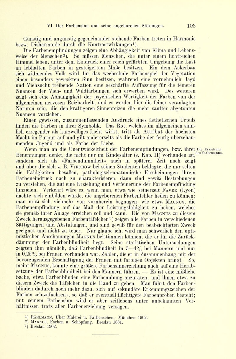 Günstig und ungünstig gegeneinander stehende Farben treten in Harmonie bezw. Disharmonie durch die Kontrastwirlvungen^). Die Farbenempfindungen zeigen eine Abhängigkeit von Klima und Lebens- weise der Menschen2). So müssen Mensclien, die unter einem lichtreichen Himmel leben, unter dem Eindruck einer reich gefärbten Umgebung die Lust an lebhaften Farben in gesteigertem Maße besitzen. Ein dem Ackerbau sich widmendes Volk wird für das wechselnde Farbenspiel der Vegetation einen besonders geweckten Sinn besitzen, während eine vornehmlich Jagd und Viehzucht treibende Nation eine geschärfte Auffassung für die feineren Nuancen der Vieh- und Wildfärbungen sich erwerben wird. Des weiteren zeigt sich eine Abhängigkeit der psychischen Wertigkeit der Farben von der allgemeinen nervösen Reizbarkeit; und es werden hier die feiner veranlagten Naturen sein, die den kräftigeren Sinnenreizen die mehr sanfter abgetönten Nuancen vorziehen. Einen gewissen, zusammenfassenden Ausdruck eines ästhetischen Urteils finden die Farben in ihrer Symbolik. Das Rot, welches im allgemeinen sinn- lich erregender als kurzweUiges Licht wirkt, tritt als Attribut der höchsten Macht im Purpur auf und gilt andererseits als die Farbe der feurig-überschäu- menden Jugend und als Farbe der Liebe. Wenn man an die Unentwickeltheit der Farbenempfindungen, bzw. ihrer Die Erziehung Benennungen denkt, die nicht nur im Kindesalter (s. Kap. II) vorhanden jg^^'^i'^!'''^^'^ sondern sich als »Farbendummheit« auch in späterer Zeit noch zeigt und über die sich z. B. Virchow bei seinen Studenten beklagte, die nur selten die Fähigkeiten besaßen, pathologisch-anatomische Ersclieinungen ihrem Farbeneindruck nach zu charakterisieren, dann sind gewiß Bestrebungen zu verstehen, die auf eine Erziehung und Verfeinerung der Farbenempfindung hinzielen. Verkehrt wäre es, wenn man, etwa wie seinerzeit Favre (Lyon) dachte, sich einbilden würde, die angeborenen Farbenfehler heilen zu können; man muß sich vielmehr von vornherein begnügen, wie etwa Magnus, die Farbenempfindung auf das Maß der Leistungsfähigkeit zu heben, welches sie gemäß ihrer Anlage erreichen soll und kann. Die von Magnus zu diesem Zweck herausgegebenen Farbentäfelchen^) zeigen alle Farben in verschiedenen Sättigungen und Abstufungen, \md sind gewiß für den beabsichtigten Zweck geeignet und nicht zu teuer. Nur glaube ich, wird man schwerlich den opti- mistischen Anschauungen Magnus beistimmen können, die er für die Zurück- dämmung der Farbenblindlieit hegt. Seine statistischen Untersuchungen zeigten ihm nämlich, daß Farbenblindlieit in 3—4% bei Männern und nur in 0,25% bei Frauen vorhanden war, Zahlen, die er in Zusammenhang mit der bevorzugenden Beschäftigung der Frauen mit farbigen Objekten bringt. So, meint Magnus, könnte eine größere Farl)ensinnerziehmig auch auf eine Herab- setzung der Farbenblindheit bei den Männern führen. — Es ist eine mißliche Sache, etwa Farbenblinden eine Farbenübung anzuraten, und ihnen etwa zu diesem Zweck die Täfelchen in die Hand zu geben. Man führt den Farben- bhnden dadurch noch mehr dazu, sich auf sekundäre Erkennungszeichen der Farben ))einzufuchsen«, so daß er eventuell flüchtigere Farbenproben besteht; mit seinem Farbensinn wird er aber zeitlebens unter unbekannten Ver- hältnissen trotz aller Farbenerziehung versagen. 1) Rählmann, Über Malerei u. Farbensehen. München 1902. 2) Magnus, Farben u. Schöpfung. Breslau 1881. 3j Breslau 1902.