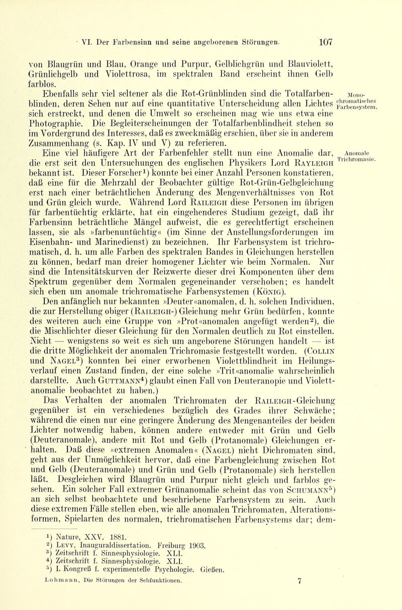 von BlaugTün und Blau, Orange und Purpur, Gelblichgrün und Blauviolett, Grünlichgelb und Violettrosa, im spektralen Band erscheint ihnen Gelb farblos. Ebenfalls sehr viel seltener als die Kot-Grünblinden sind die Totalfarben- moho- blinden, deren Sehen nur auf eine quantitative Unterscheidung allen Lichtes äXnsy^ltem. sich erstreckt, und denen die Umwelt so erscheinen mag wie uns etwa eine Photographie. Die Begleiterscheinungen der Totalfarbenblindheit stehen so im Vordergrund des Interesses, daß es zweckmäßig erschien, über sie in anderem Zusammenhang (s. Kap. IV und V) zu referieren. Eine viel häufigere Art der Farbenfehler stellt nun eine Anomalie dar, Anomale die erst seit den Untersuchungen des englischen Physikers Lord Rayleigh bekannt ist. Dieser Forscher i) konnte bei einer Anzahl Personen konstatieren, daß eine für die Mehrzahl der Beobachter gültige Rot-Grün-Gelbgieichung erst nach einer beträchtlichen Änderung des Mengenverhältnisses von Rot und Grün gleich wurde. Während Lord Raileigh diese Personen im übrigen für farbentüchtig erklärte, hat ein eingehenderes Studium gezeigt, daß ihr Farbensinn beträchtliche Mängel aufweist, die es gerechtfertigt erscheinen lassen, sie als «farbenuntüchtig <( (im Sinne der Anstellungsforderungen im Eisenbahn- und Marinedienst) zu bezeichnen. Ihr Farbensystem ist trichro- matisch, d. h. um alle Farben des spektralen Bandes in Gleichungen herstellen zu können, bedarf man dreier homogener Lichter wie beim Normalen. Nur sind die Intensitätskurven der Reizwerte dieser drei Komponenten über dem Spektrum gegenüber dem Normalen gegeneinander verschoben; es handelt sich eben um anomale trichromatische Farbensystemen (König). Den anfänglich nur bekannten »Deuter «anomalen, d. h. solchen Individuen, die zur Herstellung obiger (Raileigh-) Gleichung mehr Grün bedürfen, konnte des weiteren auch eine Gruppe von ))Prot «anomalen angefügt werden 2), die die Mischliehter dieser Gleichung für den Normalen deutlich zu Rot einstellen. Nicht — wenigstens so weit es sich um angeborene Störungen handelt — ist die dritte Möglichkeit der anomalen Trichromasie festgestellt worden. (Collin und Nagel^) konnten bei einer erworbenen Violettblindheit im Heilungs- verlauf einen Zustand finden, der eine solche »Trit«anomalie wahrscheinlich darstellte. Auch Guttmann*) glaubt einen Fall von Deuteranopie und Violett- anomalie beobachtet zu haben.) Das Verhalten der anomalen Trichromaten der Raileigh-Gleichung gegenüber ist ein verschiedenes bezüglich des Grades ihrer Schwäche; während die einen nur eine geringere Änderung des Mengenanteiles der beiden Lichter notwendig haben, können andere entweder mit Grün und Gelb (Deuteranomale), andere mit Rot und Gelb (Protanomale) Gleichungen er- halten. Daß diese »extremen Anomalen(( (Nagel) nicht Dichromaten sind, geht aus der Unmöglichkeit hervor, daß eine Farbengleichung zwischen Rot und Gelb (Deuteranomale) und Grün und Gelb (Protanomale) sich herstellen läßt. Desgleichen wird Blaugrün und Purpur nicht gleich und farblos ge- sehen. Ein solcher Fall extremer Grünanomalie scheint das von Schumann^) an sich selbst beobachtete und beschriebene Farbensysteni zu sein. Auch diese extremen Fälle stellen eben, wie alle anomalen Trichromaten, Alterations- formen, Spielarten des normalen, trichromatischen Farbensystems dar; dem- 1) Nature, XXV. 1881. 2) Levy, Inauguraldissertation. Freiburg 1903. 3) Zeitschrift f. SinnespliysioJogie. XLI. 4) Zeitschrift f. Sinnesphysiologie. XLI. 5) I. Kongreß f. experimentelle Psychologie. Gießen. L oll mann, Die Störungen der Sehfunktionen. 7