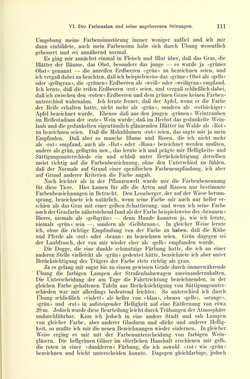 Umgebung- meine Farbensinnstörung immer weniger auffiel und ich mir dann einbildete, auch mein Farbensinn habe sich durch Übung wesentlich gebessert und sei annähernd normal. Es ging mir zunächst einmal in Fleisch und Blut über, daß das Gras, die Blätter der Bäume, das Obst, besonders das junge — es wurde ja »grünes Obst« genannt — die rmreifen Erdbeeren »grün« zu bezeichnen seien, und ich vergaß dabei zu beachten, daß ich beispielsweise das »grüne« Obst als »gelb« oder »gelbgrau«, die »grünen« Erdbeeren als »weiß« oder »weißgrau« empfand. Ich lernte, daß die reifen Erdbeeren »rot« seien, und vergaß schließlich dabei, daß ich zwischen den »roten« Erdbeeren und dem grünen Grase keinen Farben- unterschied wahrnahm. Ich lernte ferner, daß der Apfel, wenn er die Farbe der Reife erhalten hatte, nicht mehr als ))griüi«, sondern als »rotbäckiger« Apfel bezeichnet wurde. Ebenso daß aus den jungen »grünen« Weintrauben im Reifestadium der »rote « Wein wurde; daß im Herbst das gedunkelte Wein- laub und die gedunkelten eigentümlich glänzenden Blätter im Walde als »Rot« zu bezeichnen seien. Daß die Mohnblumen »rot(( seien, das sagte mir ja mein Empfinden. Daß aber so manche Blume und Rosen, die ich nicht mehr als »rot« empfand, auch als »Rot« oder »Rosa« bezeichnet werden mußten, andere als grün, gelbgrün usw., das lernte ich und prägte mir Helligkeits- und Sättigungsunterschiede ein und schloß unter Berücksichtigung derselben meist richtig auf die Farbenbezeichnung, ohne den Unterschied zu fühlen, daß der Normale auf Grund einer spezifischen Farbenempfindung, ich aber auf Grund anderer Kriterien die Farbe angab. Noch leichter als in der Pflanzenwelt wurde mir die Farbenbenennung für diese Tiere. Hier kamen für alle die Arten und Rassen nur bestimmte Farbenbezeichnungen in Betracht. Den Leonberger, der auf der Wiese herum- sprang, bezeichnete ich natürlich, wenn seine Farbe mir auch nur heller er- schien als das Gras mit einer gelben Schattierung, und wenn ich seine Farbe auch der Grasfarbe näherstehend fand als der Farbe beispielsweise des »braunen« Bieres, niemals als »gelbgrün« — denn Hunde konnten ja, wie ich lernte, niemals »grün« sein —, sondern als »Gelbbraun«. In gleicher Weise lernte ich, ohne die richtige Empfindung von der Farbe zu haben, daß die Kühe und Pferde als »rot« oder »braun« zu bezeichnen seien. Grün dagegen sei der Laubfrosch, der von mir wieder eher als »gelb« empfunden wurde. Die Dogge, die eine dunkle schmutzige Färbung hatte, die ich an einer anderen Stelle vielleicht als »grün« gedeutet hätte, bezeichnete ich aber unter Berücksichtigung des Trägers der Farbe stets richtig als grau. Ja es gelang mir sogar bis zu einem gewissen Grade durch immerwährende Übung die farbigen Lampen der Straßenbahnwagen auseinanderzuhalten. Die Unterscheidung der am Tage die Fahrtrichtung bezeichnenden, in der gleichen Farbe gehaltenen Tafeln aus Berücksichtigung von Sättigungsunter- schieden war mir allerdings bedeutend leichter. So unterschied ich durch Übung schließlich »violett« als heller von »blau«, ebenso »gelb«, »orange«, »grün« und »rot« in aufsteigender Helligkeit auf eine Entfernung von etwa 20 m. Jedoch wurde diese Beurteilung leicht durch Trübungen der Atmosphäre undurchführbar. Kam ich jedoch in eine andere Stadt imd sah Lampen von gleicher Farbe, aber anderer Glasform und -dicke und anderer Hellig- keit, so mußte ich mir die neuen Bezeichnungen wieder einlernen. In gleicher Weise erging es mir mit der Farbenunterscheidung von farbigen Wein- gläsern. Die hellgrünen Gläser im elterlichen Haushalt erschienen mir gelb, die roten in einer »dunkleren« Färbung, die ich sowohl »rot« wie »grün« bezeichnen und leicht unterscheiden konnte. Dagegen gleichfarbige, jedoch