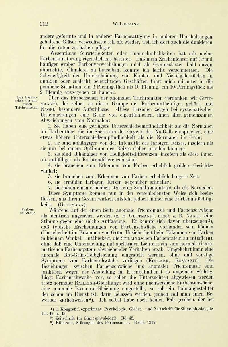 Das Farben- sehen der ano- malen anders geformte und in anderer Farbensättigung in anderen Haushaltungen gehaltene Gläser verwechselte ich oft wieder, weil ich dort auch die dunkleren für die roten zu halten pflegte. Wesentliche Schwierigkeiten oder Unannehmhchkeiten hat mir meine Farbensinnstörung eigentlich nie bereitet. Daß mein Zeichenlehrer auf Grund häufiger grober Farbenverwechslungen mich als Gymnasiasten bald davon abbrachte, Ölmalerei zu betreiben, konnte ich leicht verschmerzen. Die Schwierigkeit der Unterscheidung von Kupfer- und Nickelgeldstücken in dunklen oder schlecht beleuchteten Geschäften führt mich mitunter in die peinliche Situation, ein 2-Pfennigstück als 10 Pfennig, ein 10-Pfennigstück als 2 Pfennig ausgegeben zu haben«. Uber das Farbensehen der anomalen Trichromaten verdanken wir Gutt- mannI), der selber zu dieser Gruppe der Farbenuntüchtigen gehört, und Tricliromaten. j^j^qj^l besondere Aufschlüsse. »Diese Personen zeigen bei systematischen Untersuchungen eine Reihe von eigentümlichen, ihnen allen gemeinsamen Abweichungen vom Normalen: 1. Sie haben eine geringere Unterschiedsempfindlichkeit als die Normalen für Farbentöne, die im Spektrum der Gegend des Na-Gelb entsprechen, eine etwas höhere Unterschiedsempfindlichkeit als die Normalen im Grün; 2. sie sind abhängiger von der Intensität des farbigen Reizes, insofern als sie nur bei einem Optimum des Reizes sicher urteilen können; 3. sie sind abhängiger von Helligkeitsdifferenzen, insofern als diese ihnen oft auffälliger als Farbtondifferenzen sind; 4. sie brauchen zum Erkennen von Farben erheblich größere Gesichts- winkel; 5. sie brauchen zum Erkennen von Farben erheblich längere Zeit; 6. sie ermüden farbigen Reizen gegenüber schneller; 7. sie haben einen erheblich stärkeren Simultankontrast als die Normalen. Diese Symptome können nun in der verschiedensten Weise sich beein- flussen, aus ihrem Gesamtwirken entsteht jedoch immer eine Farbenuntüchtig- keit«. (Guttmann). Während auf der einen Seite anomale Trichromasie und Farbenschwäche als identisch angesehen werden (z. B. Guttmann), erhob z. B. Nagel seine Stimme gegen eine solche Auffassung. Er konnte sich davon überzeugen 2), daß typische Erscheinungen von Farbenschwäche vorhanden sein können (Unsicherheit im Erkennen von Grün, Unsicherheit beim Erkennen von Farben in kleinem Winkel, Unfähigkeit, die STiLLiNGSchen Farbentafeln zu entziffern), ohne daß eine Untersuchung mit spektralen Lichtern ein vom normal-trichro- matischen Farbensysteni abweichendes Verhalten ergab. Umgekehrt kann eine anomale Rot-Grün-Gelbgieichung eingestellt werden, ohne daß sonstige Symptome von Farbenschwäche vorliegen (Köllner, Rosmanit). Die Beziehungen zwischen Farbenschwäche und anomaler Trichromasie sind praktisch wegen der Anstellung im Eisenbahndienst so ungemein wichtig. Liegt Farbenschwäche vor, so sollen die Untersuchten abgewiesen werden trotz normaler RAiLEiGH-Gleichung; wird ohne nachweishche Farbenschwäche, eine anomale RAiLEiGH-Gleichung eingestellt, so soU ein BahnangesteUter der schon im Dienst ist, darin belassen werden, jedoch soll man einen Be- werber zurückweisen^). Ich selbst habe noch keinen Fall gesehen, der bei 1) I. Kongreß f. experiment. Psychologie. Gießen; und Zeitscliiift für Sinnespliysiologie. Bd. 42 u. 43. 2) Zeitschrift für- Sinnesphysiologie. Bd. 42. 3) Köllner, Störungen des Farbensinnes. Berlin 1912. Farben- schwäche.