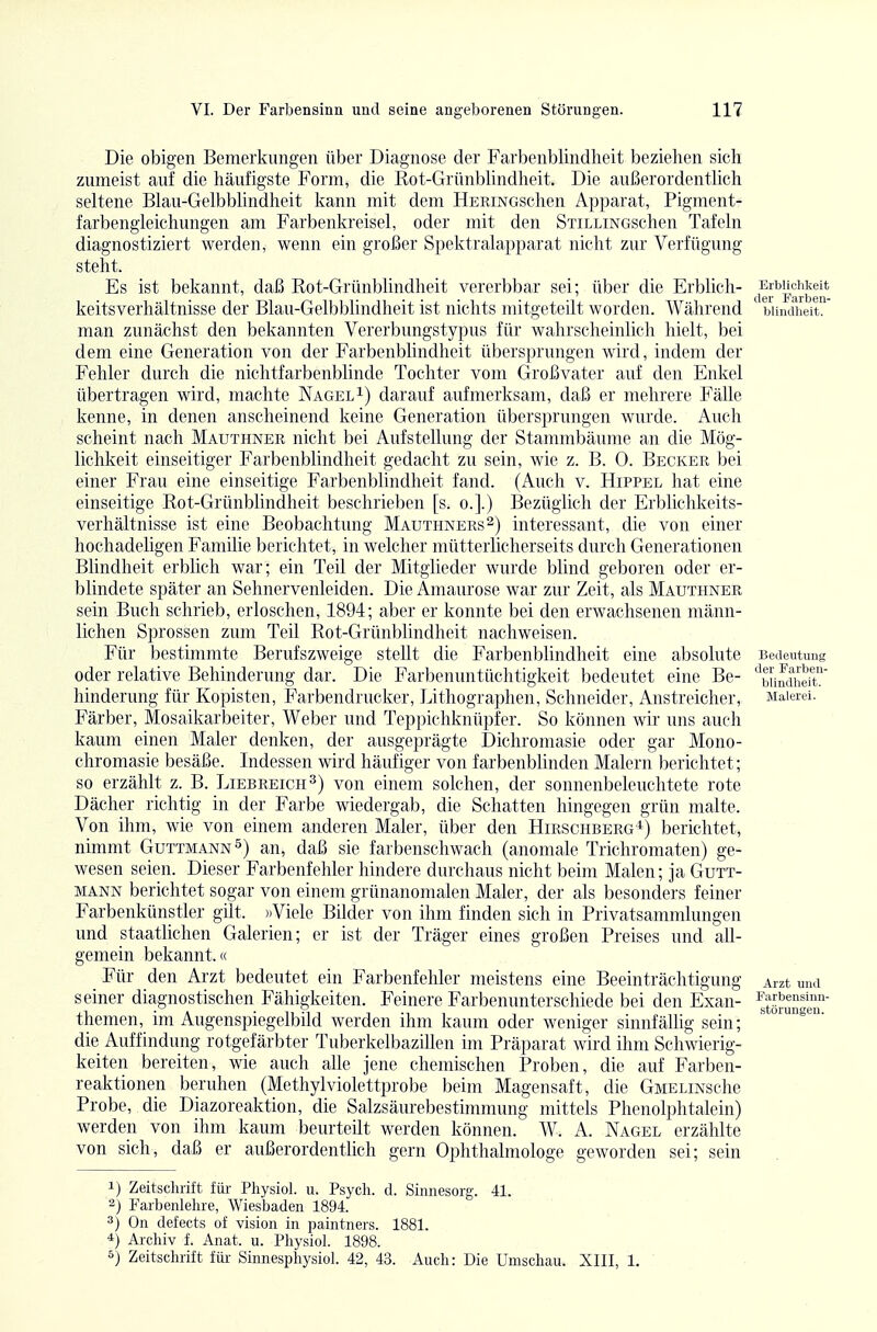 Die obigen Bemerkungen über Diagnose der Farbenblindlieit beziehen sich zumeist auf die häufigste Form, die Rot-Grünblindheit. Die außerordentlich seltene Blau-Gelbblindheit kann mit dem HERiNGschen Apparat, Pigment- farbengieichungen am Farbenkreisel, oder mit den SxiLLiNGschen Tafeln diagnostiziert werden, wenn ein großer Spektralapparat nicht zur Verfügung steht. Es ist bekannt, daß Rot-Grünblindheit vererbbar sei; über die Erblich- keitsverhältnisse der Blau-Gelbblindheit ist nichts mitgeteilt worden. Während man zunächst den bekannten VererbungstyjDus für wahrscheinlich hielt, bei dem eine Generation von der Farbenblindheit übersprungen wird, indem der Fehler durch die nichtfarbenblinde Tochter vom Großvater auf den Enkel übertragen wird, machte Nageli) darauf aufmerksam, daß er mehrere Fälle kenne, in denen anscheinend keine Generation übersprungen wurde. Auch scheint nach Maüthner nicht bei Aufstellung der Stammbäume an die Mög- lichkeit einseitiger Farbenblindheit gedacht zu sein, wie z. B. 0. Becker bei einer Frau eine einseitige Farbenblindheit fand. (Auch v. Hippel hat eine einseitige Rot-Grünblindheit beschrieben [s. o.].) Bezüglich der Erblichkeits- verhältnisse ist eine Beobachtung Mauthners^) interessant, die von einer hochadeligen Familie berichtet, in welcher mütterlicherseits durch Generationen Blindheit erblich war; ein Teil der Mitglieder wurde blind geboren oder er- blindete später an Sehnervenleiden. Die Amaurose war zur Zeit, als Mauthner sein Buch schrieb, erloschen, 1894; aber er konnte bei den erwachsenen männ- lichen Sprossen zum Teil Rot-Grünblindheit nachweisen. Für bestimmte Berufszweige stellt die Farbenblindheit eine absolute oder relative Behinderung dar. Die Farbenuntüchtigkeit bedeutet eine Be- hinderung für Kopisten, Farbendrucker, Lithographen, Schneider, Anstreicher, Färber, Mosaikarbeiter, Weber und Teppichknüpfer. So können wir uns auch kaum einen Maler denken, der ausgeprägte Dichromasie oder gar Mono- chromasie besäße. Indessen wird häufiger von farbenblinden Malern berichtet; so erzählt z. B. Liebreich 3) von einem solchen, der sonnenbeleuchtete rote Dächer richtig in der Farbe wiedergab, die Schatten hingegen grün malte. Von ihm, wie von einem anderen Maler, über den Hirschberg*) berichtet, nimmt Guttmann^) an, daß sie farbenschwach (anomale Trichromaten) ge- wesen seien. Dieser Farbenfehler hindere durchaus nicht beim Malen; ja Gutt- MANN berichtet sogar von einem grünanomalen Maler, der als besonders feiner Farbenkünstler gilt. »Viele Bilder von ihm finden sich in Privatsammlungen und staatlichen Galerien; er ist der Träger eines großen Preises und all- gemein bekannt.« Für den Arzt bedeutet ein Farbenfehler meistens eine Beeinträchtigung seiner diagnostischen Fähigkeiten. Feinere Farbenunterschiede bei den Exan- themen, im Augenspiegelbild werden ihm kaum oder weniger sinnfällig sein; die Auffindung rotgefärbter Tuberkelbazillen im Präparat wird ihm Schwierig- keiten bereiten, wie auch alle jene chemischen Proben, die auf Farben- reaktionen beruhen (Methylviolettprobe beim Magensaft, die GMELiNsche Probe, die Diazoreaktion, die Salzsäurebestimmung mittels Phenolphtalein) werden von ihm kaum beurteilt werden können. W. A. Nagel erzählte von sich, daß er außerordentlich gern Ophthalmologe geworden sei; sein 1) Zeitschrift für Physiol. u. Psych, d. Sinnesorg. 41. 2) Farbenlehre, Wiesbaden 1894. 3) On defects of vision in paintners. 1881. *) Archiv f. Anat. u. Physiol. 1898. 5) Zeitschrift für Sinnesphysiol. 42, 43. Auch: Die Umschau. XIII, 1. Erblichkeit der Farben- blindheit. Bedeutung der Farben- blindlieit. Malerei. Arzt und Farbensinn- störungen.