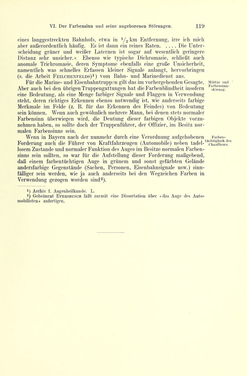 eines langgestreckten Bahnhofs, etwa in 1/2 km Entfernung, irre ich micli aber außerordentlich häufig. Es ist dann ein reines Raten Die Unter- scheidung grüner und weißer Laternen ist sogar auf wesentlich geringere Distanz sehr unsicher.« Ebenso wie typische Dichromasie, schließt auch anomale Trichromasie, deren Symptome ebenfalls eine große Unsicherheit, namentlich was schnelles Erfassen kleiner Signale anlangt, hervorbringen (s. die Arbeit Feilchenfelds) i) vom Bahn- und Marinedienst aus. Für die Marine- und Eisenbahntruppen gilt das im vorhergehenden Gesagte. Militär und ' Aber auch bei den übrigen Truppengattungen hat die Farbenblindheit insofern Störung' eine Bedeutung, als eine Menge farbiger Signale und Flaggen in Verwendung steht, deren richtiges Erkennen ebenso notwendig ist, wie anderseits farbige Merkmale im Felde (z. B. für das Erkennen des Feindes) von Bedeutung sein können. Wenn auch gewöhnlich mehrere Mann, bei denen stets normaler Farbensinn überwiegen wird, die Deutung dieser farbigen Objekte vorzu- nehmen haben, so sollte doch der Truppenführer, der Offizier, im Besitz nor- malen Farbensinns sein. Wenn in Bayern nach der nunmehr durch eine Verordnung aufgehobenen Farben- Forderung auch die Führer von Kraftfahrzeugen (Automobile) neben tadel-*^äw\^fieurs.'^^ losem Zustande und normaler Funktion des Auges im Besitze normalen Farben- sinns sein sollten, so war für die Aufstellung dieser Forderung maßgebend, daß einem farbentüchtigen Auge in grünem und sonst gefärbten Gelände andersfarbige Gegenstände (Sachen, Personen, Eisenbahnsignale usw.) sinn- fälliger sein werden, wie ja auch anderseits bei den Wegzeichen Farben in Verwendung gezogen worden sind 2). 1) Archiv f. Augenheilkunde. L. 2) Geheimrat Eversbusch läßt zurzeit eine Dissertation über »das Auge des Auto- mobilisten« anfertigen.