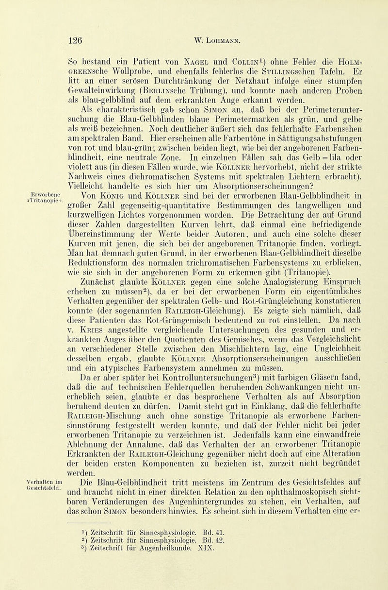 Erworbene »Tritanopie«. Verhalten im Gesichtsfeld. So bestand ein Patient von Nagel und Collin^) ohne Fehler die Holm- GREENsche Wollprobe, und ebenfalls fehlerlos die SxiLLiNGschen Tafeln. Er litt an einer serösen Durchtränkung der Netzhaut infolge einer stumpfen Gewalteinwirkung (BERLiNsche Trübung), und konnte nach anderen Proben als blau-gelbblind auf dem erkrankten Auge erkannt werden. Als charakteristisch gab schon Simon an, daß bei der Perimeterunter- suchung die Blau-Gelbblinden blaue Perimetermarken als grün, und gelbe als weiß bezeichnen. Noch deutlicher äußert sich das fehlerhafte Farbensehen am spektralen Band. Hier erscheinen alle Farbentöne in Sättigungsabstufungen von rot und blau-grün; zwischen beiden liegt, wie bei der angeborenen Farben- blindheit, eine neutrale Zone. In einzelnen Fällen sah das Gelb = lila oder violett aus (in diesen Fällen wurde, wie Köllner hervorhebt, nicht der strikte Nachweis eines dichromatischen Systems mit spektralen Lichtern erbracht). Vielleicht handelte es sich hier um Absorptionserscheinungen? Von König und Köllner sind bei der erworbenen Blau-Gelbblindheit in großer Zahl gegenseitig-quantitative Bestimmungen des langwelligen und kurzwelligen Lichtes vorgenommen worden. Die Betrachtung der auf Grund dieser Zahlen dargestellten Kurven lehrt, daß einmal eine befriedigende Übereinstimmung der Werte beider Autoren, und auch eine solche dieser Kurven mit jenen, die sich bei der angeborenen Tritanopie finden, vorhegt. Man hat demnach guten Grund, in der erworbenen Blau-Gelbblindheit dieselbe Eeduktionsform des normalen trichromatischen Farbensystems zu erblicken, wie sie sich in der angeborenen Form zu erkennen gibt (Tritanopie). Zunächst glaubte Köllner gegen eine solche Analogisierung Einspruch erheben zu müssen 2), da er bei der erworbenen Form ein eigentümüches Verhalten gegenüber der spektralen Gelb- und Rot-Grüngleichung konstatieren konnte (der sogenannten RAiLEiGH-Gleichung). Es zeigte sich nämlich, daß diese Patienten das Rot-Grüngemisch bedeutend zu rot einstellen. Da nach V. Kries angestellte vergleichende Untersuchungen des gesunden und er- krankten Auges über den Quotienten des Gemisches, wenn das Vergleichsücht an verschiedener Stelle zwischen den Mischlichtern lag, eine Ungleichheit desselben ergab, glaubte Köllner Absorptionserscheinungen ausschließen und ein atypisches Farbensystem annehmen zu müssen. Da er aber später bei KontroUuntersuchungen^) mit farbigen Gläsern fand, daß die auf technischen Fehlerquellen beruhenden Schwankungen nicht un- erheblich seien, glaubte er das besprochene Verhalten als auf Absorption beruhend deuten zu dürfen. Damit steht gut in Einklang, daß die fehlerhafte RAiLEiGH-Mischung auch ohne sonstige Tritanopie als erworbene Farben- sinnstörung festgestellt werden konnte, und daß der Fehler nicht bei jeder erworbenen Tritanopie zu verzeichnen ist. Jedenfalls kann eine einwandfreie Ablehnung der Annahme, daß das Verhalten der an erworbener Tritanopie Erkrankten der RAiLEiGH-Gleichung gegenüber nicht doch auf eine Alteration der beiden ersten Komponenten zu beziehen ist, zurzeit nicht begründet werden. Die Blau-Gelbbündheit tritt meistens im Zentrum des Gesichtsfeldes auf und braucht nicht in einer direkten Relation zu den ophthalmoskopisch sicht- baren Veränderungen des Augenhintergrundes zu stehen, ein Verhalten, auf das schon Simon besonders hinwies. Es scheint sich in diesem Verhalten eine er- 1) Zeitschrift für Sinnespliysiologie. Bd. 41. 2) Zeitschrift für Sinnesphysiologie. Bd. 42. 3) Zeitschrift für Augenheilkunde. XIX.