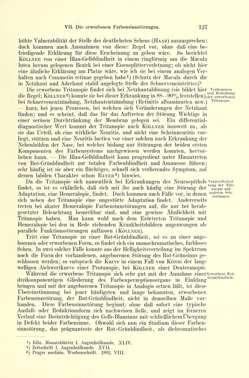 höhte Viünerabilität der Stelle des deutlichsten Sehens (Haab) auszusprechen; doch kommen auch Ausnahmen von dieser Regel vor, ohne daß eine be- friedigende Erklärung für diese Erscheinung zu geben wäre. So berichtet Köllner von einer Blau-Gelbblindheit in einem ringförmig um die Macula lutea herum gelegenen Bezirk bei einer Eisensplitterverletzung; ob nicht hier eine ähnliche Erklärung am Platze wäre, wie ich sie bei einem analogen Ver- halten nach Commotio retinae gegeben habe^) (Schutz der Macula durch die in Wetzhaut und Aderhaut stabil angelegte Stelle des Schnerveneintrittes)? Die erworbene Tritanopie findet sich bei Netzhautablösung (sie bildet hier verkommen die Regel; Köllner^) konnte sie bei dieser Erkrankung in 88—90% feststellen) ,der erworbenen bei Sehnervenentzündung, Netzhautentzündung (Retinitis albuminurica usw.) T'^'t^nopie- — kurz, bei jenen Prozessen, bei welchen sich Veränderungen der Netzhaut finden; und es scheint, daß das für das Auftreten der Störung Wichtige in einer serösen Durchtränkung der Membran gelegen sei. Ein differential- diagnostischer Wert kommt der Tritanopie nach Köllner insoweit zu, als sie das Urteil, ob eine wirkliche Neuritis, und nicht eine Scheinneuritis vor- liegt, stützen und eine Neuritis luetica vor einer solchen nach Erkrankung der Nebenhöhlen der Nase, bei welcher bislang nur Störungen der beiden ersten Komponenten des Farbensystems nachgewiesen werden konnten, hervor- heben kann. — Die Blau-Gelbblindheit kann progredient unter Hinzutreten von Rot-Grünblindheit zur totalen Farbenblindheit und Amaurose führen; sehr häufig ist sie aber ein flüchtiges, schnell sich verlierendes Symptom, auf dessen labilen Charakter schon Bayer^) hinwies. Da die Tritanopie sich namentlich bei Erkrankungen des Neuroepithels vergeseiiscimf- • ... ~ ^ tun*' der Trit- findet, so ist es erklärlich, daß sich mit ihr auch häufig eine Störung der anopie mit Adaptation, eine Hemeralopie, findet. Doch kommen auch Fälle vor, in denen 'gtöJungen^ sich neben der Tritanopie eine ungestörte Adaptation findet. Andererseits treten l)ei akuter Hemeralopie Farbensinnstörungen auf, die nur hei herab- gesetzter Beleuchtung bemerkbar sind, und eine gewisse Ähnlichkeit mit Tritano])ie haben. Man kann wohl nach dem Ei'örterten Tritanopie und Hemeralopie bei den in Rede stehenden Krankheitsbildern ungezwungen als parallele Funktionsstörungen auffassen (Köllner). Tritt eine Tritanopie zu einer Rot-Grünblindheit, sei es zu einer ange- borenen oder erworbenen Form, so findet sich ein monochromatisches, farbloses Sehen. In zwei solcher Fälle konnte aus der Helligkeitsverteilung im Spektrum noch die Form der vorhandenen, angeborenen Störung des Rot-Grünsinns ge- schlossen werden; so entsprach die Kurve in einem Fall von König der lang- weUigen Aichwertkurve einer Protanopie, bei Köllner einer Deuteranopie. Während die erworbene Tritanopie sich sehr gut mit der Annahme einerEnvorbene Kot- dreikomponentigen Gliederung des Farbenperzeptionsorgans in Einklang bringen und mit der angeborenen Tritanopie in Analogie setzen läßt, ist diese Übereinstimmung bei jener häufigsten und lange bekannten, erworbenen Farbensinnstörung, der Rot-Grünblindheit, nicht in demselben Maße vor- handen. Diese Farbensinnstörung beginnt, ohne daß sofort eine typische Ausfall- oder Reduktionsform sich nachweisen ließe, und zeigt im ferneren ■ Verlauf eine Beeinträchtigung des Gelb-Blausinns mit schließlichem Übergang in Defekt beider Farbensinne. Obwohl sich nun ein Stadium dieser Farben- sinnstörung, das prägnanteste der Rot-Grünblindheit, als dichromatisches 1) Klin. Monatsblätter f. Augenheilkunde. XLIV. 2} Zeitschrift f. Augenheilkunde. XVII. 3j Prager medizin. Wochenschrift. 1882. VIII.