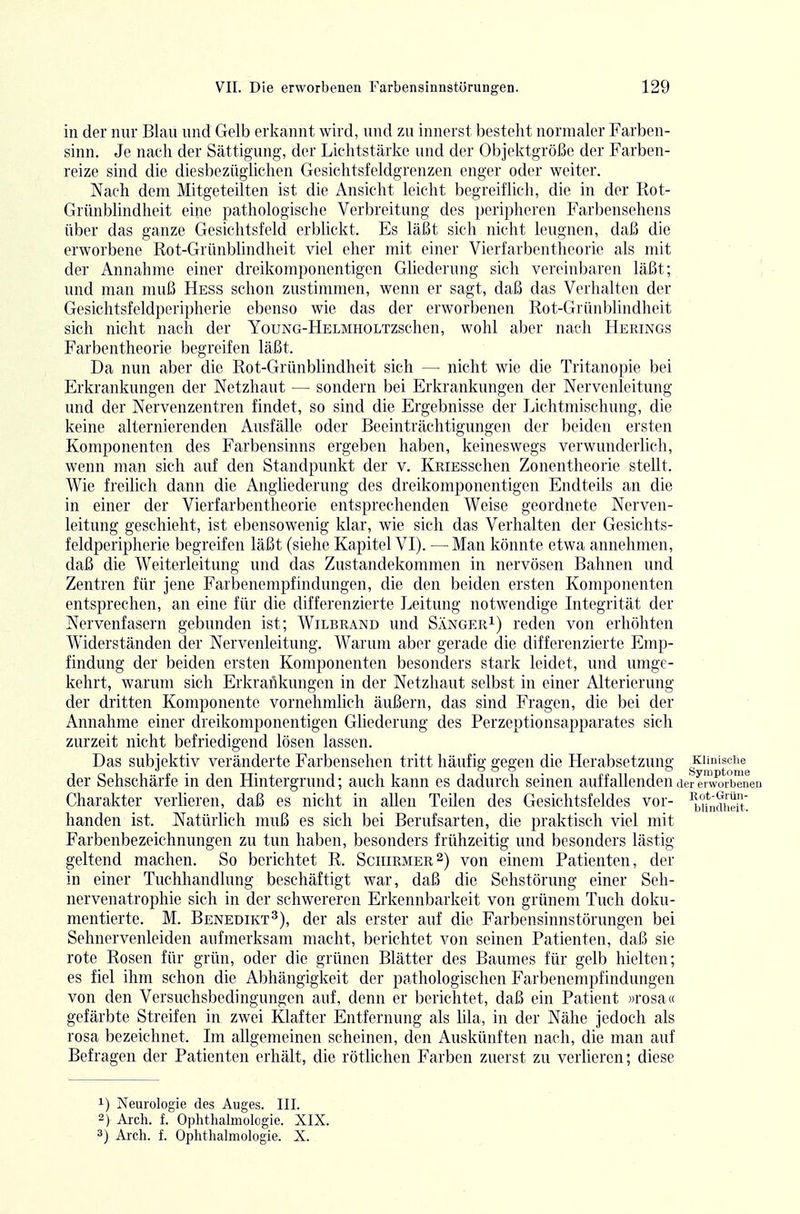 in der nur Blau und Gelb erkannt wird, und zu innerst besteht normaler Farben- sinn. Je nach der Sättigung, der Lichtstärke und der Objektgröße der Farben- reize sind die diesbezüglichen Gcsichtsfeldgrenzen enger oder weiter. Nach dem Mitgeteilten ist die Ansicht leicht begreiflich, die in der Rot- Grünblindheit eine pathologische Verbreitung des peripheren Farbensehens über das ganze Gesichtsfeld erblickt. Es läßt sich nicht leugnen, daß die erworbene Rot-Grünblindheit viel eher mit einer Vierfarbentheorie als mit der Annahme einer dreikomponentigen Ghederung sich vereinbaren läßt; '. und man muß Hess schon zustimmen, wenn er sagt, daß das Verhalten der Gesichtsfeldperipherie ebenso wie das der erworbenen Rot-Grünblindheit sich nicht nach der YouNG-HELMHOLTZschen, wohl aber nach Herings Farbentheorie begreifen läßt. Da nun aber die Rot-Grünblindheit sich — nicht wie die Tritanopie bei Erkrankungen der Netzhaut — sondern bei Erkrankungen der Nervenleitung und der Nervenzentren findet, so sind die Ergebnisse der Lichtmischung, die keine alternierenden Ausfälle oder Beeinträchtigungen der beiden ersten Komponenten des Farbensinns ergeben haben, keineswegs verwunderlich, wenn man sich auf den Standpunkt der v. KRiESschen Zonentheorie stellt, Wie freilich dann die Angiiederung des dreikomponentigen Endteils an die in einer der Vierfarbentheorie entsprechenden Weise geordnete Nerven- leitung geschieht, ist ebensowenig klar, wie sich das Verhalten der Gesichts- feldperipherie begreifen läßt (siehe Kapitel VI). —Man könnte etwa annehmen, daß die Weiteiieitung und das Zustandekommen in nervösen Bahnen und Zentren für jene Farbenempfindungen, die den beiden ersten Komponenten entsprechen, an eine für die differenzierte Leitung notwendige Integrität der Nervenfasern gebunden ist; Wilbrand und Sänger^) reden von erhöhten Widerständen der Nervenleitung. Warum aber gerade die differenzierte Emp- findung der beiden ersten Komponenten besonders stark leidet, und umge- kehrt, warum sich Erkrankungen in der Netzhaut selbst in einer Alterierung der dritten Komponente vornehmlich äußern, das sind Fragen, die bei der Annahme einer dreikomponentigen Gliederung des Perzeptionsapparates sich zurzeit nicht befriedigend lösen lassen. Das subjektiv veränderte Farbensehen tritt häufig gegen die Herabsetzung Kiinisciie der Sehschärfe in den Hintergrund; auch kann es dadurch seinen auffallenden der erworbenen Charakter verheren, daß es nicht in allen Teilen des Gesichtsfeldes vor- ^^if^fheit' handen ist. Natürlich muß es sich bei Berufsarten, die praktisch viel mit Farbenbezeichnungen zu tun haben, besonders frühzeitig und besonders lästig geltend machen. So berichtet R. Sciiirmer^) von einem Patienten, der in einer Tuchhandlung beschäftigt war, daß die Sehstörung einer Seh- nervenatrophie sich in der schwereren Erkennbarkeit von grünem Tuch doku- mentierte. M. Benedikt^), der als erster auf die Farbensinnstörungen bei Sehnervenleiden aufmerksam macht, berichtet von seinen Patienten, daß sie rote Rosen für grün, oder die grünen Blätter des Baumes für gelb hielten; es fiel ihm schon die Abhängigkeit der pathologischen Farbenempfindungen von den Versuchsbedingungen auf, denn er berichtet, daß ein Patient »rosa« gefärbte Streifen in zwei Klafter Entfernung als lila, in der Nähe jedoch als rosa bezeichnet. Im allgemeinen scheinen, den Auskünften nach, die man auf Befragen der Patienten erhält, die rötlichen Farben zuerst zu verlieren; diese 1) Neurologie des Auges. III. 2) Ai-ch. f. Ophthalmologie. XIX. 3) Arch. f. Ophthalmologie. X.