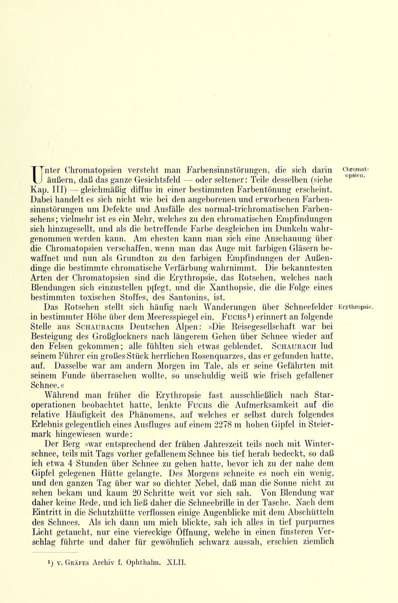 Unter Chromatopsien versteht man Farbensinnstörungen, die sich darin chromat- äußern, daß das ganze Gesichtsfeld — oder seltener: Teile desselben (siehe °p'-- Kap. III) — gleichmäßig diffus in einer bestimmten Farbentönung erscheint. Daljei handelt es sich nicht wie bei den angeborenen und erworbenen Farben- sinnstörungen um Defekte und Ausfälle des normal-trichromatischen Farben- sehens ; vielmehr ist es ein Mehr, welches zu den chromatischen Empfindungen sich hinzugesellt, und als die betreffende Farbe desgleichen im Dunkeln wahr- genommen werden kann. Am ehesten kann man sich eine Anschauung über die Chromatopsien verschaffen, wenn man das Auge mit farbigen Gläsern be- waffnet und nun als Grundton zu den farbigen Empfindungen der Außen- dinge die bestimmte chromatische Verfärbung wahrnimmt. Die bekanntesten Arten der Chromatopsien sind die Erythropsie, das Rotsehen, welches nach Blendungen sich einzustellen pifegt, und die Xanthopsie, die die Folge eines bestimmten toxischen Stoffes, des Santonins, ist. Das Rotsehen stellt sich häufig nach Wanderungen über Schneefelder Erythropsie. in bestimmter Höhe über dem Meeresspiegel ein. Fuchsi) erinnert an folgende Stelle aus Schaubachs Deutschen Alpen: »Die Reisegesellschaft war bei Besteigung des Großglockners nach längerem Gehen über Schnee wieder auf den Felsen gekommen; alle fühlten sich etwas geblendet. Schaubach lud seinem Führer ein großes Stück herrlichen Rosenquarzes, das er gefunden hatte, auf. Dasselbe war am andern Morgen im Tale, als er seine Gefährten mit seinem Funde überraschen wollte, so unschuldig weiß wie frisch gefallener Schnee.« Während nuin früher die Erythropsie fast ausschließlich nach Star- operationen beobachtet hatte, lenkte Fuchs die Aufmerksamkeit auf die relative Häufigkeit des Phänomens, auf welches er selbst durch folgendes Erlebnis gelegentlich eines Ausfluges auf einem 2278 m hohen Gipfel in Steier- mark hingewiesen wurde: Der Berg »war entsprechend der frühen Jahreszeit teils noch mit Winter- schnee, teils mit Tags vorher gefallenem Schnee bis tief herab bedeckt, so daß ich etwa 4 Stunden über Schnee zu gehen hatte, bevor ich zu der nahe dem Gipfel gelegenen Hütte gelangte. Des Morgens schneite es noch ein wenig, und den ganzen Tag über war so dichter Nebel, daß man die Sonne nicht zu sehen bekam und kaum 20 Schritte weit vor sich sah. Von Blendung war daher keine Rede, und ich ließ daher die Schneebrille in der Tasche. Nach dem Eintritt in die Schutzhütte verflossen einige Augenblicke mit dem Abschütteln des Schnees. Als ich dann um mich blickte, sah ich alles in tief purpurnes Licht getaucht, nur eine viereckige Öffnung, welche in einen finsteren Ver- schlag führte und daher für gewöhnlich schwarz aussah, erschien ziemlich