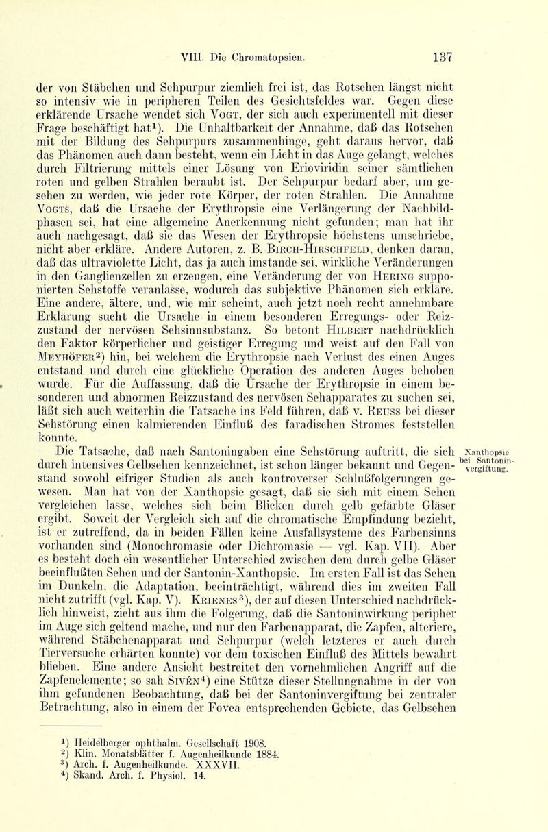 der von Stäbchen und Selipurpur ziemlich frei ist, das Rotsehen längst nicht so intensiv wie in peripheren Teilen des Gesichtsfeldes war. Gegen diese erklärende Ursache wendet sich Vogt, der sich auch experimentell mit dieser Frage beschäftigt hat^). Die Unhaltbarkeit der Annahme, daß das Rotsehen mit der Bildung des Sehpurpurs zusammenhinge, geht daraus hervor, daß das Phänomen auch dann besteht, wenn ein Licht in das Auge gelangt, welches durch Filtrierung mittels einer Lösung von Erioviridin seiner sämtlichen roten und gelben Strahlen beraubt ist. Der Sehpurpur bedarf aber, um ge- sehen zu werden, wie jeder rote Körper, der roten Strahlen. Die Annahme Vogts, daß die Ursache der Erythropsie eine Verlängerung der Nachbild- phasen sei, hat eine allgemeine Anerkennung nicht gefunden; man hat ihr aucli nachgesagt, daß sie das Wesen der Erythropsie höchstens umschriebe, nicht aber erldäre. Andere Autoren, z. B. Birch-Hirschfeld, denken daran, daß das ultraviolette Licht, das ja auch imstande sei, wirkliche Veränderungen in den Ganglienzellen zu erzeugen, eine Veränderung der von Hering suppo- nierten Sehstoffe veranlasse, wodurch das subjektive Phänomen sicli erkläre. Eine andere, ältere, und, wie mir scheint, auch jetzt noch recht annehmbare Erklärung sucht die Ursache in einem besoncleren Erregungs- oder Reiz- zustand der nervösen Sehsinnsubstanz. So betont Hilbert nachdrücklich den Faktor körperlicher und geistiger Erregung und weist auf den Fall von Meyhöfer^) hin, bei welchem die Erytliropsie nach Verlust des einen Auges entstand und durch eine glückliche Operation des anderen Auges behoben wurde. Für die Auffassung, daß die Ursache der Erythropsie in einem be- sonderen und abnormen Reizzustand des nervösen Sehap])arates zu suchen sei, läßt sich auch weiterhin die Tatsache ins Feld führen, daß v. Reuss bei dieser Sehstörung einen kalmierenden Einfluß des faradischen Stromes feststellen konnte. Die Tatsache, daß nach Santoningaben eine Selistörung auftritt, die sich xantiiopsie durch intensives Gelbselien kennzeichnet, ist schon länger bekannt und Gegen- '^Vergiftung stand sowohl eifriger Studien als auch kontroverser Schlußfolgerungen ge- wesen. Man hat von der Xanthopsie gesagt, daß sie sich mit einem Sehen vergleichen lasse, welches sich beim Blicken durch gelb gefärbte Gläser ergibt. Soweit der Vergleich sich auf die chromatische Empfindung bezieht, ist er zutreffend, da in beiden Fällen keine Ausfallsysteme des Farbensinns vorhanden sind (Monochromasie oder Dicliromasie — vgl. Kap. VII). Aber es besteht doch ein wesentlicher Unterschied zwischen dem durch gelbe Gläser beeinflußten Sehen und der Santonin-Xanthopsie. Im ersten Fall ist das Sehen im Dunkeln, die Adaptation, beeinträchtigt, wälirend dies im zweiten Fall nicht zutiifft (vgl. Kap. V). Krienes^), der auf diesen Unterschied nachdrück- lich hinweist, zieht aus ihm die Folgerung, daß die Santoninwirkung peripher im Auge sich geltend mache, und nur den Farbenapparat, die Zapfen, alteriere, während Stäbchenapparat und Sehpurpur (welch letzteres er auch durch Tierversuche erhärten konnte) vor dem toxischen Einfluß des Mittels bewahrt bheben. Eine andere Ansicht bestreitet den vornehmlichen Angriff auf die Zapfenelemente; so sah Siven-^) eine Stütze dieser Stellungnahme in der von ihm gefundenen Beobaclitimg, daß bei der Santoninvergiftung bei zentraler Betrachtung, also in einem der Fovea entsprechenden Gebiete, das Gelbsehen 1) Heidelberger oplithalm. Gesellschaft 1908. 2) Klin. Monatsblätter f. Augenheilkunde 1884. 3) Arch. f. Augenheilkunde. XXXVII. 4) Skand. Aich. f. Physiol. 14.