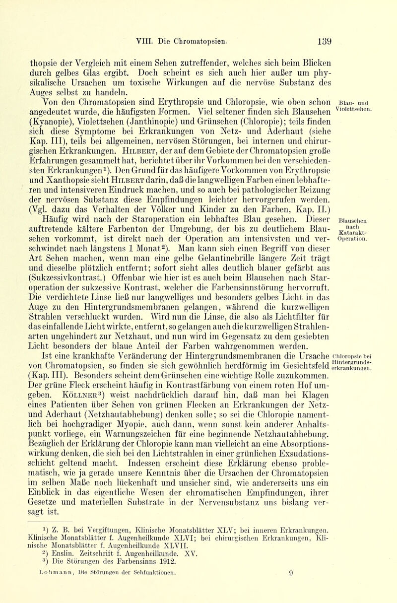 thopsie der Vergleich mit einem Sehen zutreffender, welches sich beim Blicken durch gelbes Glas ergibt. Doch scheint es sich auch hier außer um phy- sikaliscJie Ursachen um toxische Wirkungen auf die nervöse Substanz des Auges selbst zu handeln. Von den Chromatopsien sind Erythropsie und Chloropsie, wie oben schon buh- und angedeutet wurde, die häufigsten Formen. Viel seltener finden sich Blausehen ^''«^tfehen. (Kyanopie), Violettsehen (Janthinopie) und Grünsehen (Chloropie); teils finden ■ sich diese Symptome bei Erkrankungen von Netz- und Aderhaut (siehe Kap. III), teils bei allgemeinen, nervösen Störungen, bei internen und chirur- gischen Erkrankungen. Hilbert, der auf dem Gebiete der Chromatopsien große Erfahrungen gesammelt hat, berichtet über ihr Vorkommen bei den verschieden- sten Erkrankungen 1). Den Grund für das häufigere Vorkommen von Erythropsie und Xanthopsie sieht Hilbert darin, daß die langwelhgen Farben einen lebhafte- ren und intensiveren Eindruck machen, und so auch bei pathologischer Reizung der nervösen Substanz diese Empfindungen leichter hervorgerufen werden. (Vgl. dazu das Verhalten der Völker und Kinder zu den Farben, Kap. II.) Häufig wird nach der Staroperation ein lebhaftes Blau gesehen. Dieser Blauaehen auftretende kältere Farbenton der Umgebung, der bis zu deutUchem Blau- gJtarakt- sehen vorkommt, ist direkt nach der Operation am intensivsten und ver- Operation, schwindet nach längstens 1 Monat2). Man kann sich einen Begriff von dieser Art Sehen machen, wenn man eine gelbe GelantinebriUe längere Zeit trägt und dieselbe plötzlich entfernt; sofort sieht alles deutlich blauer gefärbt aus (Sukzessivkontrast.) Offenbar wie hier ist es auch beim Blausehen nach Star- operation der sukzessive Kontrast, welcher die Farbensinnstörung hervorruft. Die verdichtete Linse ließ nur langwelliges und besonders gelbes Licht in das Auge zu den Hintergrundsmembranen gelangen, während die kurzwelligen Strahlen verschluckt wurden. Wird nun die Linse, die also als Lichtfilter für das einfallende Licht wirkte, entfernt, so gelangen auch die kurzwelhgen Strahlen- arten ungehindert zur Netzhaut, und nun wird im Gegensatz zu dem gesiebten Licht besonders der blaue Anteil der Farben wahrgenommen werden. Ist eine krankhafte Veränderung der Hintergrundsmembranen die Ursache ciiioiopsiobei von Chromatopsien, so finden sie sich gewöhnlich herdförmig im Gesichtsfeld ^kran^kiZKen' (Kap. III). Besonders scheint dem Grünsehen eine wichtige Rolle zuzukommen. Der grüne Fleck erscheint häufig in Kontrastfärbung von einem roten Hof um- geben. Köllner3) weist nachdrücklich darauf hin, daß man bei Klagen eines Patienten über Sehen von grünen Flecken an Erkrankungen der Netz- und Aderhaut (Netzhautabhebung) denken solle; so sei die Chloropie nament- lich bei hochgradiger Myopie, auch dann, wenn sonst kein anderer Anhalts- punkt vorliege, ein Warnungszeichen für eine beginnende Netzhautabhebung. Bezüglich der Erklärung der Chloropie kann man vielleicht an eine Absorptions- wirkung denken, die sich bei den Lichtstrahlen in einer grünlichen Exsudations- schicht geltend macht. Indessen erscheint diese Erklärung ebenso proble- matisch, wie ja gerade unsere Kenntnis über die Ursachen der Chromatopsien im selben Maße noch lückenhaft und unsicher sind, wie andererseits uns ein Einblick in das eigentliche Wesen der chromatischen Empfindungen, ihrer Gesetze und materiellen Substrate in der Nervensubstanz uns bislang ver- sagt ist. 1) Z. B. bei Vergiftungen, Ivlinisclie Monatsblätter XLV; bei inneren Erkrankungen. Klinische Monatsblätter f. Augenheilkunde XLVI; bei cliirurgischen Erkr'ankungen, Ivli- nische Monatsblätter f. Augenheilkunde XLVII. 2) Enslin. Zeitschrift f. Augenheilkunde. XV. *) Die Störungen des Farbensinns 1912. Lofimann, Die Störungen der Sehlunktionen. 9