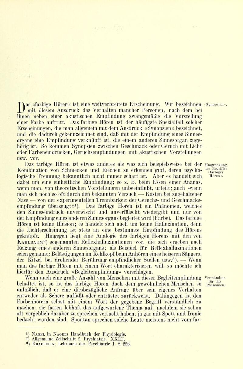 Das »farbige Hören« ist eine weitverbreitete Erscheinung. Wir bezeichnen • synopsien«. mit diesem Ausdruck das Verhalten mancher Personen, nach dem bei ihnen neben einer akustischen Empfindung zwangsmäßig die Vorstellung einer Farbe auftritt. Das farbige Hören ist der häufigste Spezialfall solcher Erscheinungen, die man allgemein mit dem Ausdruck »Synopsien« bezeichnet, und die dadurch gekennzeichnet sind, daß mit der Empfindung eines Sinnes- organs eine Empfindung verknüpft ist, die einem anderen Sinnesorgan zuge- hörig ist. So kommen Synopsien zwischen Geschmack oder Geruch mit Licht oder Farbeneindrücken, Geruchsempfindungen mit akustischen Vorstellungen usw. vor. Das farbige Hören ist etwas anderes als was sich beispielsweise bei der Umgrenzung Kombination von Schmecken und Riechen zu erkennen gibt, deren psycho- '^Tfa^bfgei^*^* logische Trennung bekanntlich nicht immer scharf ist. Al)er es handelt sich Hören«, dabei um eine einheitliche Empfindung; so z. B. beim Essen einer Ananas, wenn man, von theoretischen Vorstellungen unbeeinflußt, urteilt; auch »wenn man sich noch so oft durch den bekannten Versuch — Kosten bei zugehaltener Nase — von der experimentellen Trennbarkeit der Geruchs- und Geschmacks- empfindung überzeugt«1). Das farbige Hören ist ein Phänomen, welches den Sinneseindruck unverwischt und unverfälscht wiedergibt und nur von der Empfindung eines anderen Sinnesorgans begleitet wird (Farbe). Das farbige Hören ist keine Illusion; es handelt sich auch um keine Halluzination, denn die Lichterscheinung ist stets an eine bestimmte Empfindung des Hörens geknüpft. Hingegen liegt eine Analogie des farbigen Hörens mit den von Kahlbaum^) sogenannten Reflexhalluzinationen vor, die sich ergeben nach Reizung eines anderen Sinnesorgans; als Beispiel für Reflexhalluzinationen seien genannt: Belästigungen im Kehlkopf l)eim Anhören eines heiseren Sängers, der Kitzel bei drohender Berührung empfindlicher Stellen usw.^). — Wenn man das farbige Hören mit einem Wort charakterisieren will, so möchte ich hierfür den Ausdruck »Begleitempfindung« vorschlagen. Wenn auch eine große Anzahl von Menschen mit dieser Begleitempfindung Verständnis behaftet ist, so ist das farbige Hören doch dem gewöhnlichen Menschen so Phänomen, unfaßlich, daß er eine diesbezügliche Anfrage über sein eigenes Verhalten entweder als Scherz auffaßt oder entrüstet zurückweist. Dahingegen ist den Förbenhörern selbst mit einem Wort der gegebene Begriff verständlich zu machen; sie fassen lebhaft das aufgeworfene Thema auf, nachdem sie schon oft vergeblich darüber zu sprechen versucht haben, ja gar mit Spott und Ironie bedacht worden sind. Spontan sprechen solche Leute meistens nicht vom far- 1) Nagel in Nagels Handbucli der Physiologie. 2) Allgemeine Zeitschrift f. Psjxhiatrie. XXIII.