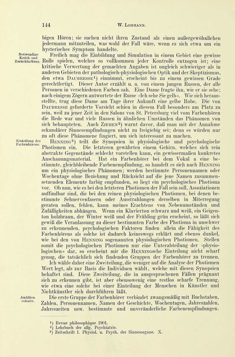 bigcii Hören; sie suchen nicht ihren Zustand als einen außergewöhnlichen jedermann mitzuteilen, was wohl der Fall wäre, wenn es sich etwa um ein hysterisches Symptom handelte. Eritik^rnKT Freilich mag die Einbildung und Simulation in einem Gebiet eine gewisse Zurückhaltung. Rolle Spielen, welches so vollkommen jeder Kontrolle entzogen ist; eine kritische Verwertung der gemachten Angaben ist ungleich schwieriger als in anderen Gebieten der pathologisch-physiologischen Optik und der Skeptizismus, den etwa Daubresse i) einnimmt, erscheint bis zu einem gewissen Grade gerechtfertigt. Dieser Autor erzählt u. a. von einem jungen Russen, der alle Personen in verschiedenen Farben sah. Eine Dame fragte ihn, wie er sie sehe; nach einigem Zögern antwortete der Russe »Ich sehe Sie gelb «. Wie sich heraus- stellte, trug diese Dame am Tage ihrer Ankunft eine gelbe Robe. Die von Daubresse geforderte Vorsicht schien in diesem Fall besonders am Platz zu sein, weil zu jener Zeit in den Salons von St. Petersburg viel vom Farbenhören die Rede war und viele Russen in ähnlichen Umständen das Phänomen von sich behaupteten. Auch Ziehen2) warnt davor, daß man mit der Annahme sekundärer Sinnesempfindungen nicht zu freigiebig sei; denn es würden nur zu oft diese Phänomene fingiert, um sich interessant zu machen. larbeuhöfenr Henning^) teilt die Synopsicu in physiologische und psychologische ' Photismen ein. Die letzteren gewährten einem Gehirn, welches sich rein abstrakte Gegenstände schlecht vorstellen kann, ein gewissermaßen konkretes Anschauungsmaterial. Hat ein Farbenhörer bei dem Vokal a eine be- stimmte, gleichbleibende Farbenempfindung, so handelt es sich nach Henning um ein physiologisches Phänomen; werden bestimmte Personennamen oder Wochentage ohne Beziehung und Rücksicht auf die jene Namen zusammen- setzenden Elemente farbig empfunden, so liegt ein psychologisches Photisma vor. Ob nun, wie es bei den letzteren Photismen der Fall sein soll, Assoziationen auffindbar sind, die bei den reinen physiologischen Photismen, bei denen be- stimmte Sehnervenfasern oder Ausstrahlungen derselben in Miterregung geraten sollen, fehlen, kann meines Erachtens von Nebenumständen und ZufäUigkeiten abhängen. Wenn ein Klavierton schwarz und weiß, ein Geigen- ton holzbraun, der Winter weiß und der Frühling grün erscheint, so läßt sich gewiß die Veranlassung zu dieser bestimmten Farbe des Photisma in imschwer zu erkennenden, psychologischen Faktoren finden, allein die Fähigkeit des Farbenhörens als solche ist dadurch keineswegs erklärt und ebenso dunkel, wie bei den von Henning sogenannten physiologischen Photismen. Stellen somit die psychologischen Photismen nur eine Unterabteilung der »physio- logischen« dar, so erscheint mir die HENNiNGsche Einteilung nicht scharf genug, die tatsächlich sich findenden Gruppen der Farbenhörer zu trennen. Ich wähle daher eine Zweiteilung, die weniger auf die Analyse der Photismen Wert legt, als zur Basis die Individuen wählt, welche mit diesen Synopsien behaftet sind. Diese Zweiteilung, die in ausgesprochenen Fällen prägnant sich zu .erkennen gibt, ist aber ebensowenig eine restlos scharfe Trennung, wie etwa eine solche bei einer Einteilung der Menschen in Künstler und Nichtkünstler sich durchführen läßt. Audition Die CTStc Gruppe der Farbenhörer verbindet zwangsmäßig mit Buchstaben, coioree. 2ahlen, Personennamen, Namen der Geschichte, Wochentagen, Jahreszahlen, Jahreszeiten usw. bestimmte und unveränderliche Farbenempfindungen. 1) Revue philoso2DMque 1901. 2) Lehrbuch der allg. Psychiatrie. 3) Zeitschrift f. Physiol. u. Psych, der Sinnesorgane. X.