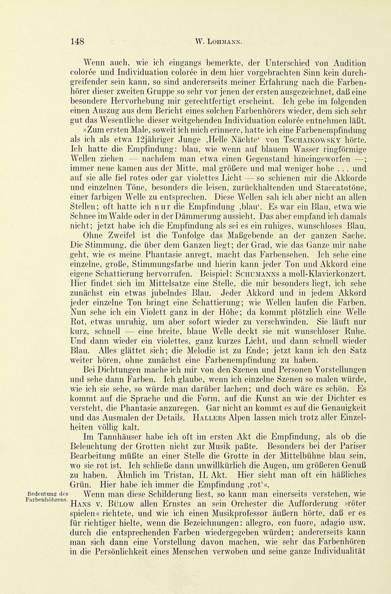 Wenn auch, wie ich eingangs bemerkte, der Unterschied von Audition coloree und Individuation coloree in dem hier vorgebrachten Sinn kein diu'ch- greifender sein kann, so sind andererseits meiner Erfahrung nach die Farben- hörer dieser zweiten Gruppe so sehr vor jenen der ersten ausgezeichnet, daß eine besondere Hervorhebung mir gerechtfertigt erscheint. Ich gebe im folgenden einen Auszug aus dem Bericht eines sokhen Farbenhörers wieder, dem sich sehr gut das Wesentliche dieser weitgehenden Individuation coloree entnehmen läßt. »Zum ersten Male, soweit ich mich erinnere, hatte ich eine Farbenempfindung als ich als etwa 12jähriger Junge ,Helle Nächte' von Tschaikovvsky hörte. Ich hatte die Empfindung: blau, wie wenn auf blauem Wasser ringförmige Wellen ziehen — nachdem man etwa einen Gegenstand hineingeworfen —; immer neue kamen aus der Mitte, mal größere und mal weniger hohe .. . und auf sie alle fiel rotes oder gar violettes Licht — so schienen mir die Akkorde und einzelnen Töne, besonders die leisen, zurückhaltenden und Staccatotöne, einer farbigen Welle zu entsprechen. Diese Wellen sah ich aber nicht an allen Stellen; oft hatte ich nur die Empfindung ,blau'. Es war ein Blau, etwa wie Schnee im Walde oder in der Dämmerung aussieht. Das aber empfand ich damals nicht; jetzt habe ich die Empfindung als sei es ein ruhiges, wunschloses Blau. Ohne Zweifel ist die Tonfolge das Maßgebende an der ganzen Sache. Die Stimmung, die über dem Ganzen liegt; der Grad, wie das Ganze mir nahe geht, wie es meine Phantasie anregt, macht das Farbensehen. Ich sehe eine einzelne, große, Stimmungsfarbe und hierin kann jeder Ton und Akkord eine eigene Schattierung hervorrufen. Beispiel: Schumanns a moU-Klavierkonzert. Hier findet sich im Mittelsatze eine Stelle, die mir besonders liegt, ich sehe zunächst ein etwas jubelndes Blau. Jeder Akkord und in jedem Akkord jeder einzelne Ton bringt eine Schattierung; wie Wellen laufen die Farben. Nun sehe ich ein Violett ganz in der Höhe; da kommt plötzlich eine Welle Kot, etwas unruhig, um aber sofort wieder zu verschwinden. Sie läuft nur kurz, schnell — eine breite, blaue Welle deckt sie mit wunschloser Ruhe. Und dann wieder ein violettes, ganz kurzes Licht, und dann schnell wieder Blau. Alles glättet sich; die Melodie ist zu Ende; jetzt kann ich den Satz weiter hören, ohne zunächst eine Farbenempfindung zu haben. Bei Dichtungen mache ich mir von den Szenen und Personen Vorstellungen und sehe dann Farben. Ich glaube, wenn ich einzelne Szenen so malen würde, wie ich sie sehe, so würde man darüber lachen; und doch wäre es schön. Es kommt auf die Sprache und die Form, auf die Kunst an wie der Dichter es versteht, die Phantasie anzuregen. Gar nicht an kommt es auf die Genauigkeit und das Ausmalen der Details. Hallers Alpen lassen mich trotz aller Einzel- heiten vöUig kalt. Im Tannhäuser habe ich oft im ersten Akt die Empfindung, als ob die Beleuchtung der Grotten nicht zur Musik paßte. Besonders bei der Pariser Bearbeitung müßte an einer Stelle die Grotte in der Mittelbühne blau sein, wo sie,rot ist. Ich schließe dann unwillkürlich die Augen, um größeren Genuß zu haben. Ähnlich im Tristan, II. Akt. Hier sieht man oft ein häßliches Grün. Hier habe ich immer die Empfindung ,rot'«. Bedeutung des Wenn man diese Schilderung liest, so kann man einerseits verstehen, wie ar en o rens. ^^^^ BüLow allen Ernstcs an sein Orchester die Aufforderung «röter spielen« richtete, und wie ich einen Musikprofessor äußern hörte, daß eres für richtiger hielte, wenn die Bezeichnungen: allegro, con fuore, adagio usw. durch die entsprechenden Farben wiedergegeben würden; andererseits kann man sich dann eine Vorstellung davon machen, wie sehr das Farbenhören in die Persönlichkeit eines Menschen verwoben und seine ganze Individuahtät