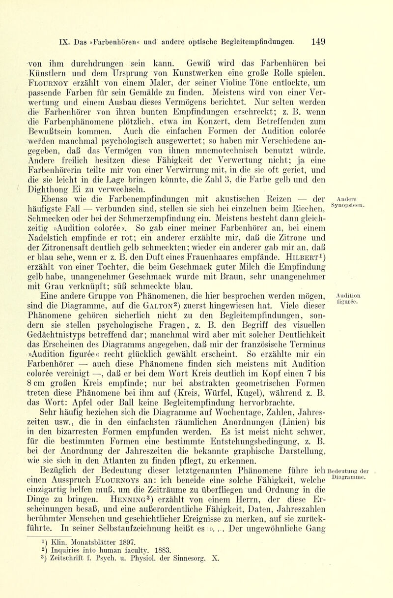 von ihm durclidnuigeii sein l^ann. Gewiß wird das Farbcnhören bei Künstlern und dem Ursprung von Kunstwerken eine große Rolle spielen. Flournoy erzählt von einem Maler, der seiner Violine Töne entlockte, um passende Farben für sein Gemälde zu finden. Meistens wird von einer Ver- wertung und einem Ausbau dieses Vermögens berichtet. Nur selten werden die Farbenhörer von ihren bunten Empfindungen erschreckt; z. B. wenn die Farbenphänomene plötzlich, etwa im Konzert, dem Betreffenden zum Bewußtsein kommen. Auch die einfachen Formen der Audition coloree werden manchmal psychologisch ausgewertet; so haben mir Verschiedene an- gegeben, daß das Vermögen von ihnen mnemotechnisch benutzt würde. Andere freilich besitzen diese Fähigkeit der Verwertung nicht; ja eine Farbenhörerin teilte mir von einer Verwirrung mit, in die sie oft geriet, und die sie leicht in die Lage bringen könnte, die Zahl 3, die Farbe gelb und den Dighthong Ei zu verwechseln. Ebenso wie die Farbenempfindungen mit akustischen Reizen — der Andere häufigste Fall — verbunden sind, stellen sie sich bei einzelnen beim Riechen, Schmecken oder bei der Schmerzempfindung ein. Meistens besteht dann gleich- zeitig «Audition coloree«. So gab einer meiner Farbenhörer an, bei einem Nadelstich empfinde er rot; ein anderer erzählte mir, daß die Zitrone und der Zitronensaft deutlich gelb schmeckten; wieder ein anderer gab mir an, daß er blau sehe, wenn er z. B. den Duft eines Frauenhaares empfände. Hilbert erzählt von einer Tochter, die beim Geschmack guter Milch die Empfindung gelb habe, unangenehmer Geschmack wurde mit Braun, sehr unangenehmer mit Grau verknüpft; süß schmeckte blau. Eine andere Gruppe von Phänomenen, die hier besprochen werden mögen, Aucution sind die Diagramme, auf die Galton^) zuerst hingewiesen hat. Viele dieser Phänomene gehören sicherlich nicht zu den Begieitempfindungen, son- dern sie stellen psychologische Fragen, z. B. den Begriff des visuellen Gedächtnistyps betreffend dar; manchmal wird aber mit solcher Deutlichkeit das Erscheinen des Diagramms angegeben, daß mir der französische Terminus «Audition figuree« recht glücklich gewählt erscheint. So erzählte mir ein Farbenhörer — auch diese Phänomene finden sich meistens mit Audition coloree vereinigt —, daß er bei dem Wort Kreis deutlich im Kopf einen 7 bis 8 cm großen Kreis empfinde; nur bei abstrakten geometrischen Formen treten diese Phänomene bei ihm auf (Kreis, Würfel, Kugel), während z. B. das Wort: Apfel oder Ball keine Begleitempfindung hervorbrachte. Sehr häufig beziehen sich die Diagramme auf Wochentage, Zahlen, Jahres- zeiten usw., die in den einfachsten räumlichen Anordnungen (Linien) bis in den bizarresten Formen empfunden werden. Es ist meist nicht schwer, für die bestimmten Formen eine bestimmte Entstehungsbedingung, z. B. bei der Anordnung der Jahreszeiten die bekannte graphische Darstellung, wie sie sich in den Atlanten zu finden pflegt, zu erkennen. Bezüglich der Bedeutung dieser letztgenannten Phänomene führe ich Bedeutung der einen Ausspruch Flournoys an: ich beneide eine solche Fähigkeit, welche ^''^sramme. einzigartig helfen muß, um die Zeiträume zu überfliegen und Ordnung in die Dinge zu bringen. Henning^) erzählt von einem Herrn, der diese Er- scheinungen besaß, und eine außerordentliche Fähigkeit, Daten, Jahreszahlen berühmter Menschen und geschichtlicher Ereignisse zu merken, auf sie zurück- führte. In seiner Selbstaufzeichnung heißt es «. .. Der ungewöhnliche Gang 1) lüin. Monatsblätter 1897. 2) Inquiries into human faculty. 1883. 3) Zeitschrift f. Psych, u. Physiol. der Sinnesorg. X.