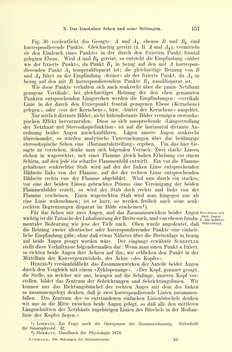 Fig. 30 verdeutlicht das Gesagte: A und Aj^, ebenso B und Bi sind korrespondierende Punkte. Gleichzeitig gereizt (z. B. A und A-i), vermitteln sie den Eindruck eines Punktes in der durch den fixierten Punkt frontal gelegten Ebene. Wird A und Bi gereizt, so entsteht die Empfindung »näher wie der fixierte Punkt«, da Punkt in bezug auf den mit A korrespon- dierenden Puiüvt Ai temperaldisparat ist; die gleichzeitige Reizung von B und Ai führt zu der Empfindung »ferner« als der fixierte Punkt, da A^ in bezug auf den mit B korrespondierendem Punkte B^ nasaldisparat ist. Wie diese Punkte verhalten sich auch senkrecht über die ganze Netzhaut gezogene Vertikale: bei gleichzeitiger Reizung der den eben genannten Punkten entsprechenden Längsreihen werden die Empfindungen: »vertikale Linie in der durch den Fixierpunkt frontal gezogenen Ebene (Kernebene) gelegen«, oder »vor der Kernebene«, bzw. )>hinter der Kernebene« ausgelöst. Nur seitlich distante Bilder, nicht höhendistante Bilder vermögen stereosko- pischen Effekt hervorzurufen. Diese so sich aussprechende »Längsstreifung der Netzhaut mit Stereoskopiefunktion« ist auf die horizontal distante An- ordnung beider Augen zurückzuführen. Lägen unsere Augen senkrecht übereinander, so würden analytische Untersuchungen über das beidäugige stereoskopische Sehen eine »Horizontalstreifung ic ergeben. Um das hier Ge- sagte zu verstehen, denke man sich folgenden Versuch: Zwei starke Linsen stehen in wagerechter, mit einer Flamme gleich hohen Erhebung vor einem Schirm, auf den jede ein scharfes Flammenbild entwirft. Ein vor die Flamme gehaltener senkrechter Stab wird auf der der linken Linse entsprechenden Bildseite links von der Flamme, auf der der rechten Linse entsprechenden Bildseite rechts von der Flamme abgebildet. Wird nun durch ein starkes, vor eine der beiden Linsen gebrachtes Prisma eine Vereinigung der beiden Flammenbilder erzielt, so wird der Stab doch rechts und links von der Flamme erscheinen. Einen wagerechten Stab wird man hingegen nur als eine Linie wahrnehmen; ist er kurz, so werden freilich auch seine senk- rechten Begrenzungen disparat im Bilde erscheineni). Für das Sehen mit zwei Augen, und das Zusammenwirken beider Augen Das sehen mit wichtig ist die Tatsache der Lokalisierung der Breite nach, und von ebenso funda- 2!'Te1iiit,tiere mentaler Bedeutung wie jene der Tiefe nach. Oben wurde angedeutet, daß sehriciitung. die Reizung zweier identischer oder korrespondierender Punkte eine einheit- liche Empfindung gäbe, ohne daß etwas Näheres über die Breitenlage in bezug auf beide Augen gesagt worden wäre. Der eingangs erwähnte Scheffler stellt diese Verhältnisse folgendermaßen dar: Wenn man einen Pimlft a fixiert, so richten beide Augen ihre Achsen auf ihn; wir erblicken den Punkt in der Mittellinie des Konvergenzwinkels, der Achse »des Kopfes«. Hering^) versinnbildlicht das Zusammenwirken der Anteile beider Augen durch den Vergleich mit einem )> Zyklopenauge«. »Der Kopf, genauer gesagt, die Stelle, an welcher wir uns, bezogen auf die Sehdinge, unseren Kopf vor- stellen, bildet das Zentrum der Sehrichtungen und Sehrichtungslinien. Wir können uns das Richtungsbüschel des rechten Auges mit dem des linken so zusammengelegt denken, daß je zwei korrespondierende Linien zusammen- fallen. Das Zentrum des so entstandenen einfachen Linienbüschels denken wir uns in die Mitte zwischen beide Augen gelegt, so daß alle den mittleren Längsschnitten der Netzhäute zugehörigen Linien des Büschels in der Median- linie des Kopfes liegen.« 1) Lohmann, Zur Frage nach der Ontogenese der Rauinanschauung. Zeitschrift für Sinnesphysiol. 42. 2) Hermann, Handbuch der Physiologie 1879. Lohmann, Die Störungen der Selifunlvtiouen. 10