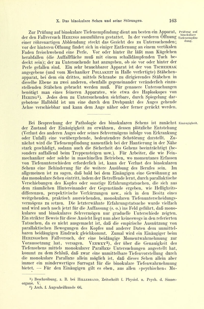 Zur Prüfung auf binokulare Tiefenempfindung dient am besten ein Apparat, der den Fallversucli Herings auszuführen gestattet. In der vorderen Öffnung Tiefenempfin- einer röhrenartigen Abbiendung steckt das Gesicht des zu Untersuchenden; ''s. vor der hinteren Öffnung findet sich in einiger Entfernung an einem vertikalen Faden freischwebend eine Perle. Vor oder hinter ihr läßt man Kügelchen herabfallen (die Auffallfläche muß mit einem schalldämpfenden Tuch be- deckt sein); der zu Untersuchende hat anzugeben, ob sie vor oder hinter der Perle gefallen sind. Ein sehr brauchbarer Apparat ist der von Tschermak angegebene (und vom Mechaniker Pollakeit in Halle verfertigte) Stäbchen- apparat, bei dem ein drittes, mittels Schraube zu dirigierendes Stäbchen in dieselbe Ebene zu zwei anderen, ebenfalls gegeneinander veränderlich einzu- stellenden Stäbchen gebracht werden muß. Für genauere Untersuchungen benötigt man eines feineren Apparates, wie etwa des Haploskopes von Hering^). Jedes dem zu Untersuchenden sichtbare, durch Spiegelung dar- gebotene Halbbild ist um eine durch den Drehpunkt des Auges gehende Achse verschiebbar und kann dem Auge näher oder ferner gerückt werden. Bei Besprechung der Pathologie des binokularen Sehens ist zunächst Eiiiäugigkeit. der Zustand der Einäuigigkeit zu erwähnen, dessen plötzliche Entstehung (Verlust des anderen Auges oder seines Sehvermögens infolge von Erkrankung oder Unfall) eine vorübergehende, bedeutendere Sehstörung darstellt. Zu- nächst wird die Tiefenempfindung namentlich bei der Hantierung in der Nähe stark geschädigt, sodann auch die Sicherheit des Gehens beeinträchtigt (be- sonders auffallend beim Treppensteigen usw.). Für Arbeiter, die wie Fein- mechaniker oder solche in maschinellen Betrieben, wo momentanes Erfassen von Tiefenimterschieden erforderlich ist, kann der Verlust des binokularen Sehens eine Behinderung für die weitere Ausübung des Berufes sein. Im allgemeinen ist zu sagen, daß bald bei dem Einäugigen eine Gewöhnung an das monokulare Sehen eintritt, indem der Betreffende lernt, durch paraUaktische Verschiebvmgen des Kopfes oder sonstige Erfahi'ungstatsachen, die sich aus dem räumlichen Hintereinander der Gegenstände ergeben, wie Helligkeits- differenzen, perspektivische Verkürzungen usw., sich in den Besitz eines weitgehenden, praktisch ausreichenden, monokularen Tiefenunterscheidungs- vermögens zu setzen. Die letzterwähnte Erfahrungstatsache wurde vielfach und wird auch noch jetzt für die Auffassung (s. o.) ins Feld geführt, daß mono- kulares und binokulares Sehvermögen nur graduelle Unterschiede zeigten. Ein strikter Beweis für diese Ansicht liegt nun aber keineswegs in den referierten Tatsachen, da es nicht ausgemacht ist, daß die empirische Ausnützung von parallaktischen Bewegungen des Kopfes und anderer Daten dem unmittel- baren beidäugigen Eindruck gleichkommt. Zumal wird ein Einäugiger beim HERiNGschen Fallversuch, der eine beidäugige Momentwahrnehmung zur Voraussetzung hat, versagen. Verwey^), der über die Genauigkeit des Tiefensehens mittels monokularer Parallaxe Untersuchungen angestellt hat, kommt zu dem Schluß, daß zwar eine unmittelbare Tiefenvorstellung durch die monokulare Parallaxe allein möglich ist, daß dieses Sehen allein aber immer ein minderwertiges Surrogat für die binokulare Tiefenwahrnehmung bietet. —• Für den Einäugigen gilt es eben, aus allen »psychischen« Mo- 1) Beschreibung, z. B. bei Hillebrand, Zeitschrift f. Physiol. u. Psych, d. Sinnes- organe. V. 2) Aich. f. Augenheilkunde 66,