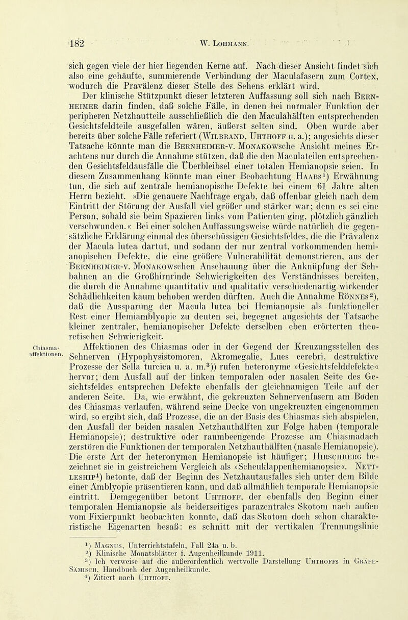 sich gegen viele der liier liegenden Kerne auf. Nach dieser Ansicht findet sich also eine gehäufte, summierende Verbindung der Maculafasern zum Cortex, wodurch die Pravälenz dieser Stelle des Sehens erklärt wird. Der klinische Stützpunkt dieser letzteren Auffassung soll sich nach Bern- heimer darin finden, daß solche Fälle, in denen bei normaler Funktion der peripheren Netzhautteile ausschließlich die den Maculahälften entsprechenden Gesichtsfeldteile ausgefallen wären, äußerst selten sind. Oben wurde aber bereits über solche Fälle referiert (Wilbrand, Uhthoff u. a.); angesichts dieser Tatsache könnte man die Bernheimer-v. MoNAKOwsche Ansicht meines Er- achtens nur durch die Annahme stützen, daß die den Maculateilen entsprechen- den Gesiclitsfeldausfälle die Überbleibsel einer totalen Hemianopsie seien. In diesem Zusammenhang könnte man einer Beobachtung Haabs^) Erwähnung tun, die sich auf zentrale hemianopische Defekte bei einem 61 Jahre alten Herrn bezieht. »Die genauere Nachfrage ergab, daß offenbar gleich nach dem Eintritt der Störung der Ausfall viel größer und stärker war; denn es sei eine Person, sobald sie beim Spazieren links vom Patienten ging, plötzlich gänzlich verschwunden.« Bei einer solchen Auffassungsweise würde natürlich die gegen- sätzliche Erklärung einmal des überschüssigen Gesichtsfeldes, die die Prävalenz der Macula lutea dartut, und sodann der nur zentral vorkommenden hemi- anopischen Defekte, die eine größere Vulnerabilität demonstrieren, aus der Bernheimer-v. MoNAKOwschen Anschauung über die Anknüpfung der Seh- bahnen an die Großhirnrinde Schwierigkeiten des Verständnisses bereiten, die durch die Annahme quantitativ und qualitativ verschiedenartig wirkender Schädlichkeiten kaum behoben werden dürften. Auch die Annahme Rönnes^), daß die Aussparung der Macula lutea bei Hemianopsie als funktioneller Rest einer Hemiamblyopie zu deuten sei, begegnet angesichts der Tatsache kleiner zentraler, hemianopischer Defekte derselben eben erörterten theo- retischen Schwierigkeit, chiasma- Affcktioneu des Chiasmas oder in der Gegend der Kreuzungsstellen des ffektionen. geh^erven (Hypophysistomoren, Akromegalie, Lues cerebri, destruktive Prozesse der Sella turcica u. a. m.^)) rufen heteronyme »Gesichtsfelddefekte« hervor; dem Ausfall auf der linken temporalen oder nasalen Seite des Ge- sichtsfeldes entsprechen Defekte ebenfalls der gleichnamigen Teile auf der anderen Seite. Da, wie erwähnt, die gekreuzten Sehnervenfasern am Boden des CMasmas verlaufen, während seine Decke von ungekreuzten eingenommen wird, so ergibt sich, daß Prozesse, die an der Basis des Chiasmas sich abspielen, den Ausfall der beiden nasalen Netzhauthälften zur Folge haben (temporale Hemianopsie); destruktive oder raumbeengende Prozesse am Chiasmadach zerstören die Funktionen der temporalen Netzhauthälften (nasale Hemianopsie). Die erste Art der heteronymen Hemianopsie ist häufiger; Hirschbbrg be- zeichnet sie in geistreichem Vergleich als »Scheuklappenhemianopsie«. Nett- LESHipi^) betonte, daß der Beginn des Netzhautausfalles sich unter dem Bilde einer Amblyopie präsentieren kann, und daß allmähhch temporale Hemianopsie eintritt. Demgegenüber betont Uhthoff, der ebenfalls den Beginn einer temporalen Hemianopsie als beiderseitiges parazentrales Skotom nach außen vom Fixierpunkt beobachten konnte, daß das Skotom doch schon charakte- ristische Eigenarten besaß: es schnitt mit der vertikalen Trennungslinie 1) Magnus, Unterrichtstafeln, Fall 24a u. b. 2) Klinisclie Monatsblätter f. Augenheilkunde 1911. Ich verweise auf die außerordentlich wertvolle Darstellung Uhthoffs in Gräfe- Sämisch, Handbuch der Augenheilkunde. *) Zitiert nach Uhthoff.