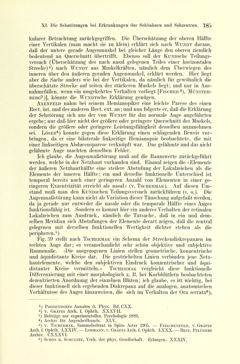 kiilarer Betrachtung zurückgegriffen. Die Uberschätzung der oberen Hälfte einer Vertikalen (man macht sie zu klein) erklärt sich nach Wundt daraus, daß der untere gerade Augenmuskel bei gleicher Länge den oberen ziemlich bedeutend an Querschnitt übertrifft. Ebenso soll der KuNDSche Teilungs- versuch (Überschätzung des nach nasal gelegenen Teiles einer horizontalen Strecke) 1) nach Wundt aus Muskelkräften, nämUch dem Überwiegen des inneren über den äußeren geraden Augenmuskel, erklärt werden. Hier liegt aber die Sache anders wie bei der Vertikalen, da nämlich für gewöhnlich die überschätzte Strecke auf selten des stärkeren Muskels liegt; und nur in Aus- nahmefällen, wenn ein umgekehrtes Verhalten vorliegt [Fischer 2), Münster- BERG^)], könnte die WuNDTSche Erklärung genügen. AxENFELD nahm bei seinem Hemianopiker eine leichte Parese des einen Kect. int. und des anderen Rect. ext. an; imd nun folgerte er, daß die Erklärung der Sehstörung sich aus der von Wundt für das normale Auge angeführten ergebe; nur daß hier nicht der größere oder geringere Querschnitt des Muskels, sondern die größere oder geringere Leistungsfähigkeit desselben anzunehmen sei. Löser*) konnte gegen diese Erklärung einen schlagenden Beweis vor- bringen, da er eine bilaterale linkseitige Hemianopsie beobachtete, die mit einer linkseitigen Abducensparese verknüpft war. Das gelähmte und das nicht gelähmte Auge machten denselben Fehler. Ich glaube, die Augenmaßstörung muß auf die Raumwerte zurückgeführt werden, welche in der Wetzhaut vorhanden sind. Einmal zeigen die )>Elemente der äußeren Netzhauthälfte eine steilere Abstufung der Lokalzeichen als die Elemente der inneren Hälfte; ein und derselbe funktionelle Unterschied ist temporal bereits nach einer geringeren Anzahl von Elementen in einer ge- ringeren Exzentrizität erreicht als nasal« (v. Tschermak). Auf diesen Um- stand muß man den KuNDSchen Teilungsversuch zurückführen (s. 0.). Die Augenmaßstörung kann nicht als Variation dieser Täuschung aufgefaßt werden, da ja gerade nur entweder die nasale oder die temporale Hälfte eines Auges funktionsfähig ist. Sondern es kommt hier ein anderes Verhalten der retinalen Lokalzeichen zum Ausdruck, nämlich die Tatsache, daß in ein und dem- selben Meridian sich Abstufungen der Elemente derart zeigen, daß die zentral gelegenen mit derselben funktionellen Wertigkeit dichter stehen als die peripheren.^) Fig. 39 stellt nach Tschermak ein Schema der Streckendiskrepanzen im rechten Auge dar; es veranschaulicht sehr schön objektive und subjektive Raummaße. jiDie ausgezogenen Linien stellen geometrische, konzentrische und äquidistante Kreise dar. Die gestrichelten Linien verbinden jene Netz- hautelemente, welche den subjektiven Eindruck konzentrischer und äqui- distanter Kreise vermitteln. (( Tschermak vergleicht diese funktionelle Differenzierung mit einer morphologisch z. B. bei Korbblütlern beobachteten dezentrierten Anordnung der einzelnen Blüten; ich glaube, es ist wichtig, bei dieser funktionell sich ergebenden Diskrepanz auf die analogen, anatomischen Verhältnisse des Auges hinzuweisen, die sich im Verhalten der Ora serrata^), 1) PoGGENDORFs Annaleu d. Phys. Bd. CXX. 2) V. Gräfes Arch. f. Ophth. XXXVII. 3) Beiträge zur experimentellen Psychologie 1889. *) Archiv für Augenheilkunde. XLV. 5) V. Tschermak, Sammelreferat in Spiro Aster 1905. — Feilchenfeld, v. Gräfes Arch. f. Ophth. LXXIV. — Lohmann, v. Gräfes Arch. f. Ophth. LXXX. — Best, Pflügers Archiv. CXXXVI. 6) Schön u. Schultze, Verh. der phys. Gesellschaft. Erlangen. XXXIV.