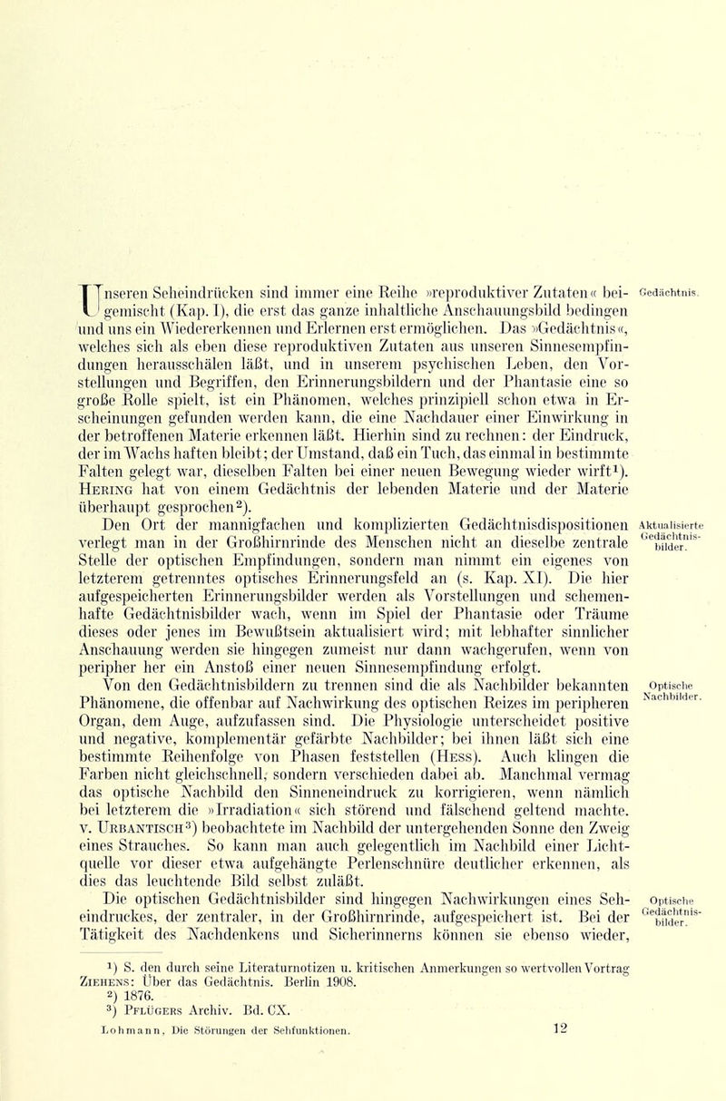 XTnseren Seheindrückeii sind immer eine Reilie »reproduktiver Zutaten « bei- und uns ein Wiedererkennen und Erlernen erst ermöglichen. Das ■»Gedächtnis «, welches sich als eben diese reproduktiven Zutaten aus unseren Sinnesempfin- dungen herausschälen läßt, und in unserem psychischen Leben, den Vor- stellungen und Begriffen, den Erinnerungsbildern und der Phantasie eine so große Rolle spielt, ist ein Phänomen, welches prinzipiell schon etwa in Er- scheinungen gefunden werden kann, die eine Nachdauer einer Einwirkung in der betroffenen Materie erkennen läßt. Hierhin sind zu rechnen: der Eindruck, der im Wachs haften bleibt; der Umstand, daß ein Tuch, das einmal in bestimmte Falten gelegt war, dieselben Falten bei einer neuen Bewegung wieder wirft^). Hering hat von einem Gedächtnis der lebenden Materie und der Materie überhaupt gesprochen 2). Den Ort der mannigfachen und komplizierten Gedächtnisdispositionen verlegt man in der Großhirnrinde des Menschen nicht an dieselbe zentrale Stelle der optischen Empfindungen, sondern man nimmt ein eigenes von letzterem getrenntes optisches Erinnerungsfeld an (s. Kap. XI). Die hier aufgespeicherten Erinnerungsbilder werden als Vorstellungen und schemen- hafte Gedächtnisbilder wach, wenn im Spiel der Phantasie oder Träume dieses oder jenes im Bewußtsein aktualisiert wird; mit lebhafter sinnlicher Anscliauung werden sie hingegen zumeist nur dann wachgerufen, wenn von peripher her ein Anstoß einer neuen Sinnesempfindung erfolgt. Von den Gedächtnisbildern zu trennen sind die als Nachbilder bekannten Phänomene, die offenbar auf Nachwirkung des optischen Reizes im peripheren Organ, dem Auge, aufzufassen sind. Die Physiologie unterscheidet positive und negative, komplementär gefärbte Nachbilder; bei ihnen läßt sich eine bestimmte Reihenfolge von Phasen feststellen (Hess). Auch klingen die Farben nicht gleichschnell, sondern verschieden dabei ab. Manchmal vermag das optische Nachbild den Sinneneindruck zu korrigieren, wenn nämlich bei letzterem die »Irradiation« sich störend und fälschend geltend machte. V. Urbantisch 3) beobachtete im Nachbild der untergehenden Sonne den Zweig eines Strauches. So kann man aucli gelegentlich im Naclibild einer Licht- quelle vor dieser etwa aufgehängte Perlenschnüre deutlicher erkennen, als dies das leuchtende Bild selbst zuläßt. Die optischen Gedächtnisbilder sind hingegen Nachwirkungen eines Seh- eindruckes, der zentraler, in der Großhirnrinde, aufgespeichert ist. Bei der Tätigkeit des Nachdenkens und Sicherinnerns können sie ebenso wieder, 1) S. den durch seine Literaturnotizen u. kritischen Anmerkungen so wertvollen Vortrag Ziehens: Uber das Gedächtnis. Berlin 1908. 2) 1876. 3) Pflügers Archiv. Bd. CX. Loh mann. Die Störungen der Seliftniktionen. 12