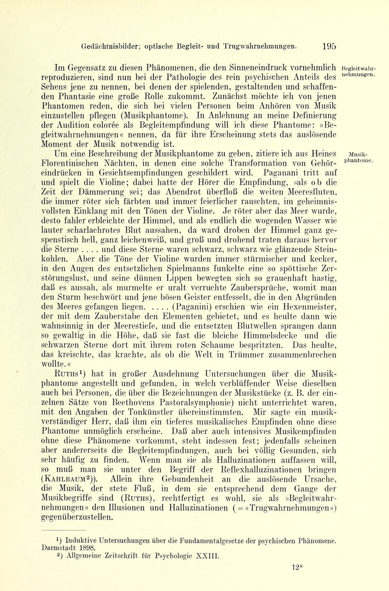 Im Gegensatz zu diesen Phänomenen, die den Sinneneindruck vornehmlich Begleitwahr- reproduzieren, sind nun bei der Pathologie des rein psychischen Anteils des hmungen. Sehens jene zu nennen, bei denen der spielenden, gestaltenden und schaffen- den Phantasie eine große Rolle zukommt. Zunächst möchte ich von jenen Phantomen reden, die sich bei vielen Personen beim Anhören von Musik einzustellen pflegen (Musikphantome). In Anlehnung an meine Definierung der Audition coloree als Begleitempfindung will ich diese Phantome: »Be- gleitwahrnehmungcn« nennen, da für ihre Erscheinung stets das auslösende Moment der Musik notwendig ist. Um eine Beschreibung der Musikphantome zu geben, zitiere ich aus Heines jiusik- Florentinischen Nächten, in denen eine solche Transformation von Gehör- Phantome, eindrücken in Gesichtsempfindungen geschildert wird. Paganani tritt auf und spielt die Viohne; dabei hatte der Hörer die Empfindvmg, «als ob die Zeit der Dämmerung sei; das Abendrot überfloß die weiten Meeresfluten, die immer röter sich färbten und immer feierlicher rauschten, im geheimnis- vollsten Einklang mit den Tönen der Violine. Je röter aber das Meer wurde, desto fahler erbleichte der Himmel, und als endlich die wogenden Wasser wie lauter scharlachrotes Blut aussahen, da ward droben der Himmel ganz ge- spenstisch hell, ganz leichenweiß, und groß und drohend traten daraus hervor die Sterne .... und diese Sterne waren schwarz, schwarz wie glänzende Stein- kohlen. Aber die Töne der Violine wurden immer stürmischer und kecker, in den Augen des entsetzlichen Spielmanns funkelte eine so spöttische Zer- störungslust, und seine dünnen Lippen bewegten sich so grauenhaft hastig, daß es aussah, als murmelte er uralt verruchte Zaubersprüche, womit man den Sturm beschwört und jene bösen Geister entfesselt, die in den Abgründen des Meeres gefangen hegen (Paganini) erschien wie ein Hexenmeister, der mit dem Zauberstabe den Elementen gebietet, und es heulte dann wie wahnsinnig in der Meerestiefe, und die entsetzten Blutwellen sprangen dann so gewaltig in die Höhe, daß sie fast die bleiche Himmelsdecke und die schwarzen Sterne dort mit ihrem roten Schaume bespritzten. Das heulte, das kreischte, das krachte, als ob die Welt in Trümmer zusammenbrechen wollte.« Ruths 1) hat in großer Ausdehnung Untersuchungen über die Musik- phantome angestellt und gefunden, in welch verblüffender Weise dieselben auch bei Personen, die über die Bezeichnungen der Musikstücke (z. B. der ein- zelnen Sätze von Beethovens Pastoralsymphonie) nicht unterrichtet waren, mit den Angaben der Tonkünstler übereinstimmten. Mir sagte ein musik- verständiger Herr, daß ihm ein tieferes musikalisches Empfinden ohne diese Phantome unmöglich erscheine. Daß aber auch intensives Musilcempfinden ohne diese Phänomene vorkommt, steht indessen fest; jedenfalls scheinen aber andererseits die Begleitempfindungen, auch bei völlig Gesunden, sich sehr häufig zu finden. Wenn man sie als Halluzinationen auffassen will, so muß man sie unter den Begriff der Reflexhalluzinationen bringen (Kahlbaum^)). Allein ihre Gebundenheit an die auslösende Ursache, die Musik, der stete Fluß, in dem sie entsprechend dem Gange der Musikbegriffe sind (Ruths), rechtfertigt es wohl, sie als »Begleitwahr- nehmungen« den Illusionen und Halluzinationen ( = » Trugwahrnehmungen«) gegenüberzustellen. 1) Induktive Untersucliungen über die Fundamentalgesetze der psychisclien Phänomene. Darmstadt 1898. 2) All gemeine Zeitschrift für Psychologie XXIII. 12*