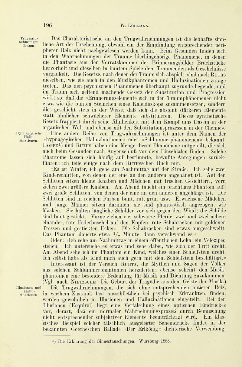 nehmun'en ^^^ Charakteristische an den Trugwahrnehmungen ist die lebhafte sinn- '^T^um!^' hohe Art der Erscheinung, obwohl ein der Empfindung entsprechender peri- pherer Kelz nicht nachgewiesen werden kann. Beim Gesunden finden sich in den Wahrnehmungen der Träume hierhingehörige Phänomene, in denen die Phantasie aus der Vorratskammer der Erinnerungsbilder Bruchstücke hervorholt und dieselben in buntem Spiele dem Träumenden als Geschehnisse vorgaukelt. Die Gesetze, nach denen der Traum sich abspielt, sind nach Ruths dieselben, wie sie auch in den Musikphantomen und Halluzinationen zutage treten. Das den psychischen Phänomenen überhaupt zugrunde liegende, und im Traum sich geltend machende Gesetz der Substitution und Progression wirkt so, daß die »Erinnerungselemente sich in den Traumphänonienen nicht etwa wie die bunten Steinchen eines Kaleidoskops zusammensetzen, sondern dies geschieht stets in der Weise, daß sich die absolut stärkeren Elemente statt ähnlicher schwächerer Elemente substituieren. Dieses synthetische Gesetz frappiert durch seine Ähnlichkeit mit dem Kampf ums Dasein in der organischen Welt und ebenso mit den Substitutionsprozessen in der Chemie«. Hypnagogisciie Eine andere Reihe von Trugwahrnehmungen ist unter dem Namen der zinationen. »hypnagogischeu Halluzinationen« oder »Schlummerphänomenen« bekannt. Hoppe 1) und Ruths haben eine Menge dieser Phänomene mitgeteilt, die sich auch beim Gesunden nach Augenschluß vor dem Einschlafen finden. Solche Phantome lassen sich häufig auf bestimmte, bewußte Anregungen zurück- führen; ich teile einige nach dem RuTHSschen Buch mit. »Es ist Winter, ich gehe am Nachmittag auf der Straße. Ich sehe zwei Kinderschlitten, von denen der eine an den anderen angehängt ist. Auf den Schlitten sitzen kleine Knaben und Mädchen mit frischen Gesichtern, vorn ziehen zwei größere Knaben. Am Abend taucht ein prächtiges Phantom auf: zwei große Schlitten, von denen der eine an den anderen angehängt ist. Die Schhtten sind in reichen Farben bunt, rot, grün usw. Erwachsene Mädchen und junge Männer sitzen darinnen, sie sind phantastisch angezogen, wie Masken. Sie halten längliche Schilder vor sich gegen den Wind; die Schüde sind bunt gestickt. Vorne ziehen vier schwarze Pferde, zwei und zwei neben- einander, rote Federbüschel auf den Köpfen, rote Schabracken mit goldenen Tressen und gestickten Ecken. Die Schabracken sind etwas ausgeschweift. Das Phantom dauerte etwa V2 Minute, dann verschwand es.« Oder:, »Ich sehe am Nachmittag in einem öffentlichen Lokal ein Veloziped stehen. Ich untersuche es etwas und sehe dabei, wie sich der Tritt dreht. Am Abend sehe ich im Phantom ein Kind, welches einen Schleifstein dreht. Ich selbst habe als Kind mich auch gern mit dem Schleifstein beschäftigt.« Interessant ist der Versuch Ruhts, die Mythen und Sagen der Völker aus solchen Schlummerphantomen herzuleiten; ebenso scheint den Musik- phantomen eine besondere Bedeutung für Musik und Dichtung zuzukommen. (Vgl. auch Nietzsche: Die Geburt der Tragödie aus dem Geiste der Musik.) Illusionen und Dife Trugwahmehmungeu, die sich ohne entsprechenden äußeren Reiz, zin?t1onen. in wachcni Zustand, fast ausschließlich bei psychisch Erkrankten, finden, werden gewöhnlich in Illusionen und Halluzinationen eingeteilt. Bei den Illusionen (Esquirol) liegt eine Verfälschung eines optischen Eindruckes vor, derart, daß ein normaler Wahrnehmungsprozeß durch Beimischung nicht entsprechender subjektiver Elemente beeinträchtigt wird. Ein klas- sisches Beispiel solcher fälschlich ausgelegter Seheindrücke findet in der bekannten Goetheschen Ballade »Der Erlkönig« dichterische Verwendung. 1) Die Erklärung der Sinnestäuschungen. Würzburg 1888.
