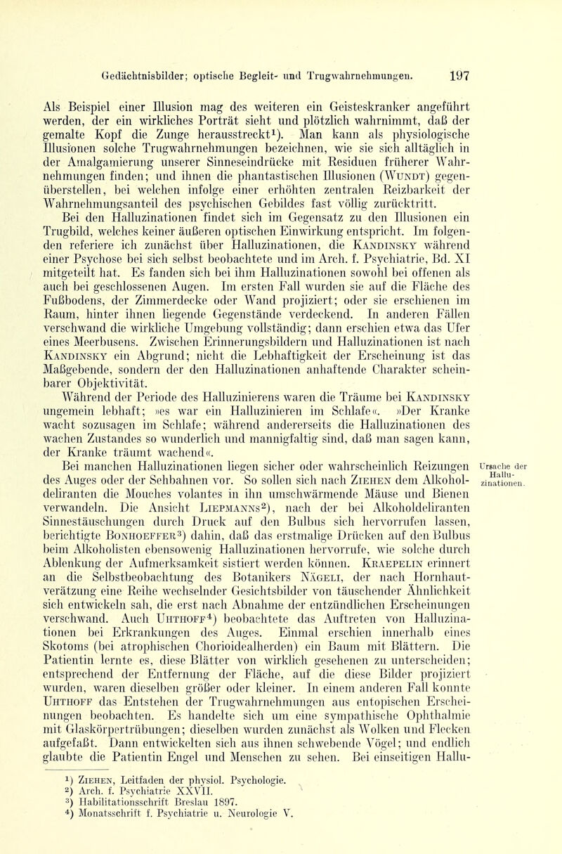 Als Beispiel einer Illusion mag des weiteren ein Geisteskranker angeführt werden, der ein wirkliches Porträt sieht und plötzlieh wahrnimmt, daß der gemalte Kopf die Zunge herausstreckti). Man kann als physiologische Illusionen solche Trugwahrnehmungen bezeichnen, wie sie sich alltäglich in der Amalgamierung unserer Sinneseindrücke mit Kesiduen früherer Wahr- nehmungen finden; und ihnen die phantastischen Illusionen (Wundt) gegen- überstellen, bei welchen infolge einer erhöhten zentralen Reizbarkeit der Wahrnehmungsanteil des psychischen Gebildes fast völlig zurücktritt. Bei den Halluzinationen findet sich im Gegensatz zu den Illusionen ein Trugbild, welches keiner äußeren optischen Einwirkung entspricht. Im folgen- den referiere ich zunächst über Halluzinationen, die Kandinsky während einer Psychose bei sich selbst beobachtete und im Arch. f. Psychiatrie, Bd. XI mitgeteilt hat. Es fanden sich bei ihm Halluzinationen sowohl bei offenen als auch bei geschlossenen Augen. Im ersten Fall wurden sie auf die Fläche des Fußbodens, der Zimmerdecke oder Wand projiziert; oder sie erschienen im Raum, hinter ihnen hegende Gegenstände verdeckend. In anderen Fällen verschwand die wirkliche Umgebung vollständig; dann erschien etwa das Ufer eines Meerbusens. Zwischen Erinnerungsbildern und Halluzinationen ist nach Kandinsky ein Abgrund; nicht die Lebhaftigkeit der Erscheinung ist das Maßgebende, sondern der den Halluzinationen anhaftende Charakter schein- barer Objektivität. Während der Periode des Halluzinierens waren die Träume bei Kandinsky ungemein lebhaft; »es war ein Halluzinieren im Schlafe«. »Der Kranke wacht sozusagen im Schlafe; während andererseits die Halluzinationen des wachen Zustandes so wunderlich und mannigfaltig sind, daß man sagen kann, der Kranke träumt wachend«. Bei manchen Halluzinationen liegen sicher oder wahrscheinlich Reizungen Ursache der des Auges oder der Sehbahnen vor. So sollen sich nach Ziehen dem Alkohol- zinationen. deliranten die Mouches volantes in ihn umschwärmende Mäuse und Bienen verwandeln. Die Ansicht Liepmanns^), nach der bei Alkoholdeliranten Sinnestäuschungen durch Druck auf den Bulbus sich hervorrufen lassen, berichtigte Bonhoeffers) dahin, daß das erstmalige Drücken auf den Bulbus beim Alkoholisten ebensowenig Halluzinationen hervorrufe, wie solche durch Ablenkung der Aufmerksamkeit sistiert werden können. Kraepelin erinnert an die Selbstbeobachtung des Botanikers Nägeli, der nach Hornhaut- verätzung eine Reihe wechselnder Gesichtsbilder von täuschender Ähnlichkeit sich entwickeln sah, die erst nach Abnahme der entzündlichen Erscheinungen verschwand. Auch Uhthoff*) beobachtete das Auftreten von Halluzina- tionen bei Erkrankungen des Auges. Einmal erschien innerhalb eines Skotoms (bei atrophischen Chorioidealherden) ein Baum mit Blättern. Die Patientin lernte es, diese Blätter von wirklich gesehenen zu unterscheiden; entsprechend der Entfernung der Fläche, auf die diese Bilder projiziert • wurden, waren dieselben größer oder kleiner. In einem anderen Fall konnte Uhthoff das Entstehen der Trugwahrnehmungen aus entopischen Erschei- nungen beobachten. Es handelte sich um eine sympathische Ophthalmie mit Glaskörpertrübungen; dieselben wurden zunächst als Wolken und Flecken aufgefaßt. Dann entwickelten sich aus ihnen schwebende Vögel; und endhch . . glaubte die Patientin Engel und Menschen zu sehen. Bei einseitigen Hallu- 1) Ziehen, Leitfaden der physiol. Psychologie. 2) Arch. f. Psychiatrie XXVII. 3) Habilitationsschrift Breslau 1897. *) Monatsschrift f. Psychiatrie u. Neurologie V.