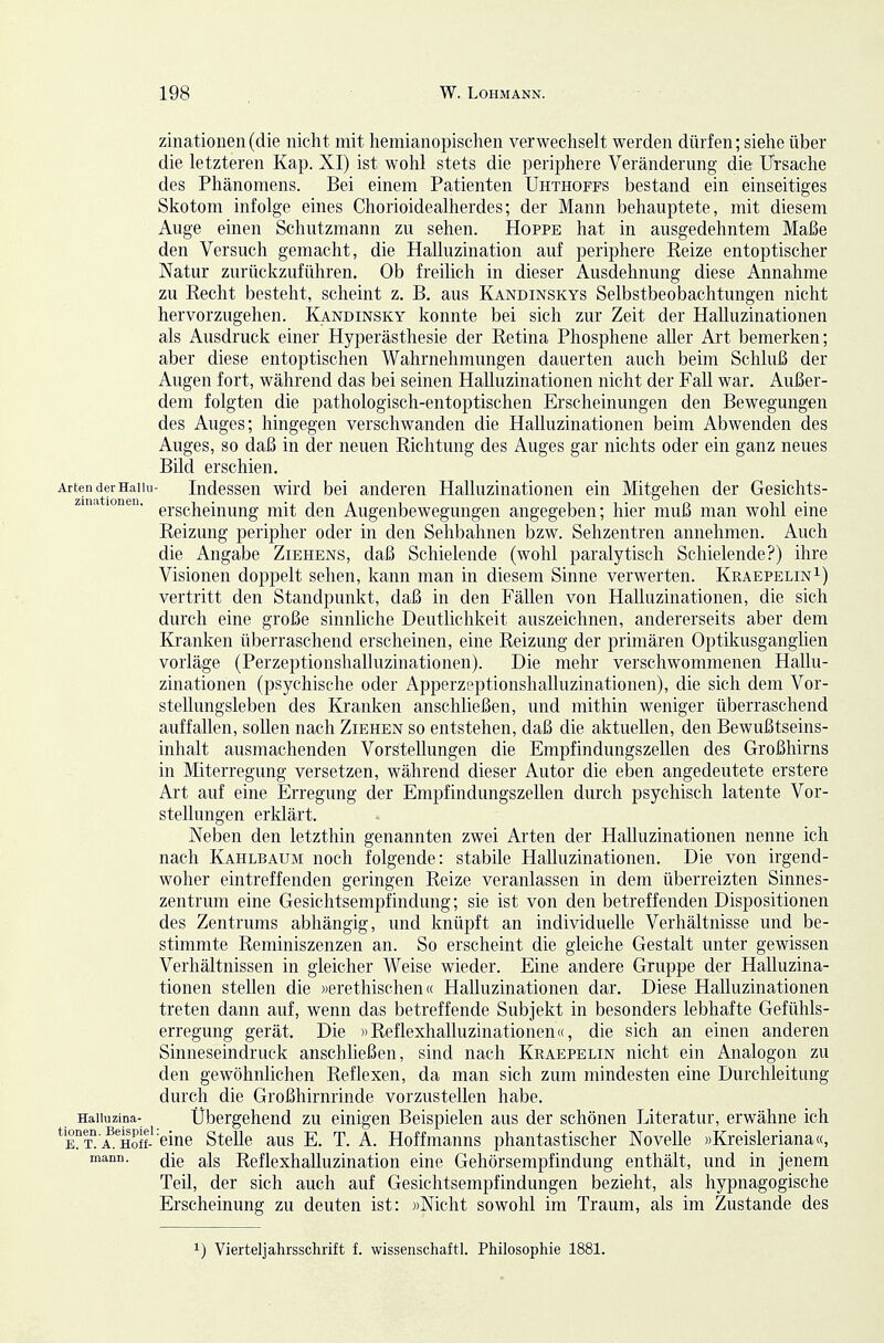 zinationeii (die nicht mit hemianopischen verwechselt werden dürfen; siehe über die letzteren Kap. XI) ist wohl stets die periphere Veränderung die Ursache des Phänomens. Bei einem Patienten Uhthoffs bestand ein einseitiges Skotom infolge eines Chorioidealherdes; der Mann behauptete, mit diesem Auge einen Schutzmann zu sehen. Hoppe hat in ausgedehntem Maße den Versuch gemacht, die Halluzination auf periphere Kelze entoptischer Natur zurückzuführen. Ob freilich in dieser Ausdehnung diese Annahme zu Recht besteht, scheint z. B. aus Kandinskys Selbstbeobachtungen nicht hervorzugehen. Kandinsky konnte bei sich zur Zeit der Halluzinationen als Ausdruck einer Hyperästhesie der Retina Phosphene aller Art bemerken; aber diese entoptischen Wahrnehmungen dauerten auch beim Schluß der Augen fort, während das bei seinen Halluzinationen nicht der Fall war. Außer- dem folgten die pathologisch-entoptischen Erscheinungen den Bewegungen des Auges; hingegen verschwanden die Halluzinationen beim Abwenden des Auges, so daß in der neuen Richtung des Auges gar nichts oder ein ganz neues Bild erschien. Arten der Haiiii- Indcsseu wird bei anderen Halluzinationen ein Mitgehen der Gesichts- ziiia lonen. gj.ggj^gjj^^^jj^^g. j-^^j^ (jgj^ Augcnbewegungen angegeben; hier muß man wohl eine Reizung peripher oder in den Sehbahnen bzw. Sehzentren annehmen. Auch die Angabe Ziehens, daß Schielende (wohl paralytisch Schielende?) ihre Visionen doppelt sehen, kann man in diesem Sinne verwerten. Kraepelin^) vertritt den Standpunkt, daß in den Fällen von Halluzinationen, die sich durch eine große sinnliche Deutlichkeit auszeichnen, andererseits aber dem Kranken überraschend erscheinen, eine Reizung der primären Optikusganglien vorläge (Perzeptionshalluzinationen). Die mehr verschwommenen Hallu- zinationen (psychische oder Apperzeptionshalluzinationen), die sich dem Vor- stellungsleben des Kranken anschließen, und mithin weniger überraschend auffallen, sollen nach Ziehen so entstehen, daß die aktuellen, den Bewußtseins- inhalt ausmachenden Vorstellungen die Empfindungszellen des Großhirns in Miterregung versetzen, während dieser Autor die eben angedeutete erstere Art auf eine Erregung der Empfindungszellen durch psychisch latente Vor- stellungen erklärt. Neben den letzthin genannten zwei Arten der Halluzinationen nenne ich nach Kahlbaum noch folgende: stabile Halluzinationen. Die von irgend- woher eintreffenden geringen Reize veranlassen in dem überreizten Sinnes- zentrum eine Gesichtsempfindung; sie ist von den betreffenden Dispositionen des Zentrums abhängig, und knüpft an individuelle Verhältnisse und be- stimmte Reminiszenzen an. So erscheint die gleiche Gestalt unter gewissen Verhältnissen in gleicher Weise wieder. Eine andere Gruppe der Halluzina- tionen stellen die »erethischen« Halluzinationen dar. Diese Halluzinationen treten dann auf, wenn das betreffende Subjekt in besonders lebhafte Gefühls- erregung gerät. Die »Reflexhalluzinationen«, die sich an einen anderen Sinneseindruck anschließen, sind nach Kraepelin nicht ein Analogon zu den gewöhnlichen Reflexen, da man sich zum mindesten eine Durchleitung durch die Großhirnrinde vorzustellen habe. Haiiuzina- Übergehend zu einigen Beispielen aus der schönen Literatur, erwähne ich kt a. Hoff-'eine Stelle aus E. T. A. Hoffmanns phantastischer Novelle »Kreisleriana«, mann. (jjß ^Is Rcflexhalluzination eine Gehörsempfindung enthält, und in jenem Teil, der sich auch auf Gesichtsempfindungen bezieht, als hypnagogische Erscheinung zu deuten ist: »Nicht sowolil im Traum, als im Zustande des