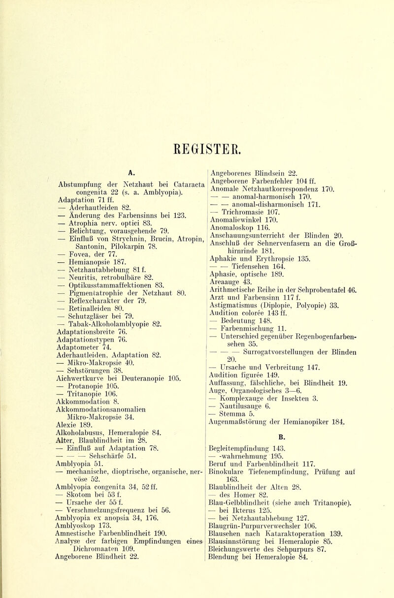 REGISTER. A. Abstumpfung der Netzhaut bei Cataracta congenita 22 (s. a. Amblyopia). Adaptation 71 ff. — Aderhautleiden 82. — Änderung des Farbensinns bei 123. — Atrophia nerv, optici 83. — Belichtung, vorausgehende 79. — Einfluß von Strychnin, Brucin, Atropin, Santonin, Pilokarpin 78. — Fovea, der 77. — Hemianopsie 187. — Netzhautabhebung 81 f. — Neuritis, retrobulbäre 82. — Optikusstammaffektionen 83. — Pigmentatrophie der Netzhaut 80. — Reflexcharakter der 79. — Retinalleiden 80. — Schutzgläser bei 79. — Tabak-Alkoholamblyopie 82. Adaptationsbreite 76. Adaptationstypen 76. Adaptometer 74. Aderhautleiden, Adaptation 82. — Mikro-Makropsie 40. — Sehstörungen 38. Aichwertkurve bei Deuteranopie 105. — Protanopie 105. — Tritanopie 106. Akkommodation 8. Akkommodationsanomalien Mikro-Makropsie 34. Alexie 189. Alkoholabusus, Hemeralopie 84. Alter, Blaublindheit im 28. — Einfluß auf Adaptation 78. Sehschärfe 51. Amblyopia 51. — mechanische, dioptrische, organische, ner- vöse 52. Amblyopia congenita 34, 52 ff. — Skotom bei 53 f. — Ursache der 55 f. — Verschmelzungsfrequenz bei 56. Amblyopia ex anopsia 34, 176. Amblyoskop 173. Amnestische Farbenblindheit 190. Analyse der farbigen Empfindungen eines Dichromaatcn 109. Angeborene Blindheit 22. Angeborenes Blindsein 22. Angeborene Farbenfehler 104 ff. Anomale Netzhautkorrespondenz 170. anomal-harmonisch 170. • anomal-tlisharmonisch 171. — Trichromasie 107. Anomaliewinkel 170. Anomaloskop 116. Anschauungsunterricht der Blinden 20. Anschluß der Sehnervenfasern an die Groß- hirnrinde 181. Aphakie untl Erythropsie 135. — •— Tiefensehen 164. Aphasie, optische 189. Areaauge 43. Arithmetische Reihe in der Sehprobentafel 46. Aizt und Farbensinn 117 f. Astigmatismus (Diplopie, Polyopie) 33. Audition coloree 143 ff. — Bedeutung 148. — Farbenmischung 11. — Unterschied gegenüber Regenbogenfarben- sehen 35. Surrogatvorstellungen der Blinden 20. — Ursache und Verbreitung 147. Audition figuree 149. Auffassung, fälschliche, bei Blindheit 19. Auge, Organologisches 3—6. — Komplexauge der Insekten 3. — Nautilusauge 6. — Stemma 5. Augenmaßstörung der Hemianopiker 184. B. Begleitempfindung 143. Wahrnehmung 195. Beruf und Farbenblindheit 117. Binokulare Tiefenempfindung, Prüfung auf 163. Blaublindheit der Alten 28. — des Homer 82. Blau-Gelbblindheit (siehe auch Tritanopie). — bei Ikterus 125. — bei Netzhautabhebung 127. Blaugrün- Purpur verweclisler 106. Blausehen nach Kataraktoperation 139. Blausinnstörung bei Hemeralopie 85. Bleichungswerte des Sehpuipurs 87. Blendung bei Hemeralopie 84.