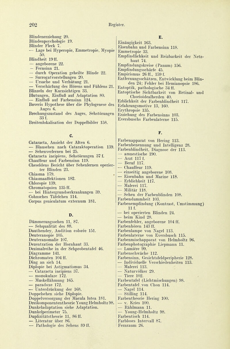 Blindenerziehung 20. Blindenpsychologie 19. Blinder Fleck 7. — Lage bei Hyperopie, Emmetropie, Myopie 50. Blindheit 19 ff. — angeborene 22. — Fernsinn 21. — durch Operation geheilte Blinde 22. — Surrogatvorstellungen 20. — Ursache und Verhütung 21. — Verschärfung des Hörens und Fühlens 21. Blinzeln der Kurzsichtigen 33. Blutungen, Einfluß auf Adaptation 80. — Einfluß auf Farbensinn 124. Boveris Hypothese über die Phylogenese des Auges 6. Brechungszustand des Auges, Sehstörungen 33 f. BreitenlokaUsation der Doppelbilder 158. C. Cataracta, Ansicht der Alten 6. — Blausehen nach Cataraktoperation 139. — Sehenverlernen bei 25. Cataracta incipiens, Sehstörungen 37 f. Chauffeur und Farbensinn 119. Cheseldens Bericht über Sehenlernen operier- ter Blinden 23. Chiasma 179. Chiasmaaffektionen 182. Chloropie 139. Chromatopsien 135 ff. — bei Hintergrundserkrankungen 39. Cohnsches Täfelclien 114. Corpus geniculatum externum 181. D. Dämmerungssehen 11, 87. — Sehqualität des 88. Dauthendey, Audition coloree 151. Deuteranopie 105. Deuteranomalie 107. Dezentration der Hornhaut 33. Dezimalreihe in der Sehprobentafel 46. Diagramme 141. Dichromaten 104 ff. Ding an sich 14. Diplopie bei Astigmatismus 34. — Cataracta incipiens 37. — monokulare 172. — Muskellähmung 165. — paradoxe 172. — Unterdrückung der 168. Doppelsehen siehe Diplopie. Doppelversorgung der Macula lutea 181. Dreikomponententheorie Young Helmholtz 98. Dunkeladaptation siehe Adaptation. Dunkelperimeter 75. Duplizitätstheorie 11, 86 ff. — Literatur über 86. — Pathologie des Sehens 89 ff. E. Einäugigkeit 163. Eisenbahn und Farbensinn 118. Emmetropie 33. Empfindlichkeit und Reizbarkeit der Netz- haut 74. Empfindungskreise (Panum) 156. Empfindungsschärfe 45. Empirismus 26 ff., 1591 Entfernungsschätzen, Entwicklung beim Blin- den 24; Fehler bei Hemianopsie 186. Entoptik, pathologische 34 ff. Entoptische Sichtbarkeit von Retinal- und Chorioidealherden 40. Erblichkeit der Farbenblindheit 117. Erfahrungsmotive 13, 160. Erythropsie 135. Erziehung des Farbensinns 103. Eversbuschs Farbenlaterne 115. F. Farbenapparat von Hering 113. Farbenbenennung und Intelligenz 28. Farbenblindheit, Diagnose der 113. — amnestische 190. — Arzt 117 f. — Beruf 117. — Chauffeur 119. — einseitig angeborene 108. — Eisenbahn und Marine 118. — Erblichkeit 117. — Malerei 117. — Militär 118. — Sehen der Farbenblinden 108. Farbendummheit 103. Farbenempfindung (Kontrast, Umstimmung) 11 f. — bei operierten Blinden 24. — beim Kind 28. Farbenfehler, angeborene 104 ff. Farbenhören 143 ff. Farbenlampe von Nagel 113. Farbenlaterne von Eversbusch 115. Farbenmischapparat von Helmholtz 96. Farbenphotographie Liepmann 11. ■— Lumiere 99. Farbenschwäche 112. Farbensinn, Gesichtsfeldperipherie 128. — Individuelle Verschiedenheiten 113. — Malerei 113. — Naturvölker 29. — Tiere 102. Farbentafel (Lichtmischungen) 98. Farbentafel von Chon 114. — Nagel 114. — Stilling 114. Farbentheorie Hering 100. ■— v. Kries 100. — Rählmann 11. — Young-Helmholtz 98. Farbentisch 114. Farbloses Intervall 87. Fernraum 26.