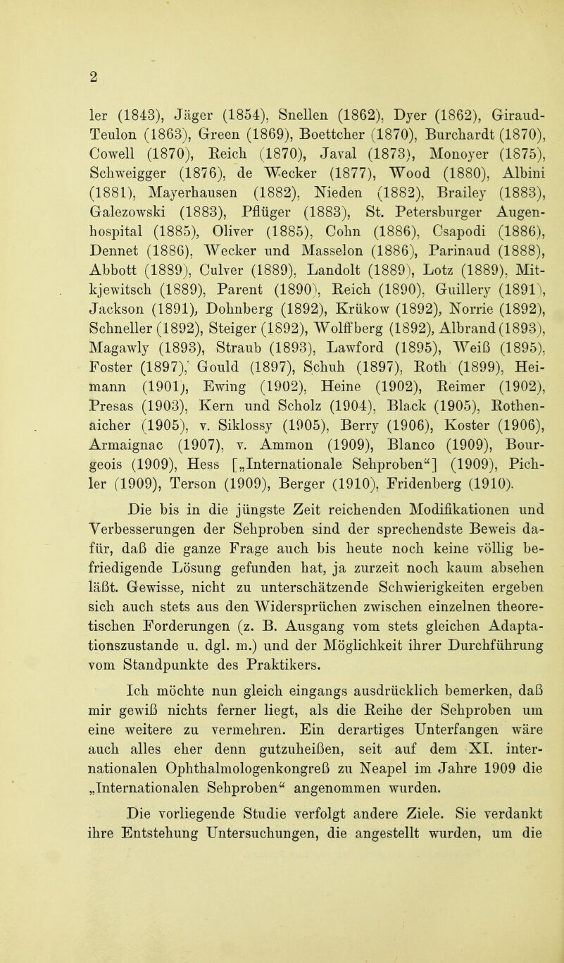 1er (1843), Jäger (1854), Snellen (1862), Dyer (1862), Giraud- Teulon (1863), Green (1869), Boettcher (1870), Burchardt (1870), Cowell (1870), Eeich (1870), Javal (1873), Monoyer (1875), Schweigger (1876), de Wecker (1877), Wood (1880), Albini (1881), Mayerhausen (1882), Meden (1882), Brailey (1883), Galezowski (1883), Pflüger (1883), St. Petersburger Augen- hospital (1885), Oliver (1885), Cohn (1886), Csapodi (1886), Dennet (1886), Wecker und Masseion (1886), Parinaud (1888), Abbott (1889), Culver (1889), Landolt (1889), Lötz (1889), Mit- kjewitsch (1889), Parent (1890), Reich (1890), Guillery (1891\ Jackson (1891), Dohnberg (1892), Krükow (1892), Norrie (1892), Schneller (1892), Steiger (1892), Wolffberg (1892), Albrand (1893), Magawly (1893), Straub (1893), Lawford (1895), AYeiß (1895), Foster (1897),' Gould (1897), Schuh (1897), Roth (1899), Hei- mann (1901j, Ewing (1902), Heine (1902), Reimer (1902), Presas (1903), Kern und Scholz (1904), Black (1905), Rothen- aicher (1905), V. Siklossy (1905), Berry (1906), Koster (1906), Armaignac (1907), v. Ammon (1909), Blanco (1909), Bour- geois (1909), Hess [„Internationale Sehproben] (1909), Pich- ler (1909), Terson (1909), Berger (1910), Fridenberg (1910). Die bis in die jüngste Zeit reichenden Modifikationen und Verbesserungen der Sehproben sind der sprechendste Beweis da- für, daß die ganze Frage auch bis heute noch keine völlig be- friedigende Lösung gefunden hat, ja zurzeit noch, kaum absehen läßt. Gewisse, nicht zu unterschätzende Schwierigkeiten ergeben sich auch stets aus den Widersprüchen zwischen einzelnen theore- tischen Forderungen (z. B. Ausgang vom stets gleichen Adapta- tionszustande u. dgl. m.) und der Möglichkeit ihrer Durchführung vom Standpunkte des Praktikers. Ich möchte nun gleich eingangs ausdrücklich bemerken, daß mir gewiß nichts ferner liegt, als die Reihe der Sehproben um eine weitere zu vermehren. Ein derartiges Unterfangen wäre auch alles eher denn gutzuheißen, seit auf dem XI. inter- nationalen Ophthalmologenkongreß zu Neapel im Jahre 1909 die „Internationalen Sehproben angenommen wurden. Die vorliegende Studie verfolgt andere Ziele. Sie verdankt ihre Entstehung Untersuchungen, die angestellt wurden, um die