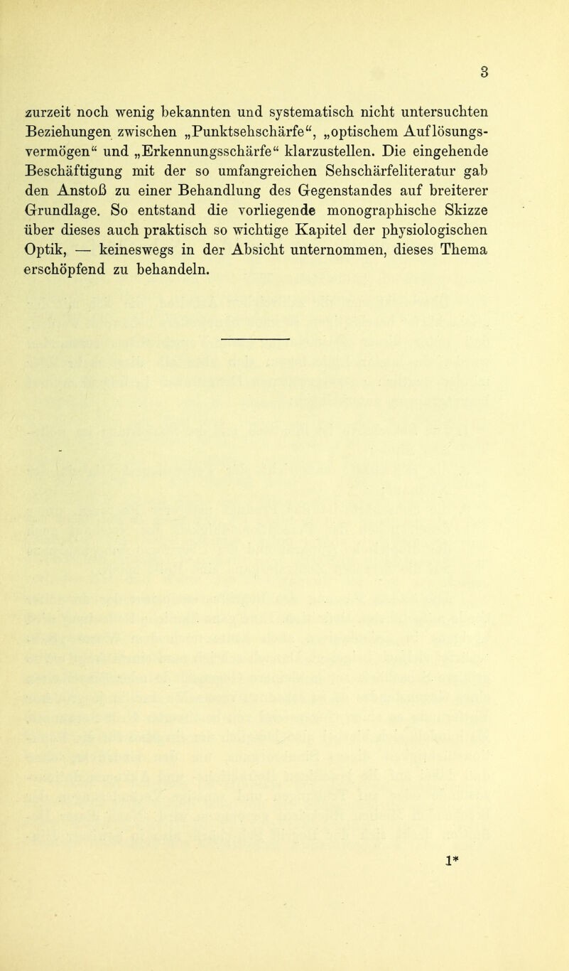 zurzeit noch wenig bekannten und systematisch nicht untersuchten Beziehungen zwischen „Punktsehschärfe, „optischem Auflösungs- vermögen und „Erkennungsschärfe klarzustellen. Die eingehende Beschäftigung mit der so umfangreichen Sehschärfeliteratur gab den Anstoß zu einer Behandlung des Gegenstandes auf breiterer Grundlage. So entstand die vorliegende monographische Skizze über dieses auch praktisch so wichtige Kapitel der physiologischen Optik, — keineswegs in der Absicht unternommen, dieses Thema erschöpfend zu behandeln. 1*