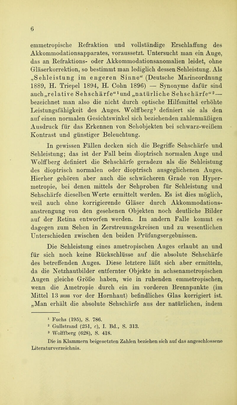 emmetropisclie Refraktion und vollständige Erschlaffung des Akkommodationsapparates, voraussetzt. Untersucht man ein Auge, das an Refraktions- oder Akkommodationsanomalien leidet, ohne Gläserkorrektion, so bestimmt man lediglich dessen Sehleistung. Als „Sehleistung im engeren Sinne^' (Deutsche Marineordnung 1889, H. Triepel 1894, H. Cohn 1896) — Synonyme dafür sind auch„relative Sehschärfe^und„natürliche Sehschärfe^ — bezeichnet man also die nicht durch optische Hilfsmittel erhöhte Leistungsfähigkeit des Auges. Wolffberg^ definiert sie als den auf einen normalen Gesichtswinkel sich beziehenden zahlenmäßigen Ausdruck für das Erkennen von Sehobjekten bei schwarz-weißem Kontrast und günstiger Beleuchtung. In gewissen Fällen decken sich die Begriffe Sehschärfe und Sehleistung; das ist der Fall beim dioptrisch normalen Auge und Wolffberg definiert die Sehschärfe geradezu als die Sehleistung des dioptrisch normalen oder dioptrisch ausgeglichenen Auges. Hierher gehören aber auch die schwächeren Grade von Hyper- metropie, bei denen mittels der Sehproben für Sehleistung und Sehschärfe dieselben Werte ermittelt werden. Es ist dies möglich, weil auch ohne korrigierende Gläser durch Akkommodations- anstrengung von den gesehenen Objekten noch deutliche Bilder auf der Ketina entworfen werden. Im andern Falle kommt es dagegen zum Sehen in Zerstreuungskreisen und zu wesentlichen Unterschieden zwischen den beiden Prüfungsergebnissen. Die Sehleistung eines ametropischen Auges erlaubt an und für sich noch keine Rückschlüsse auf die absolute Sehschärfe des betreffenden Auges. Diese letztere läßt sich aber ermitteln, da die Netzhautbilder entfernter Objekte in achsenametropischen Augen gleiche Größe haben, wie in ruhenden emmetropischen, wenn die Ametropie durch ein im vorderen Brennpunkte (im Mittel 13 mm vor der Hornhaut) befindliches Glas korrigiert ist. ^,Man erhält die absolute Sehschärfe aus der natürlichen, indem 1 Fuchs (195), S. 786. 2 Gullstrand (251, c), I. Bd., S. 313. 3 Wolffberg (628), S. 418. Die in Klammem beigesetzten Zahlen beziehen sich auf das angeschlossene Literaturverzeichnis.