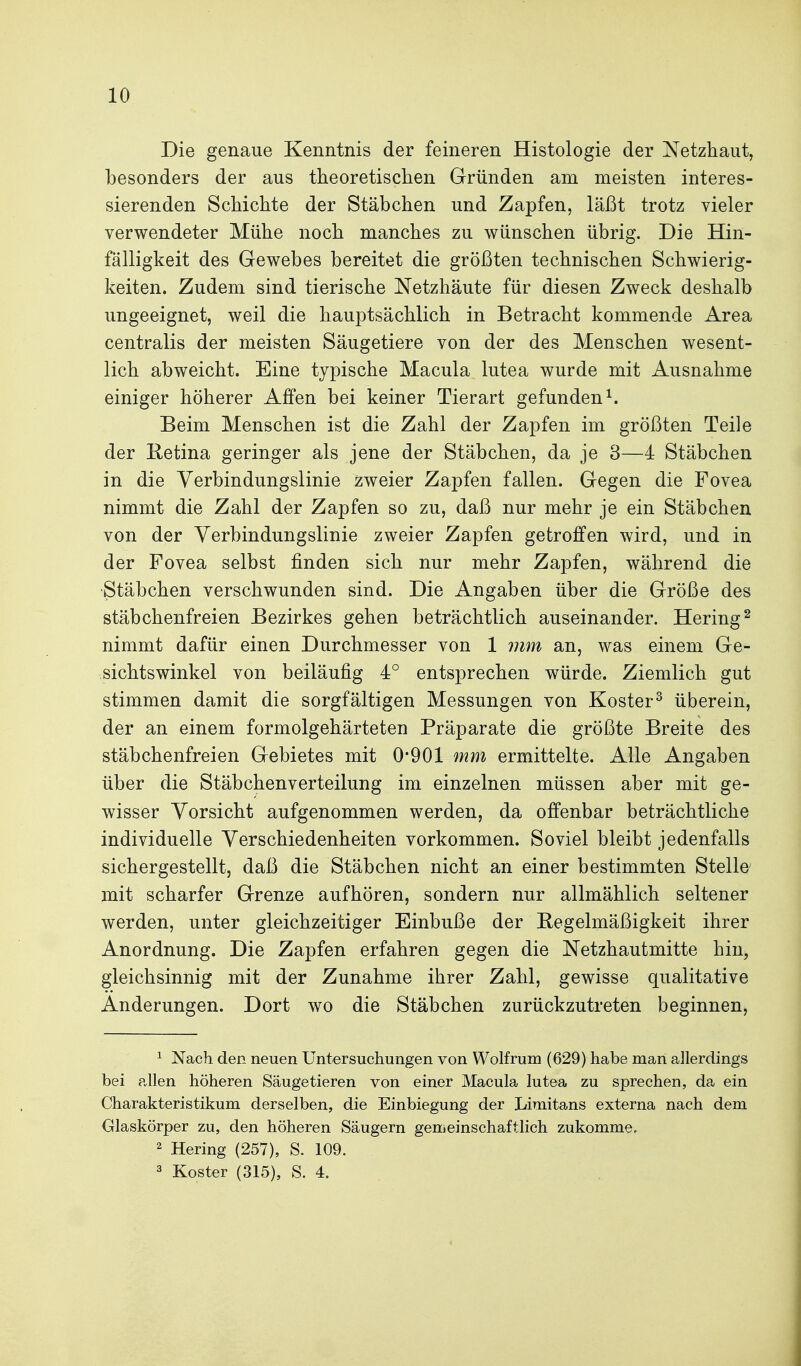 Die genaue Kenntnis der feineren Histologie der Netzhaut, besonders der aus theoretischen Gründen am meisten interes- sierenden Schichte der Stäbchen und Zapfen, läßt trotz vieler verwendeter Mühe noch manches zu wünschen übrig. Die Hin- fälligkeit des Gewebes bereitet die größten technischen Schwierig- keiten. Zudem sind tierische Netzhäute für diesen Zweck deshalb ungeeignet, weil die hauptsächlich in Betracht kommende Area centralis der meisten Säugetiere von der des Menschen wesent- lich abweicht. Eine typische Macula lutea wurde mit Ausnahme einiger höherer Affen bei keiner Tierart gefunden^. Beim Menschen ist die Zahl der Zapfen im größten Teile der Retina geringer als jene der Stäbchen, da je 3—4 Stäbchen in die Verbindungslinie zweier Zapfen fallen. Gegen die Fovea nimmt die Zahl der Zapfen so zu, daß nur mehr je ein Stäbchen von der Verbindungslinie zweier Zapfen getroffen wird, und in der Fovea selbst finden sich nur mehr Zapfen, während die Stäbchen verschwunden sind. Die Angaben über die Größe des stäbchenfreien Bezirkes gehen beträchtlich auseinander. Hering^ nimmt dafür einen Durchmesser von 1 mm an, was einem Ge- sichtswinkel von beiläufig 4° entsprechen würde. Ziemlich gut stimmen damit die sorgfältigen Messungen von Köster^ überein, der an einem formolgehärteten Präparate die größte Breite des stäbchenfreien Gebietes mit 0*901 mm ermittelte. Alle Angaben über die Stäbchenverteilung im einzelnen müssen aber mit ge- wisser Vorsicht aufgenommen werden, da offenbar beträchtliche individuelle Verschiedenheiten vorkommen. Soviel bleibt jedenfalls sichergestellt, daß die Stäbchen nicht an einer bestimmten Stelle mit scharfer Grenze aufhören, sondern nur allmählich seltener werden, unter gleichzeitiger Einbuße der Regelmäßigkeit ihrer Anordnung. Die Zapfen erfahren gegen die Netzhautmitte hin, gleichsinnig mit der Zunahme ihrer Zahl, gewisse qualitative Änderungen. Dort wo die Stäbchen zurückzutreten beginnen, ^ Nach den neuen Untersuchungen von Wolfrum (629) habe man allerdings bei ?„llen höheren Säugetieren von einer Macula lutea zu sprechen, da ein Charakteristikum derselben, die Einbiegung der Limitans externa nach dem Glaskörper zu, den höheren Säugern gemeinschaftlich zukomme, 2 Hering (257), S. 109. 3 Koster (315), S. 4.