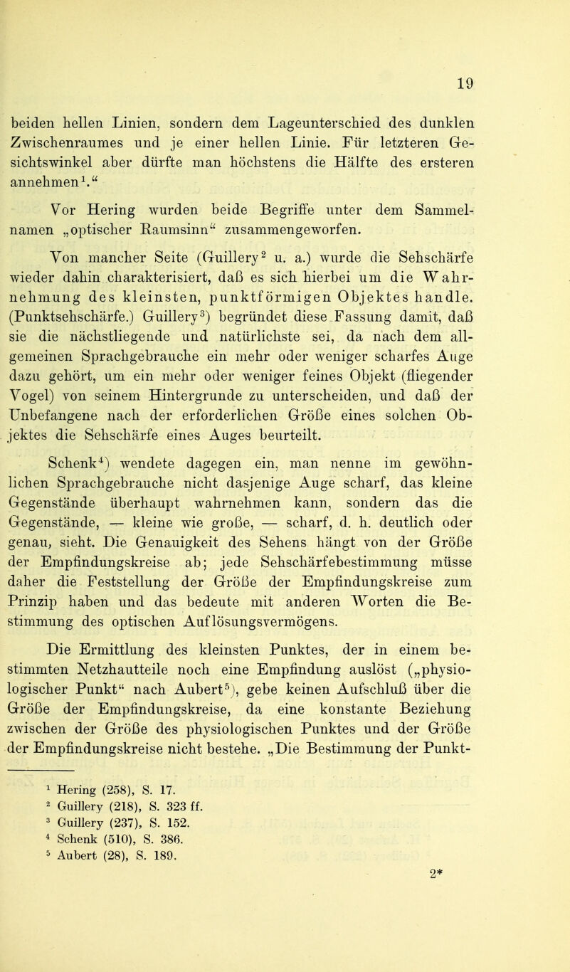 beiden hellen Linien, sondern dem Lageunterschied des dunklen Zwischenraumes und je einer hellen Linie. Für letzteren Ge- sichtswinkel aber dürfte man höchstens die Hälfte des ersteren annehmend Vor Hering wurden beide Begriffe unter dem Sammel- namen „optischer Raumsinn zusammengeworfen. Von mancher Seite (Guillery^ u. a.) wurde die Sehschärfe wieder dahin charakterisiert, daß es sich hierbei um die Wahr- nehmung des kleinsten, punktförmigen Objektes handle. (Punktsehschärfe.) Guillery^) begründet diese Fassung damit, daß sie die nächstliegende und natürlichste sei, da nach dem all- gemeinen Sprachgebrauche ein mehr oder weniger scharfes Auge dazu gehört, um ein mehr oder weniger feines Objekt (fliegender Vogel) von seinem Hintergrunde zu unterscheiden, und daß der Unbefangene nach der erforderlichen Größe eines solchen Ob- jektes die Sehschärfe eines Auges beurteilt. Schenk^) wendete dagegen ein, man nenne im gewöhn- lichen Sprachgebrauche nicht dasjenige Auge scharf, das kleine Gegenstände überhaupt wahrnehmen kann, sondern das die Gegenstände, — kleine wie große, — scharf, d. h. deutlich oder genau, sieht. Die Genauigkeit des Sehens hängt von der Größe der Empfindungskreise ab; jede Sehschärfebestimmung müsse daher die Feststellung der Größe der Empfindungskreise zum Prinzip haben und das bedeute mit anderen AVorten die Be- stimmung des optischen Auflösungsvermögens. Die Ermittlung des kleinsten Punktes, der in einem be- stimmten Netzhautteile noch eine Empfindung auslöst („physio- logischer Punkt nach Aubert^), gebe keinen Aufschluß über die Größe der Empfindungskreise, da eine konstante Beziehung zwischen der Größe des physiologischen Punktes und der Größe der Empfindungskreise nicht bestehe. „Die Bestimmung der Punkt- 1 Hering (258), S. 17. 2 Gmllery (218), S. 323 ff. ^ Gmllery (237), S. 152. 4 Schenk (510), S. 386. 5 Aubert (28), S. 189. 2f