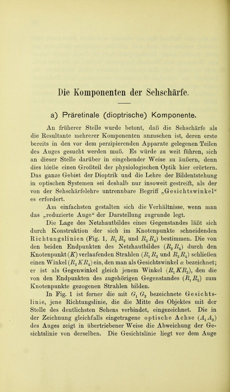 Die Komponenten der Seliscliärfe. a) Präretinale (dioptrische) Komponente. An früherer Stelle wurde betont, daß die Sehschärfe als die Resultante mehrerer Komponenten anzusehen ist, deren erste bereits in den vor dem perzipierenden Apparate gelegenen Teilen des Auges gesucht werden muß. Es würde zu weit führen, sich an dieser Stelle darüber in eingehender Weise zu äußern, denn dies hieße einen Großteil der physiologischen Optik hier erörtern. Das ganze Gebiet der Dioptrik und die Lehre der Bildentstehung in optischen Systemen sei deshalb nur insoweit gestreift, als der von der Sehschärfelehre untrennbare Begriff „Gesichtswinkel es erfordert. Am einfachsten gestalten sich die Verhältnisse, wenn man das „reduzierte Auge der Darstellung zugrunde legt. Die Lage des Netzhautbildes eines Gegenstandes läßt sich durch Konstruktion der sich im Knotenpunkte schneidenden Richtungslinien (Fig. 1, jR^ i^g ^3^4) bestimmen. Die von den beiden Endpunkten des Netzhautbildes {B^B^ durch den Knotenpunkt (jE) verlaufenden Strahlen (B^R^ und B^B^) schließen einen Winkel (B2 KBJ ein, den man als Gesichtswinkel a bezeichnet; er ist als Gegenwinkel gleich jenem Winkel (B^KB^), den die von den Endpunkten des zugehörigen Gegenstandes (B^^B^) zum Knotenpunkte gezogenen Strahlen bilden. In Fig. 1 ist ferner die mit bezeichnete Gesichts- linie, jene Richtungslinie, die die Mitte des Objektes mit der Stelle des deutlichsten Sehens verbindet, eingezeichnet. Die in der Zeichnung gleichfalls eingetragene optische Achse (A^A^) des Auges zeigt in übertriebener Weise die Abweichung der Ge- sichtslinie von derselben. Die Gesichtslinie liegt vor dem Auge