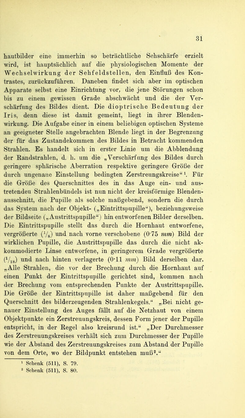 hautbilder eine immerhin so beträchtliche Sehschärfe erzielt wird, ist hauptsächlich auf die physiologischen Momente der Wechselwirkung der Sehfeldstellen, den Einfluß des Kon- trastes, zurückzuführen. Daneben findet sich aber im optischen Apparate selbst eine Einrichtung vor, die jene Störungen schon bis zu einem gewissen Grade abschwächt und die der Ver- schärfung des Bildes dient. Die dioptrische Bedeutung der Iris, denn diese ist damit gemeint, liegt in ihrer Blenden- wirkung. Die Aufgabe einer in einem beliebigen optischen Systeme an geeigneter Stelle angebrachten Blende liegt in der Begrenzung der für das Zustandekommen des Bildes in Betracht kommenden Strahlen. Es handelt sich in erster Linie um die Abbiendung der Eandstrahlen, d. h. um die „Verschärfung des Bildes durch geringere sphärische Aberration respektive geringere Größe der durch ungenaue Einstellung bedingten Zerstreungskreise \ Für die Größe des Querschnittes des in das Auge ein- und aus- tretenden Strahlenbündels ist nun nicht der kreisförmige Blenden- ausschnitt, die Pupille als solche maßgebend, sondern die durch das System nach der Objekt- („Eintrittspupille), beziehungsweise der Bildseite („Austrittspupille) hin entworfenen Bilder derselben. Die Eintrittspupille stellt das durch die Hornhaut entworfene, vergrößerte (Yg) und nach vorne verschobene (0 75 mm) Bild der wirklichen Pupille, die Austrittspupille das durch die nicht ak- kommodierte Linse entworfene, in geringerem Grade vergrößerte (^/^g) und nach hinten verlagerte (0*11 mm) Bild derselben dar. „Alle Strahlen, die vor der Brechung durch die Hornhaut auf einen Punkt der Eintrittspupille gerichtet sind, kommen nach der Brechung vom entsprechenden Punkte der Austrittspupille. Die Größe der Eintrittspupille ist daher maßgebend für den Querschnitt des bilderzeugenden Strahlenkegels. „Bei nicht ge- nauer Einstellung des Auges fällt auf die Netzhaut von einem Objektpunkte ein Zerstreuiingskreis, dessen Form jener der Pupille entspricht, in der Eegel also kreisrund ist. „Der Durchmesser des Zerstreuungskreises verhält sich zum Durchmesser der Pupille wie der Abstand des Zerstreuungskreises zum Abstand der Pupille von dem Orte, wo der Bildpunkt entstehen muß2. 1 Schenk (511), S. 79. 2 Schenlt (511), S. 80.