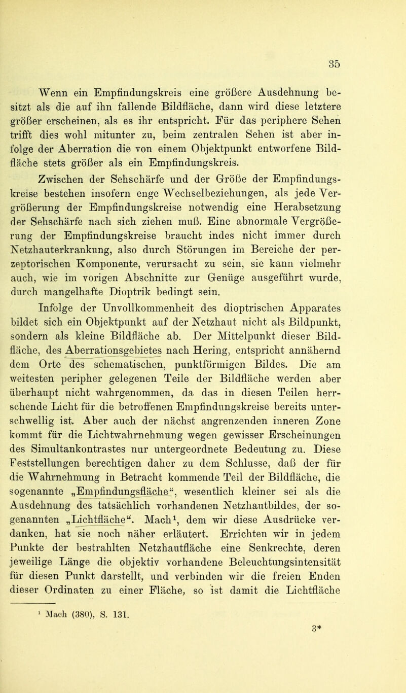 Wenn ein Empfindungskreis eine größere Ausdelinimg be- sitzt als die auf ihn fallende Bildfläche, dann wird diese letztere größer erscheinen, als es ihr entspricht. Für das periphere Sehen trifft dies wohl mitunter zu, beim zentralen Sehen ist aber in- folge der Aberration die von einem Objektpunkt entworfene Bild- fläche stets größer als ein Empfindungskreis. Zwischen der Sehschärfe und der Größe der Empfindungs- kreise bestehen insofern enge Wechselbeziehungen, als jede Ver- größerung der Empfindungskreise notwendig eine Herabsetzung der Sehschärfe nach sich ziehen muß. Eine abnormale Vergröße- rung der Empfindungskreise braucht indes nicht immer durch Netzhauterkrankung, also durch Störungen im Bereiche der per- zeptorischen Komponente, verursacht zu sein, sie kann vielmehr auch, wie im vorigen Abschnitte zur Genüge ausgeführt wurde, durch mangelhafte Dioptrik bedingt sein. Infolge der UnvoUkommenheit des dioptrischen Apparates bildet sich ein Objektpunkt auf der Netzhaut nicht als Bildpunkt, sondern als kleine Bildfläche ab. Der Mittelpunkt dieser Bild- fläche, des Aberrationsgebietes nach Hering, entspricht annähernd dem Orte des schematischen, punktförmigen Bildes. Die am weitesten peripher gelegenen Teile der Bildfläche werden aber überhaupt nicht wahrgenommen, da das in diesen Teilen herr- schende Licht für die betroffenen Empfindungskreise bereits unter- schwellig ist. Aber auch der nächst angrenzenden inneren Zone kommt für die Lichtwahrnehmung wegen gewisser Erscheinungen des Simultankontrastes nur untergeordnete Bedeutung zu. Diese Feststellungen berechtigen daher zu dem Schlüsse, daß der für die Wahrnehmung in Betracht kommende Teil der Bildfläche, die sogenannte „Empfindungsfläche, wesentlich kleiner sei als die Ausdehnung des tatsächlich vorhandenen Netzhautbildes, der so- genannten „Lichtfläche. Mach^, dem wir diese Ausdrücke ver- danken, hat sie noch näher erläutert. Errichten wir in jedem Punkte der bestrahlten Netzhautfläche eine Senkrechte, deren jeweilige Länge die objektiv vorhandene Beleuchtungsintensität für diesen Punkt darstellt, und verbinden wir die freien Enden dieser Ordinaten zu einer Fläche, so ist damit die Lichtfläche 1 Mach (380), S. 131. 3*